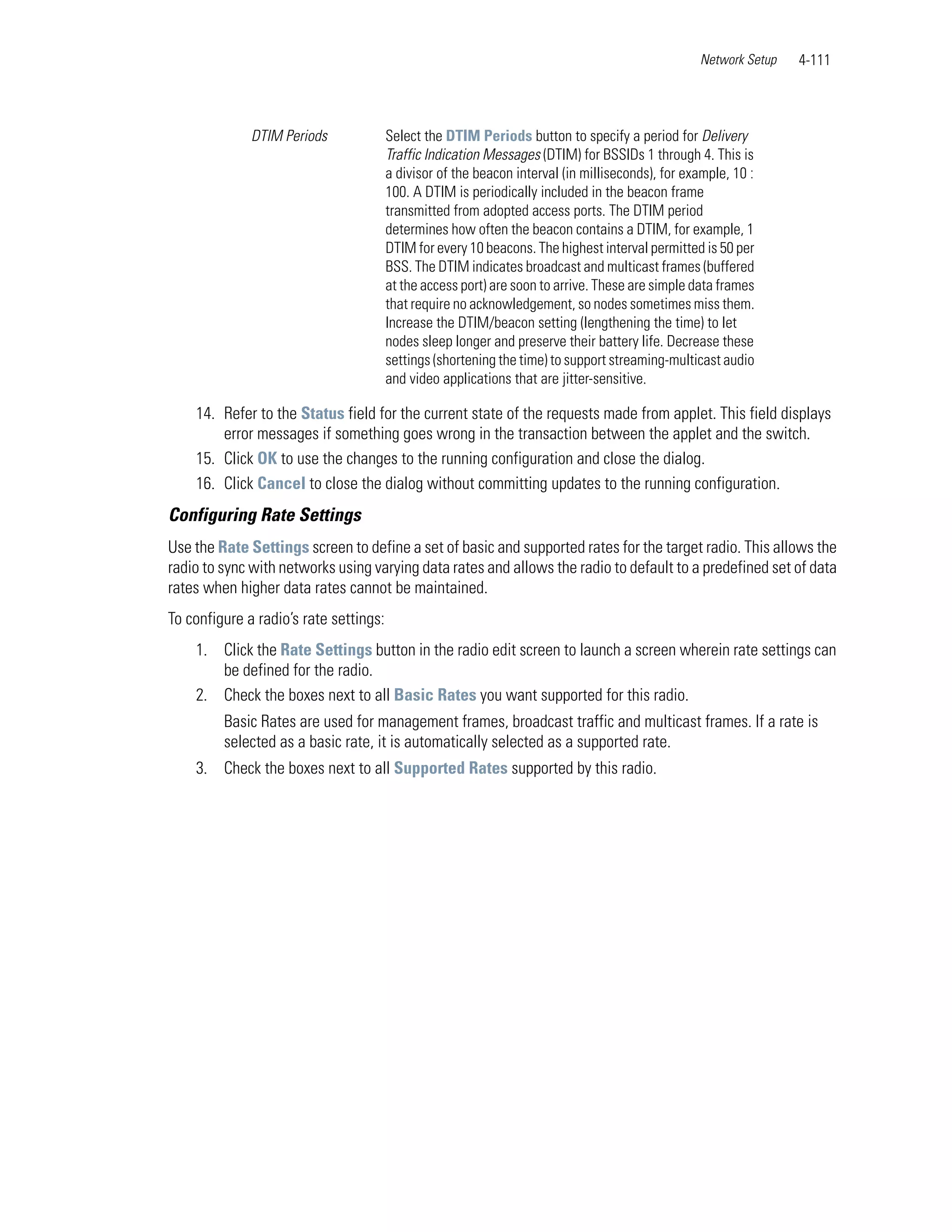 Network Setup   4-111



              DTIM Periods              Select the DTIM Periods button to specify a period for Delivery
                                        Traffic Indication Messages (DTIM) for BSSIDs 1 through 4. This is
                                        a divisor of the beacon interval (in milliseconds), for example, 10 :
                                        100. A DTIM is periodically included in the beacon frame
                                        transmitted from adopted access ports. The DTIM period
                                        determines how often the beacon contains a DTIM, for example, 1
                                        DTIM for every 10 beacons. The highest interval permitted is 50 per
                                        BSS. The DTIM indicates broadcast and multicast frames (buffered
                                        at the access port) are soon to arrive. These are simple data frames
                                        that require no acknowledgement, so nodes sometimes miss them.
                                        Increase the DTIM/beacon setting (lengthening the time) to let
                                        nodes sleep longer and preserve their battery life. Decrease these
                                        settings (shortening the time) to support streaming-multicast audio
                                        and video applications that are jitter-sensitive.

    14. Refer to the Status field for the current state of the requests made from applet. This field displays
        error messages if something goes wrong in the transaction between the applet and the switch.
    15. Click OK to use the changes to the running configuration and close the dialog.
    16. Click Cancel to close the dialog without committing updates to the running configuration.
Configuring Rate Settings
Use the Rate Settings screen to define a set of basic and supported rates for the target radio. This allows the
radio to sync with networks using varying data rates and allows the radio to default to a predefined set of data
rates when higher data rates cannot be maintained.
To configure a radio’s rate settings:
    1. Click the Rate Settings button in the radio edit screen to launch a screen wherein rate settings can
       be defined for the radio.
    2. Check the boxes next to all Basic Rates you want supported for this radio.
         Basic Rates are used for management frames, broadcast traffic and multicast frames. If a rate is
         selected as a basic rate, it is automatically selected as a supported rate.
    3. Check the boxes next to all Supported Rates supported by this radio.
 