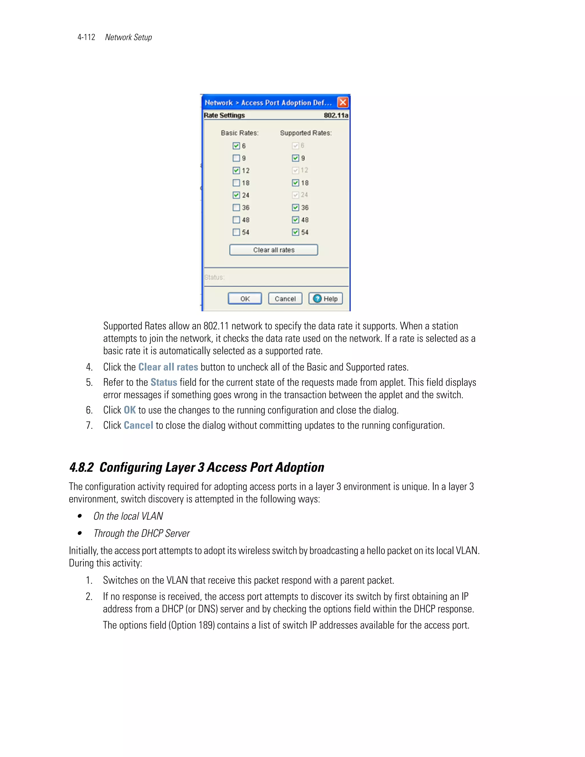 4-112   Network Setup




          Supported Rates allow an 802.11 network to specify the data rate it supports. When a station
          attempts to join the network, it checks the data rate used on the network. If a rate is selected as a
          basic rate it is automatically selected as a supported rate.
     4. Click the Clear all rates button to uncheck all of the Basic and Supported rates.
     5. Refer to the Status field for the current state of the requests made from applet. This field displays
        error messages if something goes wrong in the transaction between the applet and the switch.
     6. Click OK to use the changes to the running configuration and close the dialog.
     7. Click Cancel to close the dialog without committing updates to the running configuration.



4.8.2 Configuring Layer 3 Access Port Adoption
The configuration activity required for adopting access ports in a layer 3 environment is unique. In a layer 3
environment, switch discovery is attempted in the following ways:
 •    On the local VLAN
 •    Through the DHCP Server
Initially, the access port attempts to adopt its wireless switch by broadcasting a hello packet on its local VLAN.
During this activity:
     1. Switches on the VLAN that receive this packet respond with a parent packet.
     2. If no response is received, the access port attempts to discover its switch by first obtaining an IP
        address from a DHCP (or DNS) server and by checking the options field within the DHCP response.
          The options field (Option 189) contains a list of switch IP addresses available for the access port.
 
