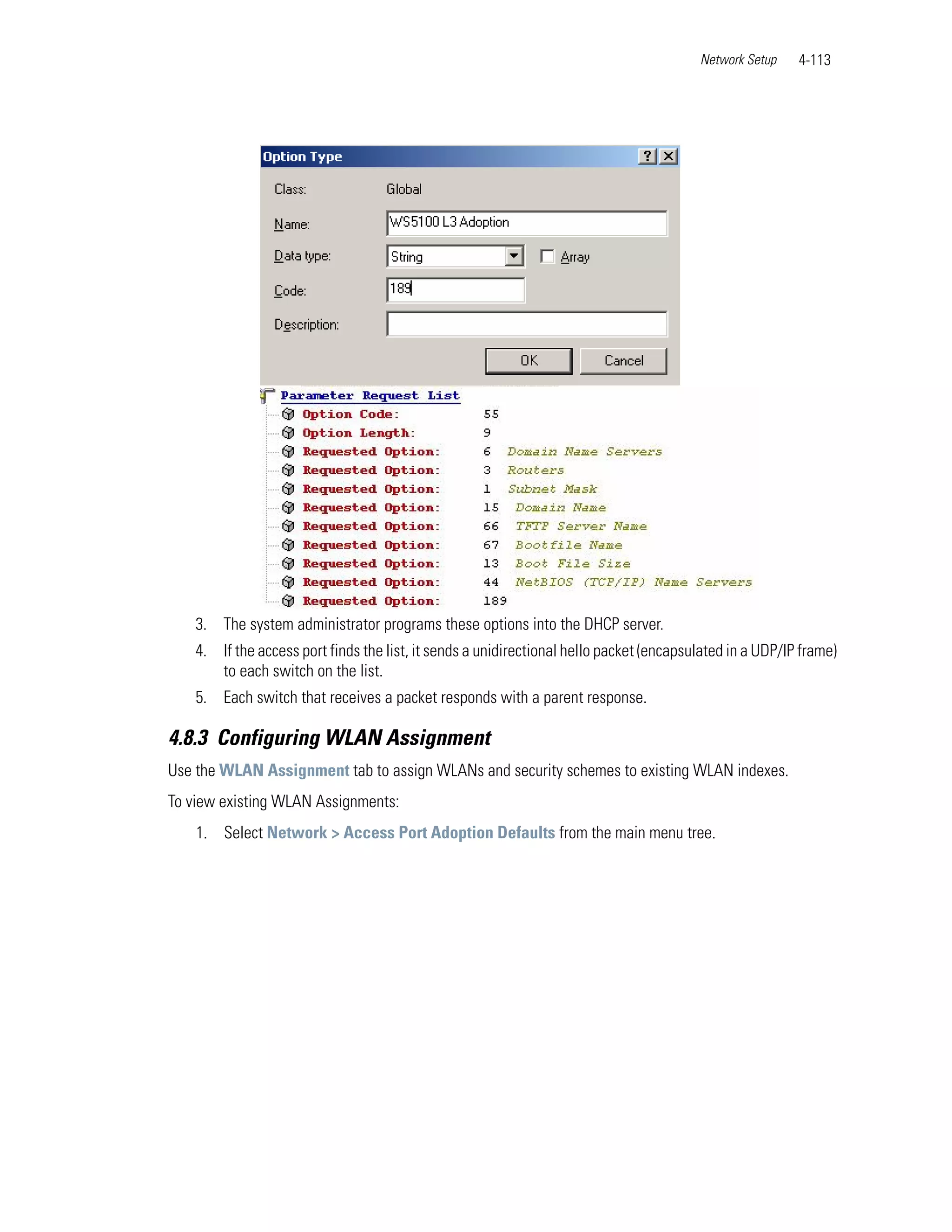 Network Setup    4-113




    3. The system administrator programs these options into the DHCP server.
    4. If the access port finds the list, it sends a unidirectional hello packet (encapsulated in a UDP/IP frame)
       to each switch on the list.
    5. Each switch that receives a packet responds with a parent response.

4.8.3 Configuring WLAN Assignment
Use the WLAN Assignment tab to assign WLANs and security schemes to existing WLAN indexes.
To view existing WLAN Assignments:
    1. Select Network > Access Port Adoption Defaults from the main menu tree.
 