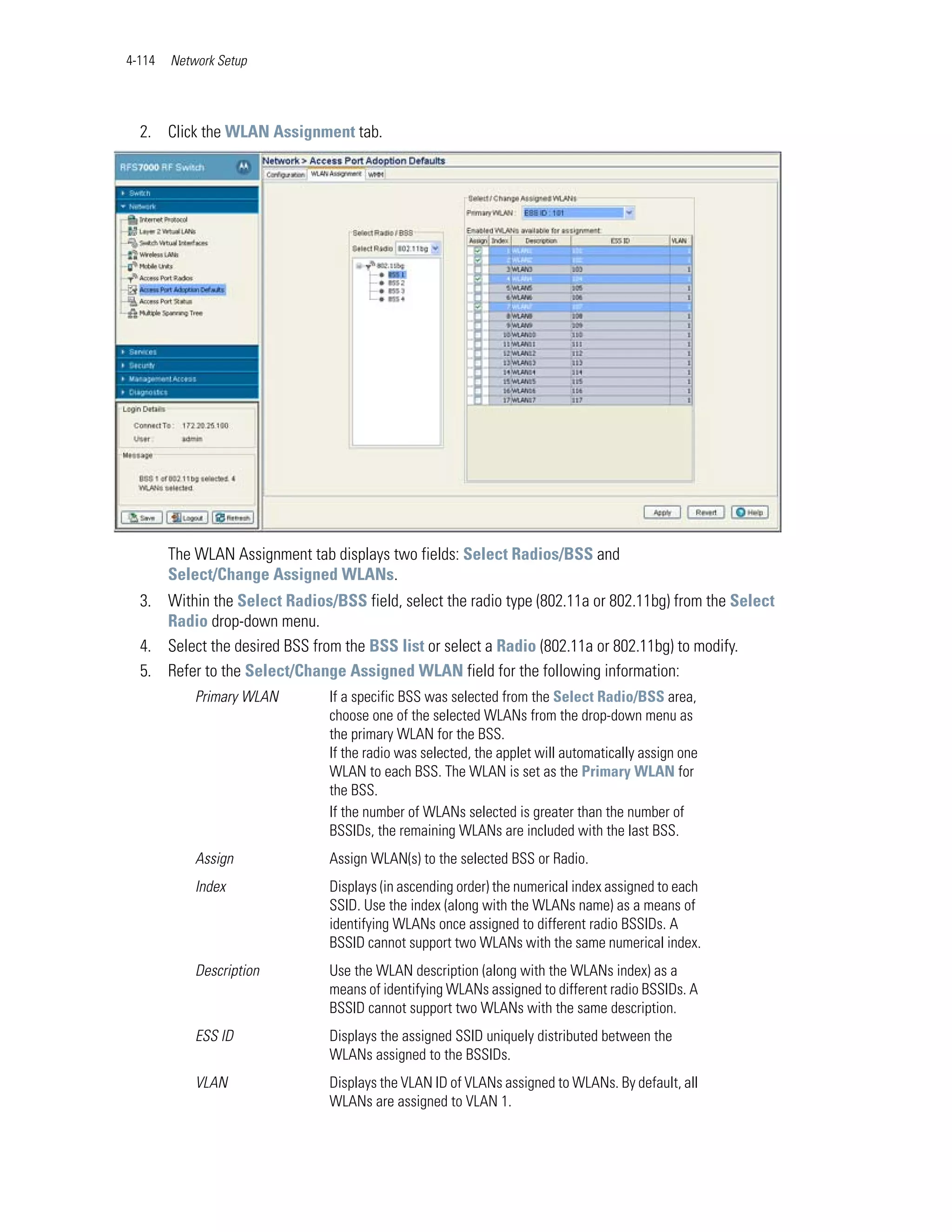 4-114   Network Setup




  2. Click the WLAN Assignment tab.




        The WLAN Assignment tab displays two fields: Select Radios/BSS and
        Select/Change Assigned WLANs.
  3. Within the Select Radios/BSS field, select the radio type (802.11a or 802.11bg) from the Select
     Radio drop-down menu.
  4. Select the desired BSS from the BSS list or select a Radio (802.11a or 802.11bg) to modify.
  5. Refer to the Select/Change Assigned WLAN field for the following information:
            Primary WLAN       If a specific BSS was selected from the Select Radio/BSS area,
                               choose one of the selected WLANs from the drop-down menu as
                               the primary WLAN for the BSS.
                               If the radio was selected, the applet will automatically assign one
                               WLAN to each BSS. The WLAN is set as the Primary WLAN for
                               the BSS.
                               If the number of WLANs selected is greater than the number of
                               BSSIDs, the remaining WLANs are included with the last BSS.
            Assign             Assign WLAN(s) to the selected BSS or Radio.
            Index              Displays (in ascending order) the numerical index assigned to each
                               SSID. Use the index (along with the WLANs name) as a means of
                               identifying WLANs once assigned to different radio BSSIDs. A
                               BSSID cannot support two WLANs with the same numerical index.
            Description        Use the WLAN description (along with the WLANs index) as a
                               means of identifying WLANs assigned to different radio BSSIDs. A
                               BSSID cannot support two WLANs with the same description.
            ESS ID             Displays the assigned SSID uniquely distributed between the
                               WLANs assigned to the BSSIDs.
            VLAN               Displays the VLAN ID of VLANs assigned to WLANs. By default, all
                               WLANs are assigned to VLAN 1.
 