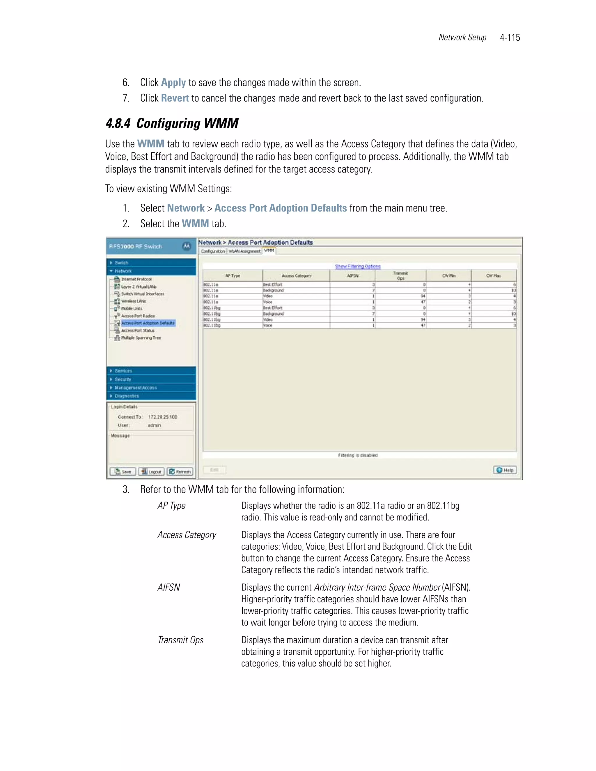 Network Setup   4-115



    6. Click Apply to save the changes made within the screen.
    7. Click Revert to cancel the changes made and revert back to the last saved configuration.

4.8.4 Configuring WMM
Use the WMM tab to review each radio type, as well as the Access Category that defines the data (Video,
Voice, Best Effort and Background) the radio has been configured to process. Additionally, the WMM tab
displays the transmit intervals defined for the target access category.
To view existing WMM Settings:
    1. Select Network > Access Port Adoption Defaults from the main menu tree.
    2. Select the WMM tab.




    3. Refer to the WMM tab for the following information:
            AP Type               Displays whether the radio is an 802.11a radio or an 802.11bg
                                  radio. This value is read-only and cannot be modified.
            Access Category       Displays the Access Category currently in use. There are four
                                  categories: Video, Voice, Best Effort and Background. Click the Edit
                                  button to change the current Access Category. Ensure the Access
                                  Category reflects the radio’s intended network traffic.
            AIFSN                 Displays the current Arbitrary Inter-frame Space Number (AIFSN).
                                  Higher-priority traffic categories should have lower AIFSNs than
                                  lower-priority traffic categories. This causes lower-priority traffic
                                  to wait longer before trying to access the medium.
            Transmit Ops          Displays the maximum duration a device can transmit after
                                  obtaining a transmit opportunity. For higher-priority traffic
                                  categories, this value should be set higher.
 