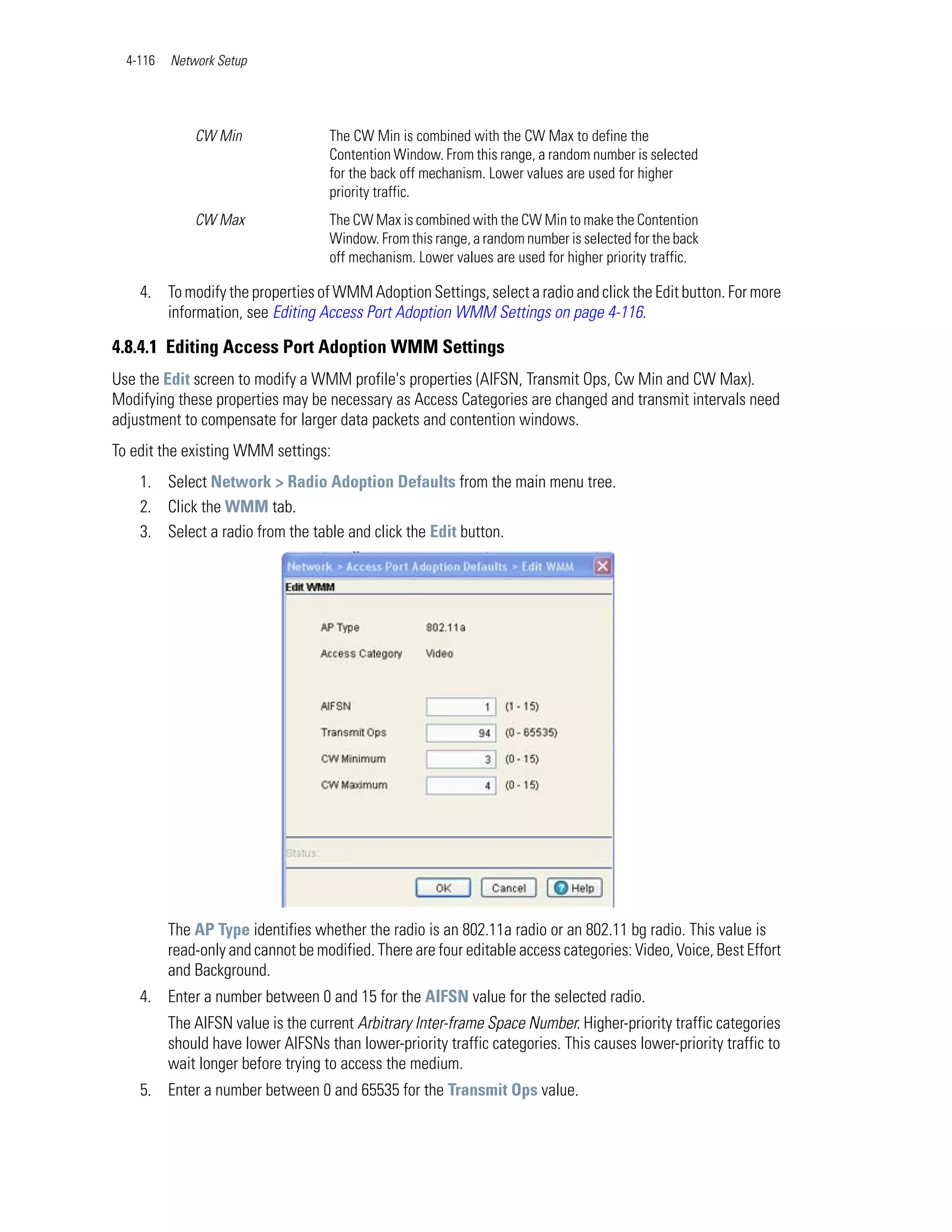 4-116   Network Setup




              CW Min                The CW Min is combined with the CW Max to define the
                                    Contention Window. From this range, a random number is selected
                                    for the back off mechanism. Lower values are used for higher
                                    priority traffic.
              CW Max                The CW Max is combined with the CW Min to make the Contention
                                    Window. From this range, a random number is selected for the back
                                    off mechanism. Lower values are used for higher priority traffic.

    4. To modify the properties of WMM Adoption Settings, select a radio and click the Edit button. For more
       information, see Editing Access Port Adoption WMM Settings on page 4-116.

4.8.4.1 Editing Access Port Adoption WMM Settings
Use the Edit screen to modify a WMM profile's properties (AIFSN, Transmit Ops, Cw Min and CW Max).
Modifying these properties may be necessary as Access Categories are changed and transmit intervals need
adjustment to compensate for larger data packets and contention windows.
To edit the existing WMM settings:
    1. Select Network > Radio Adoption Defaults from the main menu tree.
    2. Click the WMM tab.
    3. Select a radio from the table and click the Edit button.




          The AP Type identifies whether the radio is an 802.11a radio or an 802.11 bg radio. This value is
          read-only and cannot be modified. There are four editable access categories: Video, Voice, Best Effort
          and Background.
    4. Enter a number between 0 and 15 for the AIFSN value for the selected radio.
          The AIFSN value is the current Arbitrary Inter-frame Space Number. Higher-priority traffic categories
          should have lower AIFSNs than lower-priority traffic categories. This causes lower-priority traffic to
          wait longer before trying to access the medium.
    5. Enter a number between 0 and 65535 for the Transmit Ops value.
 