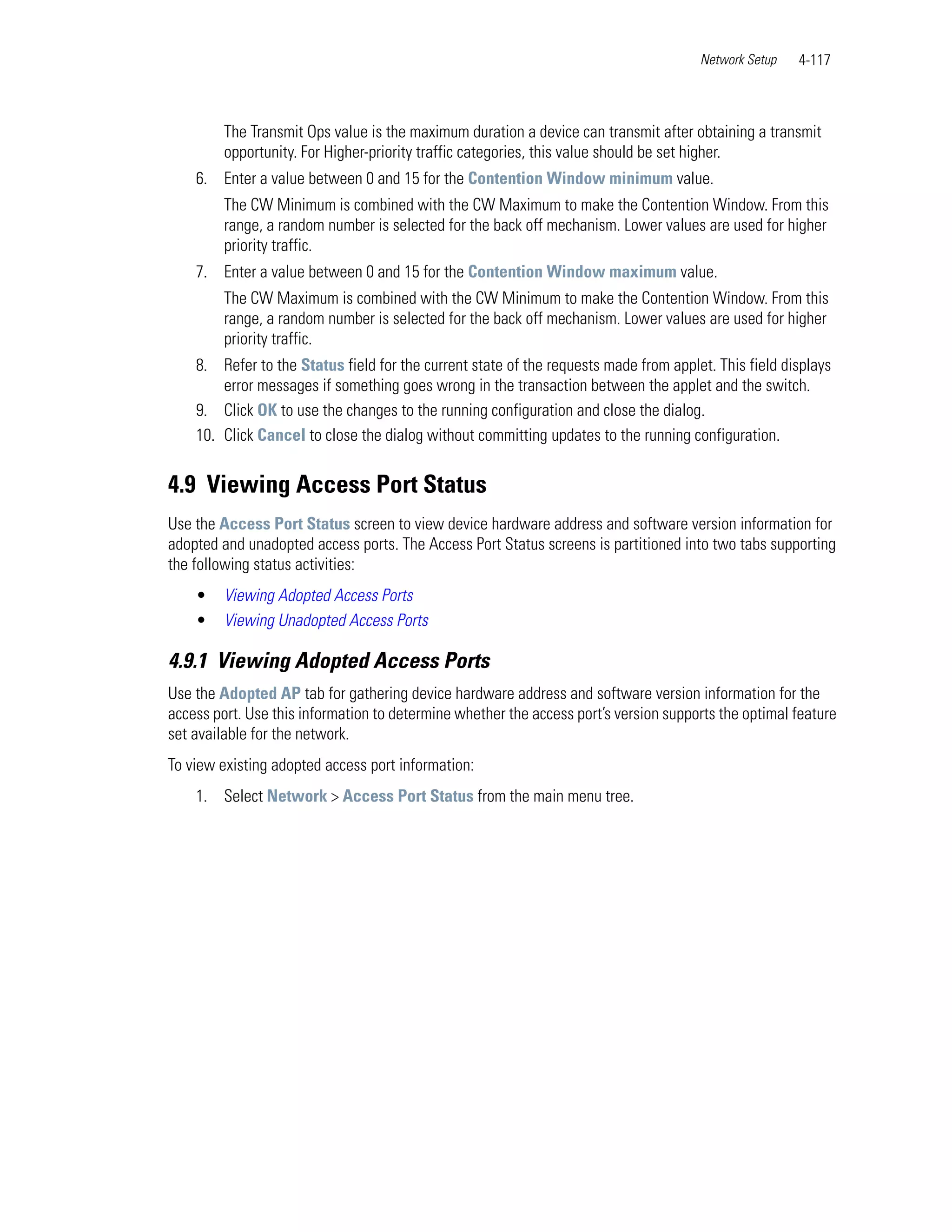 Network Setup   4-117



         The Transmit Ops value is the maximum duration a device can transmit after obtaining a transmit
         opportunity. For Higher-priority traffic categories, this value should be set higher.
    6. Enter a value between 0 and 15 for the Contention Window minimum value.
         The CW Minimum is combined with the CW Maximum to make the Contention Window. From this
         range, a random number is selected for the back off mechanism. Lower values are used for higher
         priority traffic.
    7. Enter a value between 0 and 15 for the Contention Window maximum value.
         The CW Maximum is combined with the CW Minimum to make the Contention Window. From this
         range, a random number is selected for the back off mechanism. Lower values are used for higher
         priority traffic.
    8. Refer to the Status field for the current state of the requests made from applet. This field displays
        error messages if something goes wrong in the transaction between the applet and the switch.
    9. Click OK to use the changes to the running configuration and close the dialog.
    10. Click Cancel to close the dialog without committing updates to the running configuration.


4.9 Viewing Access Port Status
Use the Access Port Status screen to view device hardware address and software version information for
adopted and unadopted access ports. The Access Port Status screens is partitioned into two tabs supporting
the following status activities:
    •    Viewing Adopted Access Ports
    •    Viewing Unadopted Access Ports

4.9.1 Viewing Adopted Access Ports
Use the Adopted AP tab for gathering device hardware address and software version information for the
access port. Use this information to determine whether the access port’s version supports the optimal feature
set available for the network.
To view existing adopted access port information:
    1. Select Network > Access Port Status from the main menu tree.
 