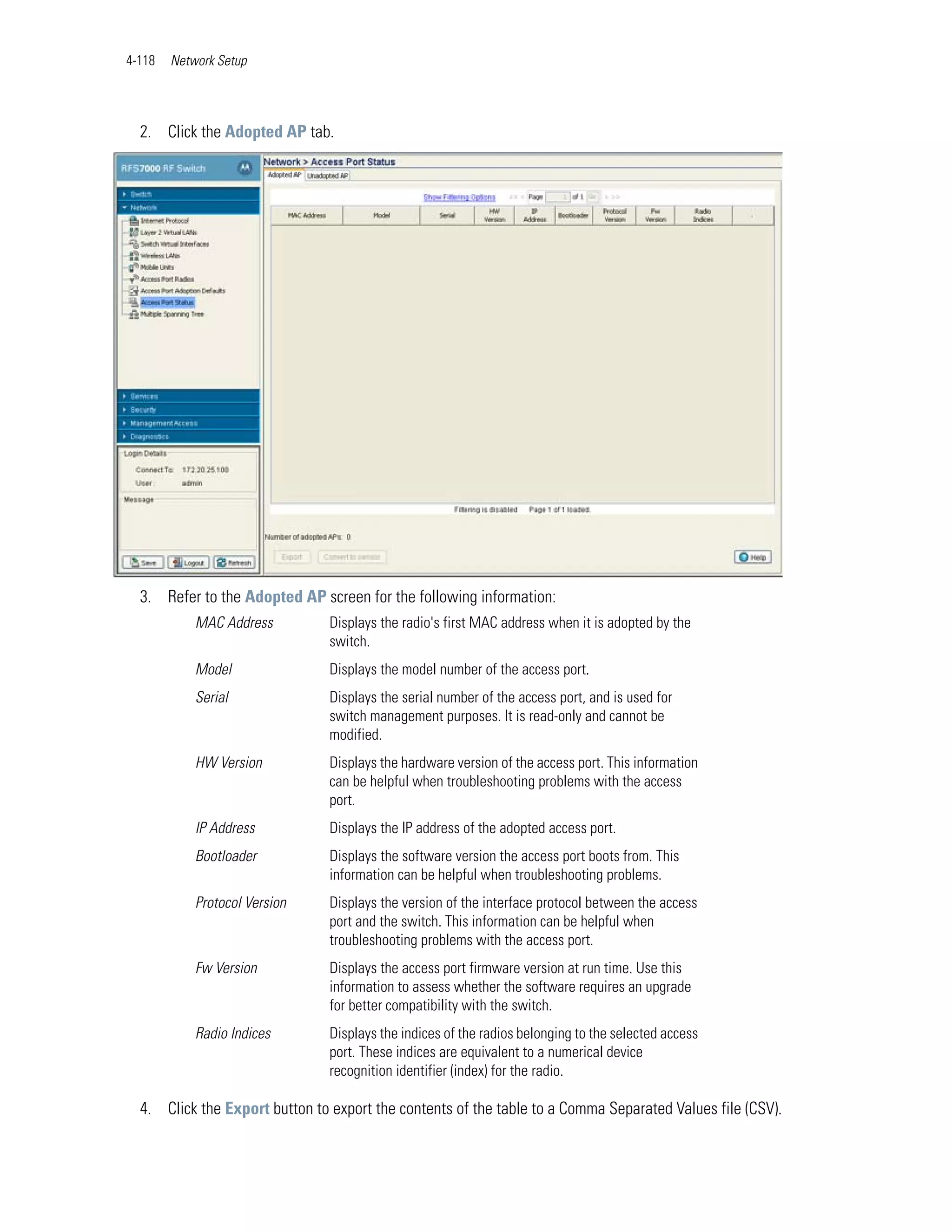 4-118   Network Setup




  2. Click the Adopted AP tab.




  3. Refer to the Adopted AP screen for the following information:
            MAC Address         Displays the radio's first MAC address when it is adopted by the
                                switch.
            Model               Displays the model number of the access port.
            Serial              Displays the serial number of the access port, and is used for
                                switch management purposes. It is read-only and cannot be
                                modified.
            HW Version          Displays the hardware version of the access port. This information
                                can be helpful when troubleshooting problems with the access
                                port.
            IP Address          Displays the IP address of the adopted access port.
            Bootloader          Displays the software version the access port boots from. This
                                information can be helpful when troubleshooting problems.
            Protocol Version    Displays the version of the interface protocol between the access
                                port and the switch. This information can be helpful when
                                troubleshooting problems with the access port.
            Fw Version          Displays the access port firmware version at run time. Use this
                                information to assess whether the software requires an upgrade
                                for better compatibility with the switch.
            Radio Indices       Displays the indices of the radios belonging to the selected access
                                port. These indices are equivalent to a numerical device
                                recognition identifier (index) for the radio.

  4. Click the Export button to export the contents of the table to a Comma Separated Values file (CSV).
 