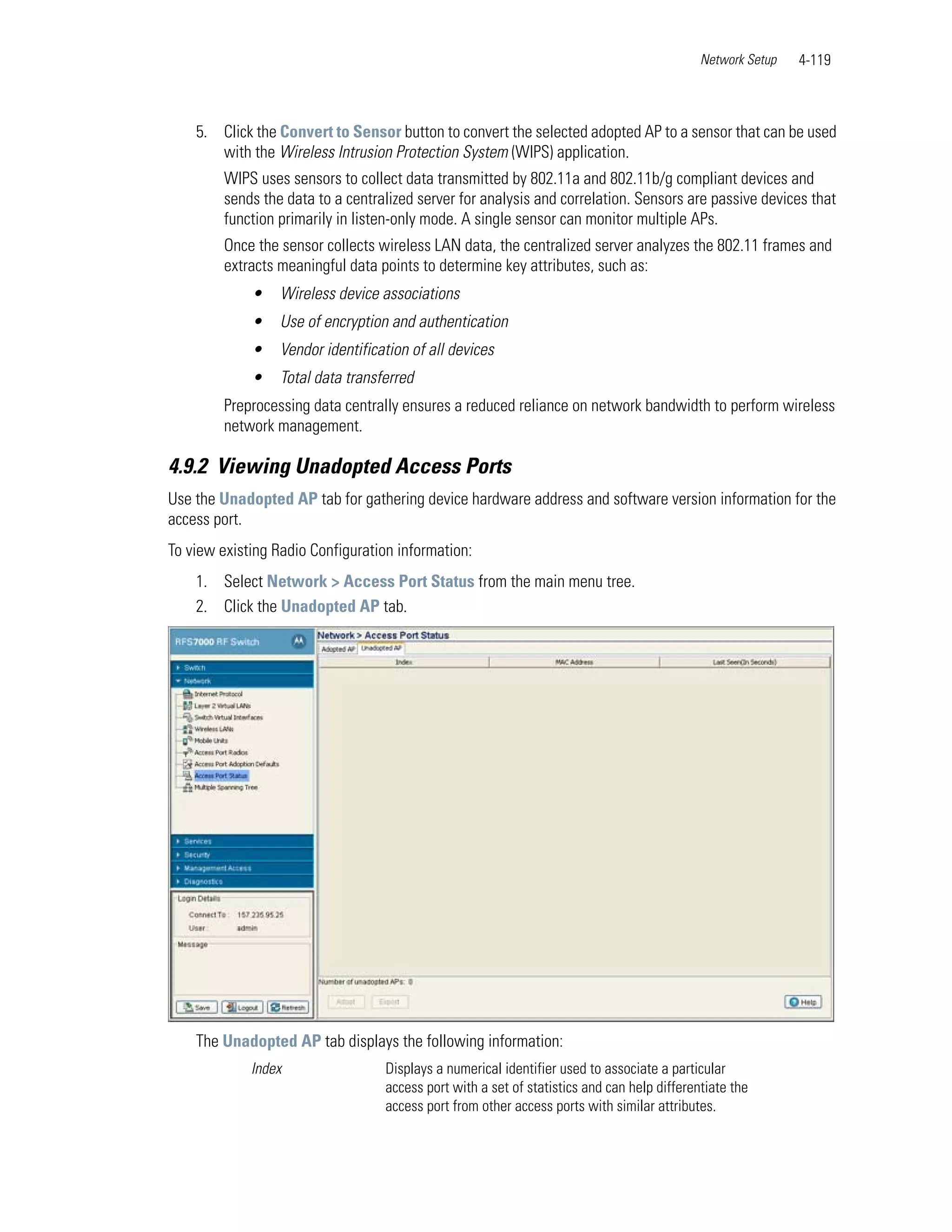Network Setup   4-119



    5. Click the Convert to Sensor button to convert the selected adopted AP to a sensor that can be used
       with the Wireless Intrusion Protection System (WIPS) application.
         WIPS uses sensors to collect data transmitted by 802.11a and 802.11b/g compliant devices and
         sends the data to a centralized server for analysis and correlation. Sensors are passive devices that
         function primarily in listen-only mode. A single sensor can monitor multiple APs.
         Once the sensor collects wireless LAN data, the centralized server analyzes the 802.11 frames and
         extracts meaningful data points to determine key attributes, such as:
             •    Wireless device associations
             •    Use of encryption and authentication
             •    Vendor identification of all devices
             •    Total data transferred
         Preprocessing data centrally ensures a reduced reliance on network bandwidth to perform wireless
         network management.

4.9.2 Viewing Unadopted Access Ports
Use the Unadopted AP tab for gathering device hardware address and software version information for the
access port.
To view existing Radio Configuration information:
    1. Select Network > Access Port Status from the main menu tree.
    2. Click the Unadopted AP tab.




    The Unadopted AP tab displays the following information:
             Index                 Displays a numerical identifier used to associate a particular
                                   access port with a set of statistics and can help differentiate the
                                   access port from other access ports with similar attributes.
 