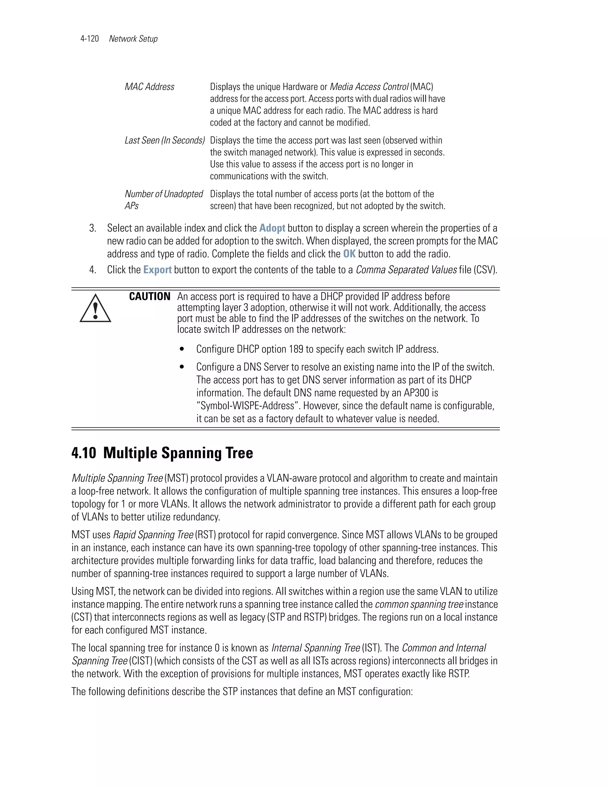 4-120   Network Setup




              MAC Address            Displays the unique Hardware or Media Access Control (MAC)
                                     address for the access port. Access ports with dual radios will have
                                     a unique MAC address for each radio. The MAC address is hard
                                     coded at the factory and cannot be modified.
              Last Seen (In Seconds) Displays the time the access port was last seen (observed within
                                     the switch managed network). This value is expressed in seconds.
                                     Use this value to assess if the access port is no longer in
                                     communications with the switch.
              Number of Unadopted Displays the total number of access ports (at the bottom of the
              APs                 screen) that have been recognized, but not adopted by the switch.

    3. Select an available index and click the Adopt button to display a screen wherein the properties of a
       new radio can be added for adoption to the switch. When displayed, the screen prompts for the MAC
       address and type of radio. Complete the fields and click the OK button to add the radio.
    4. Click the Export button to export the contents of the table to a Comma Separated Values file (CSV).

               CAUTION An access port is required to have a DHCP provided IP address before
     !                 attempting layer 3 adoption, otherwise it will not work. Additionally, the access
                       port must be able to find the IP addresses of the switches on the network. To
                       locate switch IP addresses on the network:
                            •    Configure DHCP option 189 to specify each switch IP address.
                            •    Configure a DNS Server to resolve an existing name into the IP of the switch.
                                 The access port has to get DNS server information as part of its DHCP
                                 information. The default DNS name requested by an AP300 is
                                 “Symbol-WISPE-Address”. However, since the default name is configurable,
                                 it can be set as a factory default to whatever value is needed.


4.10 Multiple Spanning Tree
Multiple Spanning Tree (MST) protocol provides a VLAN-aware protocol and algorithm to create and maintain
a loop-free network. It allows the configuration of multiple spanning tree instances. This ensures a loop-free
topology for 1 or more VLANs. It allows the network administrator to provide a different path for each group
of VLANs to better utilize redundancy.
MST uses Rapid Spanning Tree (RST) protocol for rapid convergence. Since MST allows VLANs to be grouped
in an instance, each instance can have its own spanning-tree topology of other spanning-tree instances. This
architecture provides multiple forwarding links for data traffic, load balancing and therefore, reduces the
number of spanning-tree instances required to support a large number of VLANs.
Using MST, the network can be divided into regions. All switches within a region use the same VLAN to utilize
instance mapping. The entire network runs a spanning tree instance called the common spanning tree instance
(CST) that interconnects regions as well as legacy (STP and RSTP) bridges. The regions run on a local instance
for each configured MST instance.
The local spanning tree for instance 0 is known as Internal Spanning Tree (IST). The Common and Internal
Spanning Tree (CIST) (which consists of the CST as well as all ISTs across regions) interconnects all bridges in
the network. With the exception of provisions for multiple instances, MST operates exactly like RSTP.
The following definitions describe the STP instances that define an MST configuration:
 