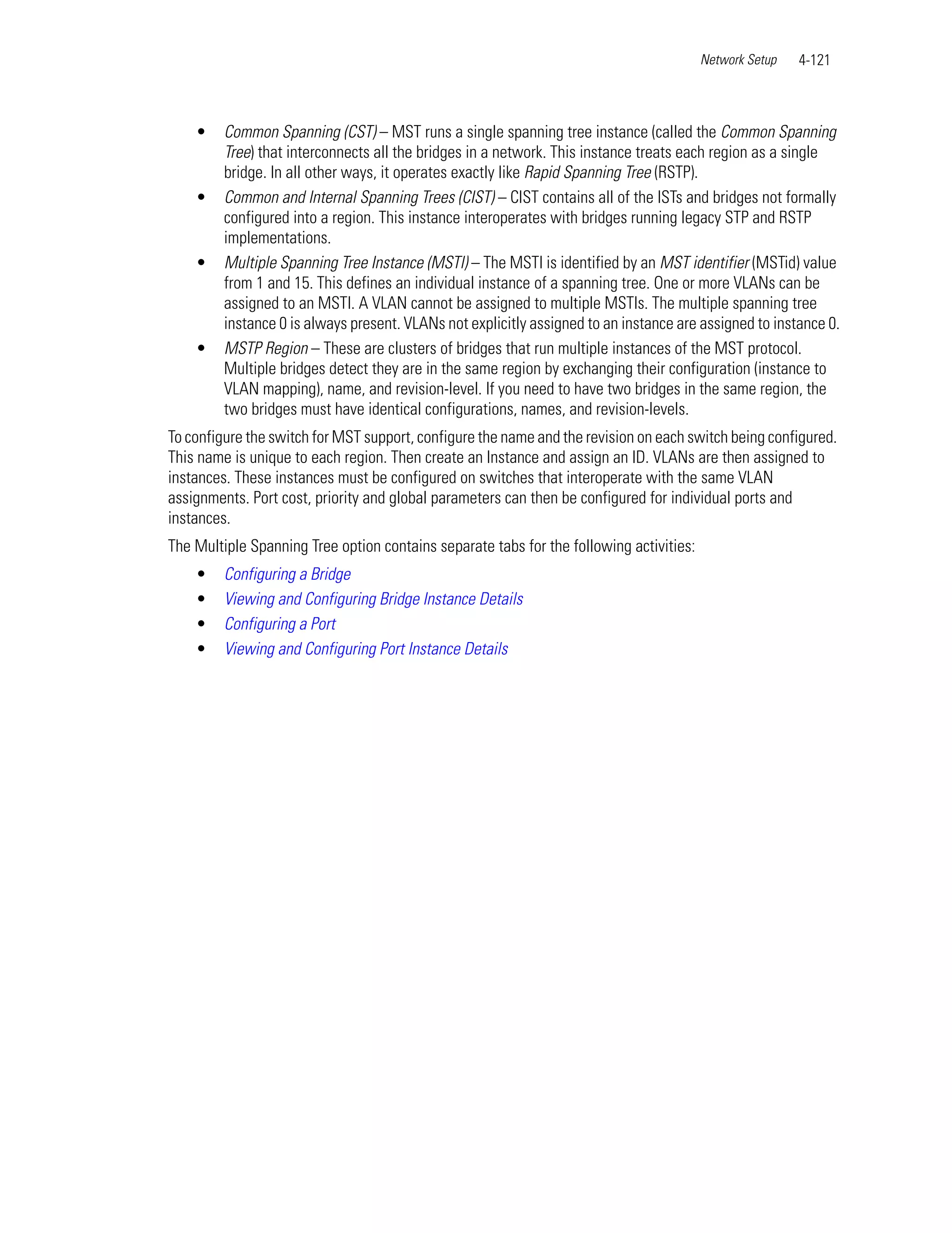 Network Setup   4-121



    •    Common Spanning (CST) – MST runs a single spanning tree instance (called the Common Spanning
         Tree) that interconnects all the bridges in a network. This instance treats each region as a single
         bridge. In all other ways, it operates exactly like Rapid Spanning Tree (RSTP).
    •    Common and Internal Spanning Trees (CIST) – CIST contains all of the ISTs and bridges not formally
         configured into a region. This instance interoperates with bridges running legacy STP and RSTP
         implementations.
    •    Multiple Spanning Tree Instance (MSTI) – The MSTI is identified by an MST identifier (MSTid) value
         from 1 and 15. This defines an individual instance of a spanning tree. One or more VLANs can be
         assigned to an MSTI. A VLAN cannot be assigned to multiple MSTIs. The multiple spanning tree
         instance 0 is always present. VLANs not explicitly assigned to an instance are assigned to instance 0.
    •    MSTP Region – These are clusters of bridges that run multiple instances of the MST protocol.
         Multiple bridges detect they are in the same region by exchanging their configuration (instance to
         VLAN mapping), name, and revision-level. If you need to have two bridges in the same region, the
         two bridges must have identical configurations, names, and revision-levels.
To configure the switch for MST support, configure the name and the revision on each switch being configured.
This name is unique to each region. Then create an Instance and assign an ID. VLANs are then assigned to
instances. These instances must be configured on switches that interoperate with the same VLAN
assignments. Port cost, priority and global parameters can then be configured for individual ports and
instances.
The Multiple Spanning Tree option contains separate tabs for the following activities:
    •    Configuring a Bridge
    •    Viewing and Configuring Bridge Instance Details
    •    Configuring a Port
    •    Viewing and Configuring Port Instance Details
 