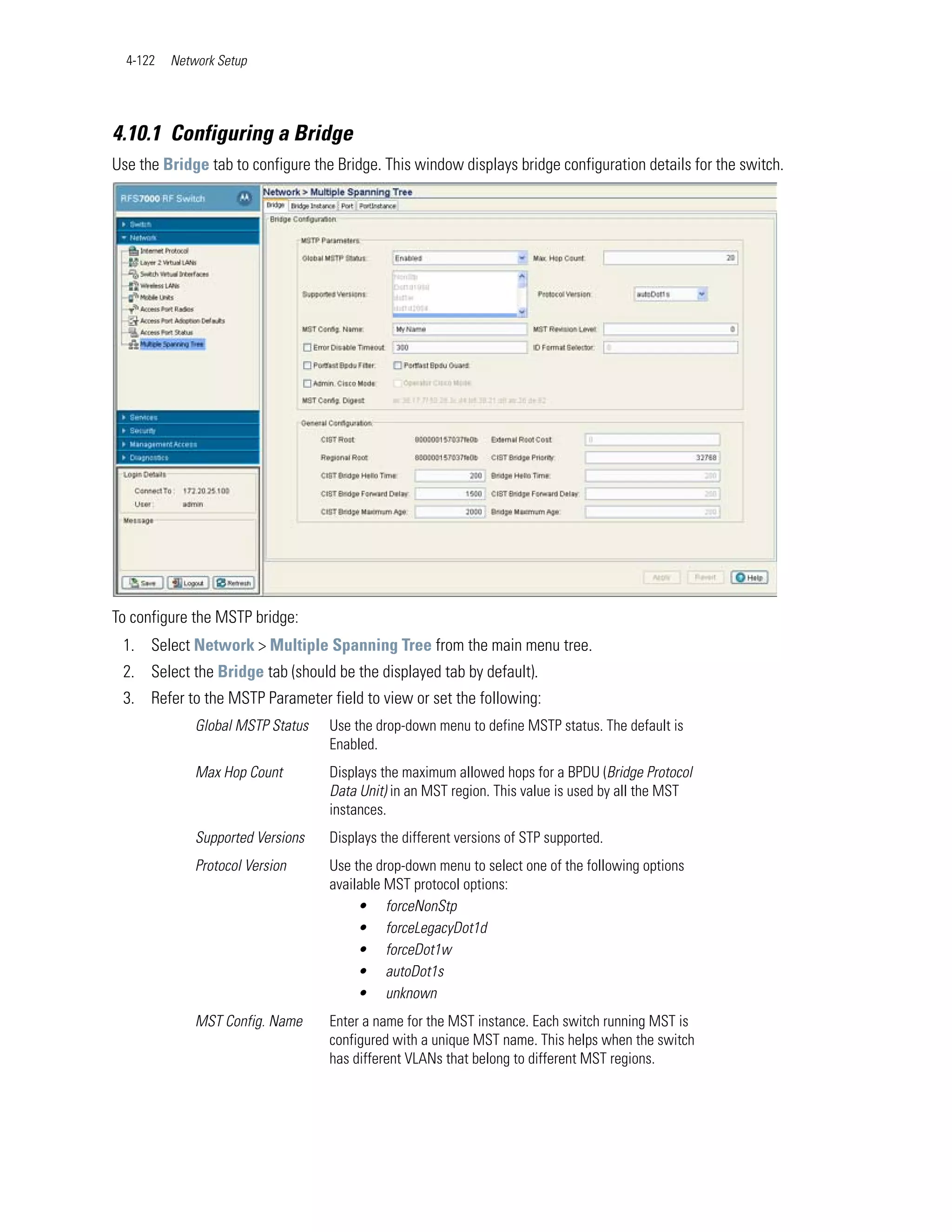4-122   Network Setup




4.10.1 Configuring a Bridge
Use the Bridge tab to configure the Bridge. This window displays bridge configuration details for the switch.




To configure the MSTP bridge:
 1. Select Network > Multiple Spanning Tree from the main menu tree.
 2. Select the Bridge tab (should be the displayed tab by default).
 3. Refer to the MSTP Parameter field to view or set the following:
              Global MSTP Status   Use the drop-down menu to define MSTP status. The default is
                                   Enabled.
              Max Hop Count        Displays the maximum allowed hops for a BPDU (Bridge Protocol
                                   Data Unit) in an MST region. This value is used by all the MST
                                   instances.
              Supported Versions   Displays the different versions of STP supported.
              Protocol Version     Use the drop-down menu to select one of the following options
                                   available MST protocol options:
                                        • forceNonStp
                                        • forceLegacyDot1d
                                        • forceDot1w
                                        • autoDot1s
                                        • unknown
              MST Config. Name     Enter a name for the MST instance. Each switch running MST is
                                   configured with a unique MST name. This helps when the switch
                                   has different VLANs that belong to different MST regions.
 