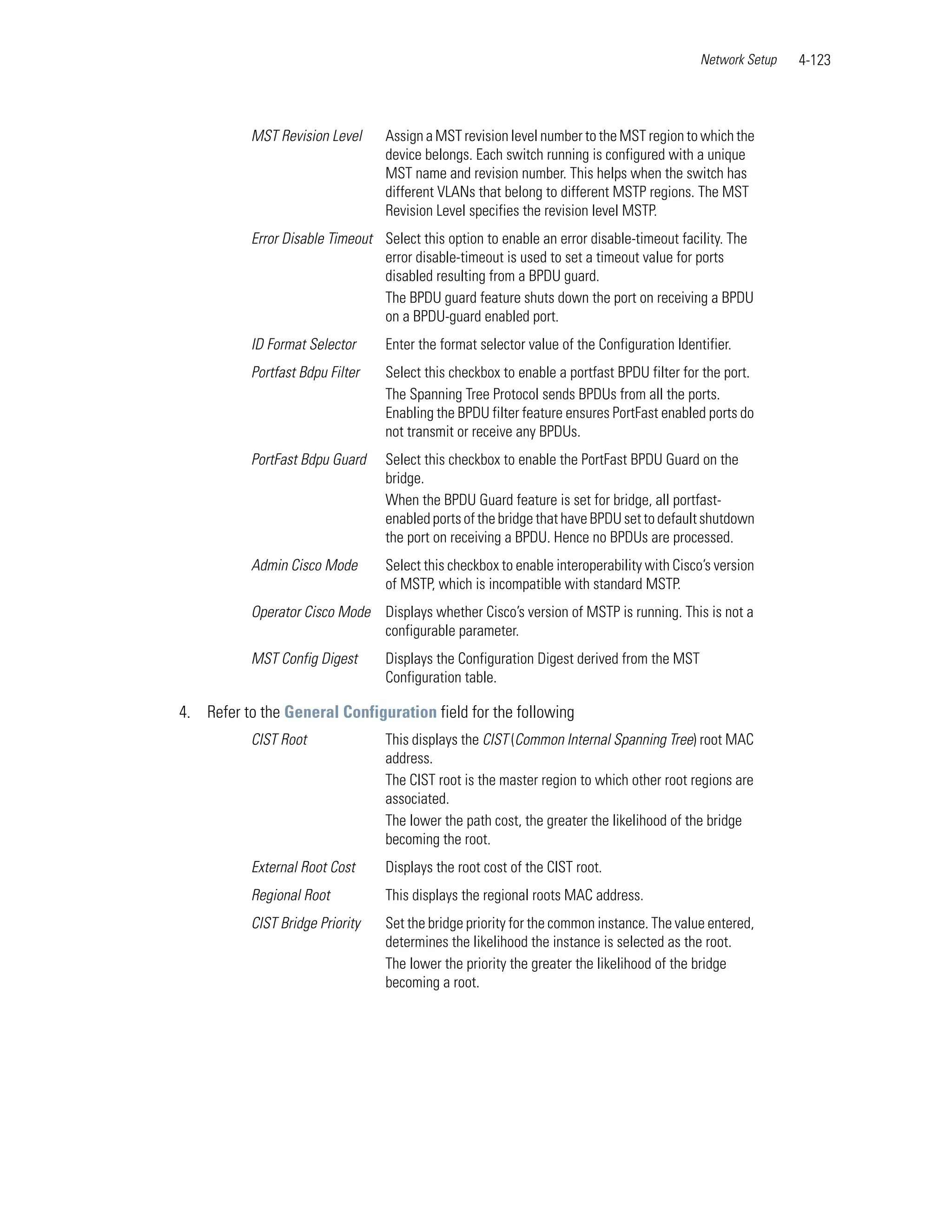 Network Setup   4-123



           MST Revision Level     Assign a MST revision level number to the MST region to which the
                                  device belongs. Each switch running is configured with a unique
                                  MST name and revision number. This helps when the switch has
                                  different VLANs that belong to different MSTP regions. The MST
                                  Revision Level specifies the revision level MSTP.
           Error Disable Timeout Select this option to enable an error disable-timeout facility. The
                                 error disable-timeout is used to set a timeout value for ports
                                 disabled resulting from a BPDU guard.
                                 The BPDU guard feature shuts down the port on receiving a BPDU
                                 on a BPDU-guard enabled port.
           ID Format Selector     Enter the format selector value of the Configuration Identifier.
           Portfast Bdpu Filter   Select this checkbox to enable a portfast BPDU filter for the port.
                                  The Spanning Tree Protocol sends BPDUs from all the ports.
                                  Enabling the BPDU filter feature ensures PortFast enabled ports do
                                  not transmit or receive any BPDUs.
           PortFast Bdpu Guard    Select this checkbox to enable the PortFast BPDU Guard on the
                                  bridge.
                                  When the BPDU Guard feature is set for bridge, all portfast-
                                  enabled ports of the bridge that have BPDU set to default shutdown
                                  the port on receiving a BPDU. Hence no BPDUs are processed.
           Admin Cisco Mode       Select this checkbox to enable interoperability with Cisco’s version
                                  of MSTP, which is incompatible with standard MSTP.
           Operator Cisco Mode Displays whether Cisco’s version of MSTP is running. This is not a
                               configurable parameter.
           MST Config Digest      Displays the Configuration Digest derived from the MST
                                  Configuration table.

4. Refer to the General Configuration field for the following
           CIST Root              This displays the CIST (Common Internal Spanning Tree) root MAC
                                  address.
                                  The CIST root is the master region to which other root regions are
                                  associated.
                                  The lower the path cost, the greater the likelihood of the bridge
                                  becoming the root.
           External Root Cost     Displays the root cost of the CIST root.
           Regional Root          This displays the regional roots MAC address.
           CIST Bridge Priority   Set the bridge priority for the common instance. The value entered,
                                  determines the likelihood the instance is selected as the root.
                                  The lower the priority the greater the likelihood of the bridge
                                  becoming a root.
 