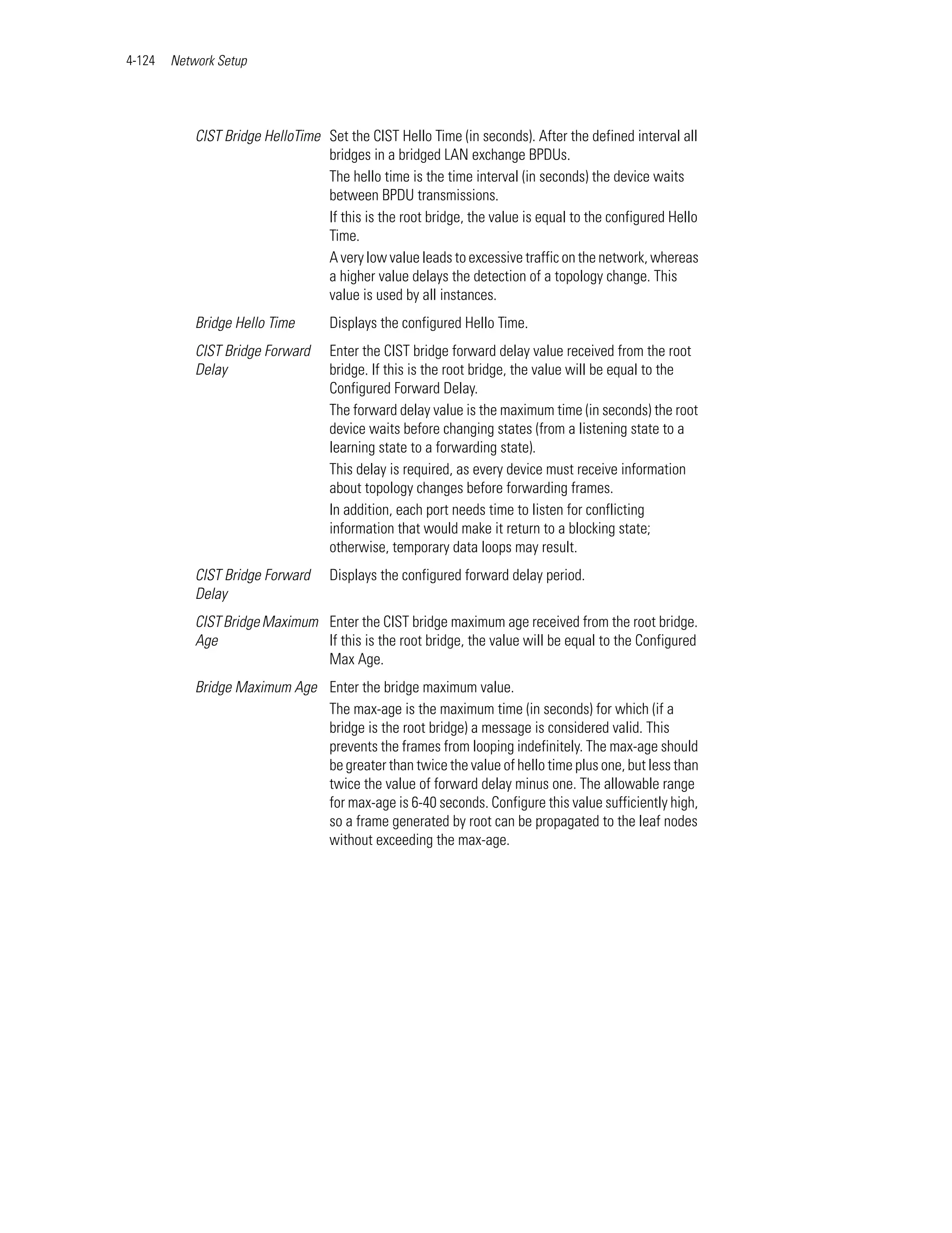 4-124   Network Setup




            CIST Bridge HelloTime Set the CIST Hello Time (in seconds). After the defined interval all
                                  bridges in a bridged LAN exchange BPDUs.
                                  The hello time is the time interval (in seconds) the device waits
                                  between BPDU transmissions.
                                  If this is the root bridge, the value is equal to the configured Hello
                                  Time.
                                  A very low value leads to excessive traffic on the network, whereas
                                  a higher value delays the detection of a topology change. This
                                  value is used by all instances.
            Bridge Hello Time       Displays the configured Hello Time.
            CIST Bridge Forward     Enter the CIST bridge forward delay value received from the root
            Delay                   bridge. If this is the root bridge, the value will be equal to the
                                    Configured Forward Delay.
                                    The forward delay value is the maximum time (in seconds) the root
                                    device waits before changing states (from a listening state to a
                                    learning state to a forwarding state).
                                    This delay is required, as every device must receive information
                                    about topology changes before forwarding frames.
                                    In addition, each port needs time to listen for conflicting
                                    information that would make it return to a blocking state;
                                    otherwise, temporary data loops may result.
            CIST Bridge Forward     Displays the configured forward delay period.
            Delay
            CIST Bridge Maximum Enter the CIST bridge maximum age received from the root bridge.
            Age                 If this is the root bridge, the value will be equal to the Configured
                                Max Age.
            Bridge Maximum Age Enter the bridge maximum value.
                               The max-age is the maximum time (in seconds) for which (if a
                               bridge is the root bridge) a message is considered valid. This
                               prevents the frames from looping indefinitely. The max-age should
                               be greater than twice the value of hello time plus one, but less than
                               twice the value of forward delay minus one. The allowable range
                               for max-age is 6-40 seconds. Configure this value sufficiently high,
                               so a frame generated by root can be propagated to the leaf nodes
                               without exceeding the max-age.
 