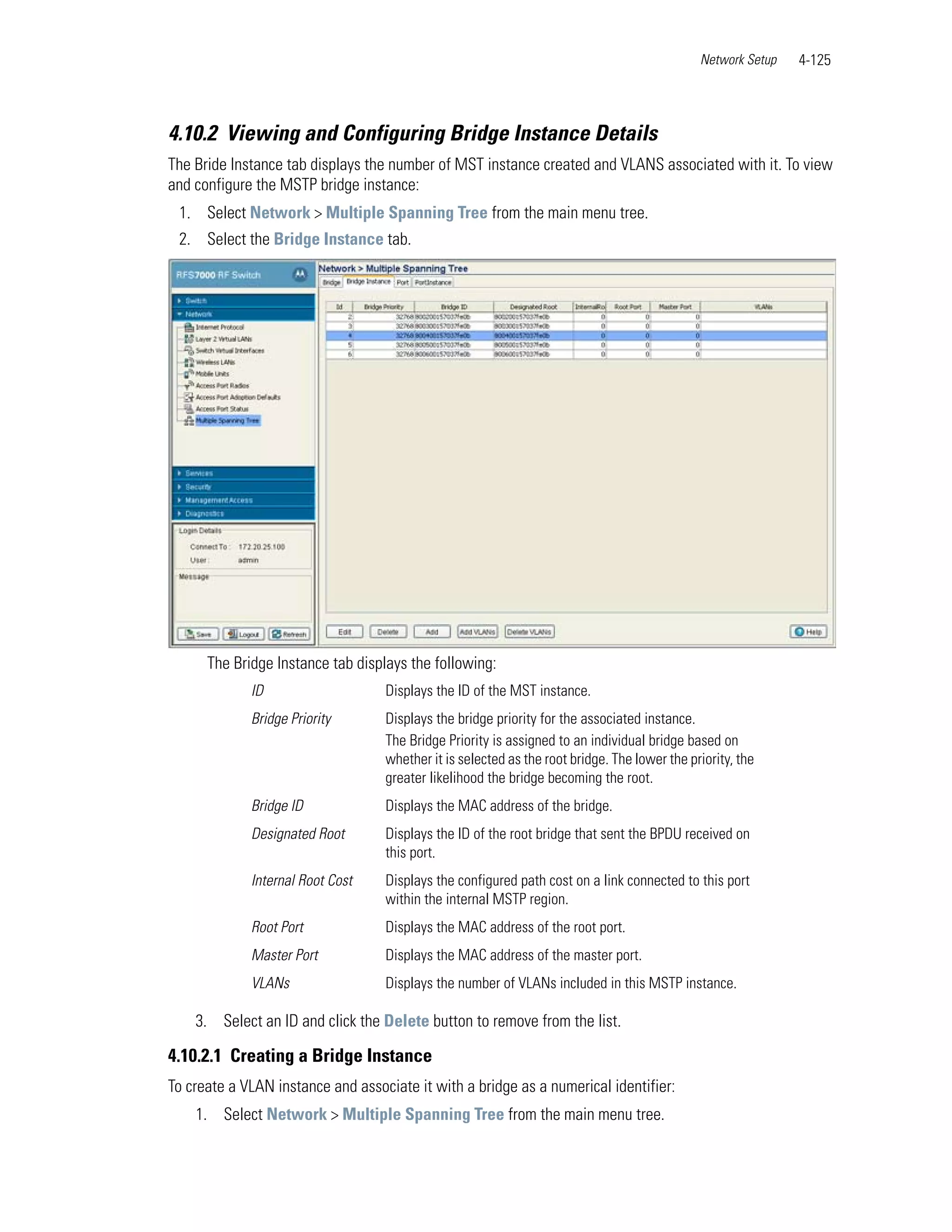 Network Setup   4-125



4.10.2 Viewing and Configuring Bridge Instance Details
The Bride Instance tab displays the number of MST instance created and VLANS associated with it. To view
and configure the MSTP bridge instance:
 1. Select Network > Multiple Spanning Tree from the main menu tree.
 2. Select the Bridge Instance tab.




      The Bridge Instance tab displays the following:
             ID                    Displays the ID of the MST instance.
             Bridge Priority       Displays the bridge priority for the associated instance.
                                   The Bridge Priority is assigned to an individual bridge based on
                                   whether it is selected as the root bridge. The lower the priority, the
                                   greater likelihood the bridge becoming the root.
             Bridge ID             Displays the MAC address of the bridge.
             Designated Root       Displays the ID of the root bridge that sent the BPDU received on
                                   this port.
             Internal Root Cost    Displays the configured path cost on a link connected to this port
                                   within the internal MSTP region.
             Root Port             Displays the MAC address of the root port.
             Master Port           Displays the MAC address of the master port.
             VLANs                 Displays the number of VLANs included in this MSTP instance.

    3. Select an ID and click the Delete button to remove from the list.

4.10.2.1 Creating a Bridge Instance
To create a VLAN instance and associate it with a bridge as a numerical identifier:
    1. Select Network > Multiple Spanning Tree from the main menu tree.
 