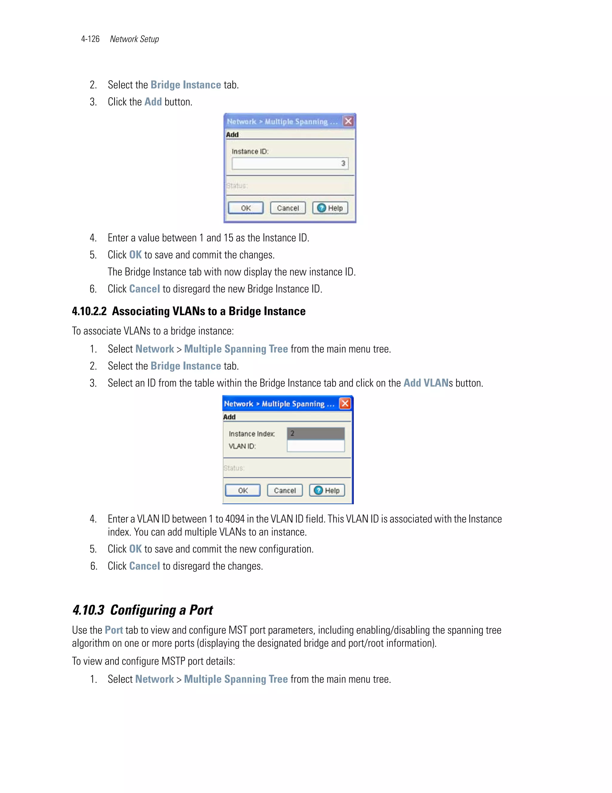 4-126   Network Setup




    2. Select the Bridge Instance tab.
    3. Click the Add button.




    4. Enter a value between 1 and 15 as the Instance ID.
    5. Click OK to save and commit the changes.
          The Bridge Instance tab with now display the new instance ID.
    6. Click Cancel to disregard the new Bridge Instance ID.

4.10.2.2 Associating VLANs to a Bridge Instance
To associate VLANs to a bridge instance:
    1. Select Network > Multiple Spanning Tree from the main menu tree.
    2. Select the Bridge Instance tab.
    3. Select an ID from the table within the Bridge Instance tab and click on the Add VLANs button.




    4. Enter a VLAN ID between 1 to 4094 in the VLAN ID field. This VLAN ID is associated with the Instance
       index. You can add multiple VLANs to an instance.
    5. Click OK to save and commit the new configuration.
    6. Click Cancel to disregard the changes.



4.10.3 Configuring a Port
Use the Port tab to view and configure MST port parameters, including enabling/disabling the spanning tree
algorithm on one or more ports (displaying the designated bridge and port/root information).
To view and configure MSTP port details:
    1. Select Network > Multiple Spanning Tree from the main menu tree.
 