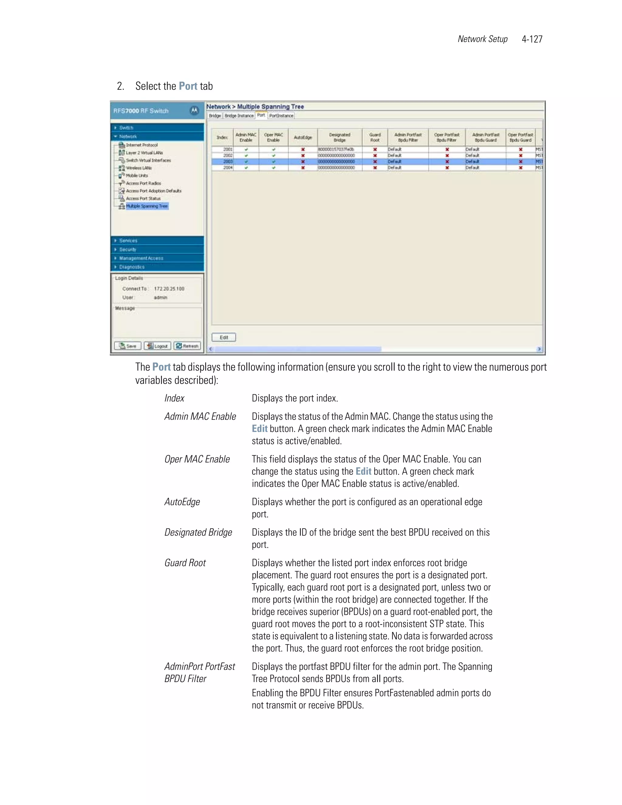 Network Setup   4-127



2. Select the Port tab




    The Port tab displays the following information (ensure you scroll to the right to view the numerous port
    variables described):
           Index                 Displays the port index.
           Admin MAC Enable      Displays the status of the Admin MAC. Change the status using the
                                 Edit button. A green check mark indicates the Admin MAC Enable
                                 status is active/enabled.
           Oper MAC Enable       This field displays the status of the Oper MAC Enable. You can
                                 change the status using the Edit button. A green check mark
                                 indicates the Oper MAC Enable status is active/enabled.
           AutoEdge              Displays whether the port is configured as an operational edge
                                 port.
           Designated Bridge     Displays the ID of the bridge sent the best BPDU received on this
                                 port.
           Guard Root            Displays whether the listed port index enforces root bridge
                                 placement. The guard root ensures the port is a designated port.
                                 Typically, each guard root port is a designated port, unless two or
                                 more ports (within the root bridge) are connected together. If the
                                 bridge receives superior (BPDUs) on a guard root-enabled port, the
                                 guard root moves the port to a root-inconsistent STP state. This
                                 state is equivalent to a listening state. No data is forwarded across
                                 the port. Thus, the guard root enforces the root bridge position.
           AdminPort PortFast    Displays the portfast BPDU filter for the admin port. The Spanning
           BPDU Filter           Tree Protocol sends BPDUs from all ports.
                                 Enabling the BPDU Filter ensures PortFastenabled admin ports do
                                 not transmit or receive BPDUs.
 