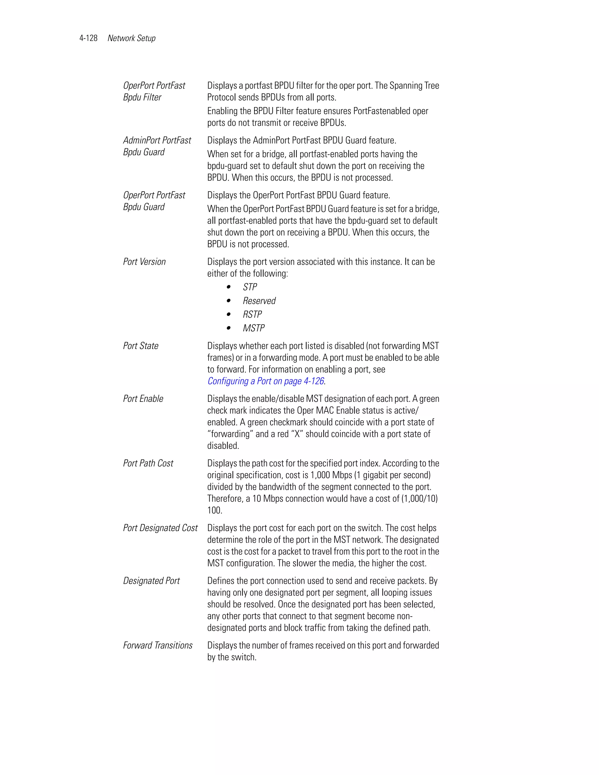 4-128   Network Setup




            OperPort PortFast      Displays a portfast BPDU filter for the oper port. The Spanning Tree
            Bpdu Filter            Protocol sends BPDUs from all ports.
                                   Enabling the BPDU Filter feature ensures PortFastenabled oper
                                   ports do not transmit or receive BPDUs.
            AdminPort PortFast     Displays the AdminPort PortFast BPDU Guard feature.
            Bpdu Guard             When set for a bridge, all portfast-enabled ports having the
                                   bpdu-guard set to default shut down the port on receiving the
                                   BPDU. When this occurs, the BPDU is not processed.
            OperPort PortFast      Displays the OperPort PortFast BPDU Guard feature.
            Bpdu Guard             When the OperPort PortFast BPDU Guard feature is set for a bridge,
                                   all portfast-enabled ports that have the bpdu-guard set to default
                                   shut down the port on receiving a BPDU. When this occurs, the
                                   BPDU is not processed.
            Port Version           Displays the port version associated with this instance. It can be
                                   either of the following:
                                        • STP
                                        • Reserved
                                        • RSTP
                                        • MSTP
            Port State             Displays whether each port listed is disabled (not forwarding MST
                                   frames) or in a forwarding mode. A port must be enabled to be able
                                   to forward. For information on enabling a port, see
                                   Configuring a Port on page 4-126.
            Port Enable            Displays the enable/disable MST designation of each port. A green
                                   check mark indicates the Oper MAC Enable status is active/
                                   enabled. A green checkmark should coincide with a port state of
                                   “forwarding” and a red “X” should coincide with a port state of
                                   disabled.
            Port Path Cost         Displays the path cost for the specified port index. According to the
                                   original specification, cost is 1,000 Mbps (1 gigabit per second)
                                   divided by the bandwidth of the segment connected to the port.
                                   Therefore, a 10 Mbps connection would have a cost of (1,000/10)
                                   100.
            Port Designated Cost   Displays the port cost for each port on the switch. The cost helps
                                   determine the role of the port in the MST network. The designated
                                   cost is the cost for a packet to travel from this port to the root in the
                                   MST configuration. The slower the media, the higher the cost.
            Designated Port        Defines the port connection used to send and receive packets. By
                                   having only one designated port per segment, all looping issues
                                   should be resolved. Once the designated port has been selected,
                                   any other ports that connect to that segment become non-
                                   designated ports and block traffic from taking the defined path.
            Forward Transitions    Displays the number of frames received on this port and forwarded
                                   by the switch.
 
