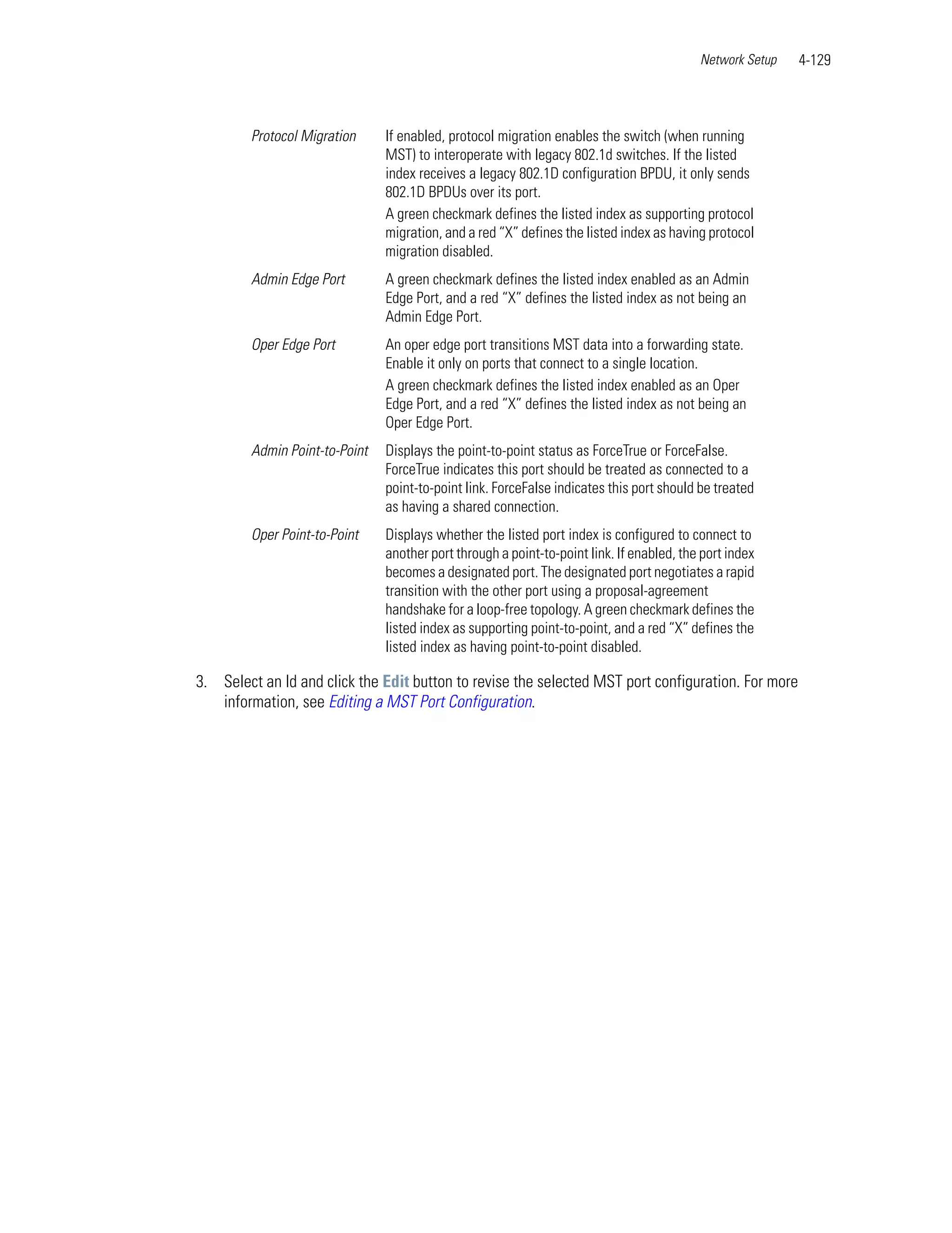Network Setup   4-129



        Protocol Migration     If enabled, protocol migration enables the switch (when running
                               MST) to interoperate with legacy 802.1d switches. If the listed
                               index receives a legacy 802.1D configuration BPDU, it only sends
                               802.1D BPDUs over its port.
                               A green checkmark defines the listed index as supporting protocol
                               migration, and a red “X” defines the listed index as having protocol
                               migration disabled.
        Admin Edge Port        A green checkmark defines the listed index enabled as an Admin
                               Edge Port, and a red “X” defines the listed index as not being an
                               Admin Edge Port.
        Oper Edge Port         An oper edge port transitions MST data into a forwarding state.
                               Enable it only on ports that connect to a single location.
                               A green checkmark defines the listed index enabled as an Oper
                               Edge Port, and a red “X” defines the listed index as not being an
                               Oper Edge Port.
        Admin Point-to-Point   Displays the point-to-point status as ForceTrue or ForceFalse.
                               ForceTrue indicates this port should be treated as connected to a
                               point-to-point link. ForceFalse indicates this port should be treated
                               as having a shared connection.
        Oper Point-to-Point    Displays whether the listed port index is configured to connect to
                               another port through a point-to-point link. If enabled, the port index
                               becomes a designated port. The designated port negotiates a rapid
                               transition with the other port using a proposal-agreement
                               handshake for a loop-free topology. A green checkmark defines the
                               listed index as supporting point-to-point, and a red “X” defines the
                               listed index as having point-to-point disabled.

3. Select an Id and click the Edit button to revise the selected MST port configuration. For more
   information, see Editing a MST Port Configuration.
 