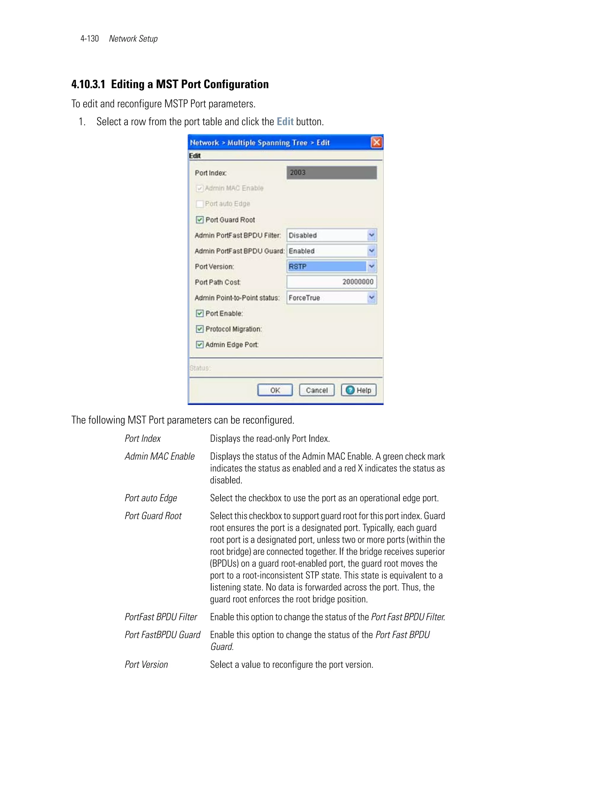 4-130   Network Setup




4.10.3.1 Editing a MST Port Configuration
To edit and reconfigure MSTP Port parameters.
 1. Select a row from the port table and click the Edit button.




The following MST Port parameters can be reconfigured.
              Port Index             Displays the read-only Port Index.
              Admin MAC Enable       Displays the status of the Admin MAC Enable. A green check mark
                                     indicates the status as enabled and a red X indicates the status as
                                     disabled.
              Port auto Edge         Select the checkbox to use the port as an operational edge port.
              Port Guard Root        Select this checkbox to support guard root for this port index. Guard
                                     root ensures the port is a designated port. Typically, each guard
                                     root port is a designated port, unless two or more ports (within the
                                     root bridge) are connected together. If the bridge receives superior
                                     (BPDUs) on a guard root-enabled port, the guard root moves the
                                     port to a root-inconsistent STP state. This state is equivalent to a
                                     listening state. No data is forwarded across the port. Thus, the
                                     guard root enforces the root bridge position.
              PortFast BPDU Filter   Enable this option to change the status of the Port Fast BPDU Filter.
              Port FastBPDU Guard    Enable this option to change the status of the Port Fast BPDU
                                     Guard.
              Port Version           Select a value to reconfigure the port version.
 