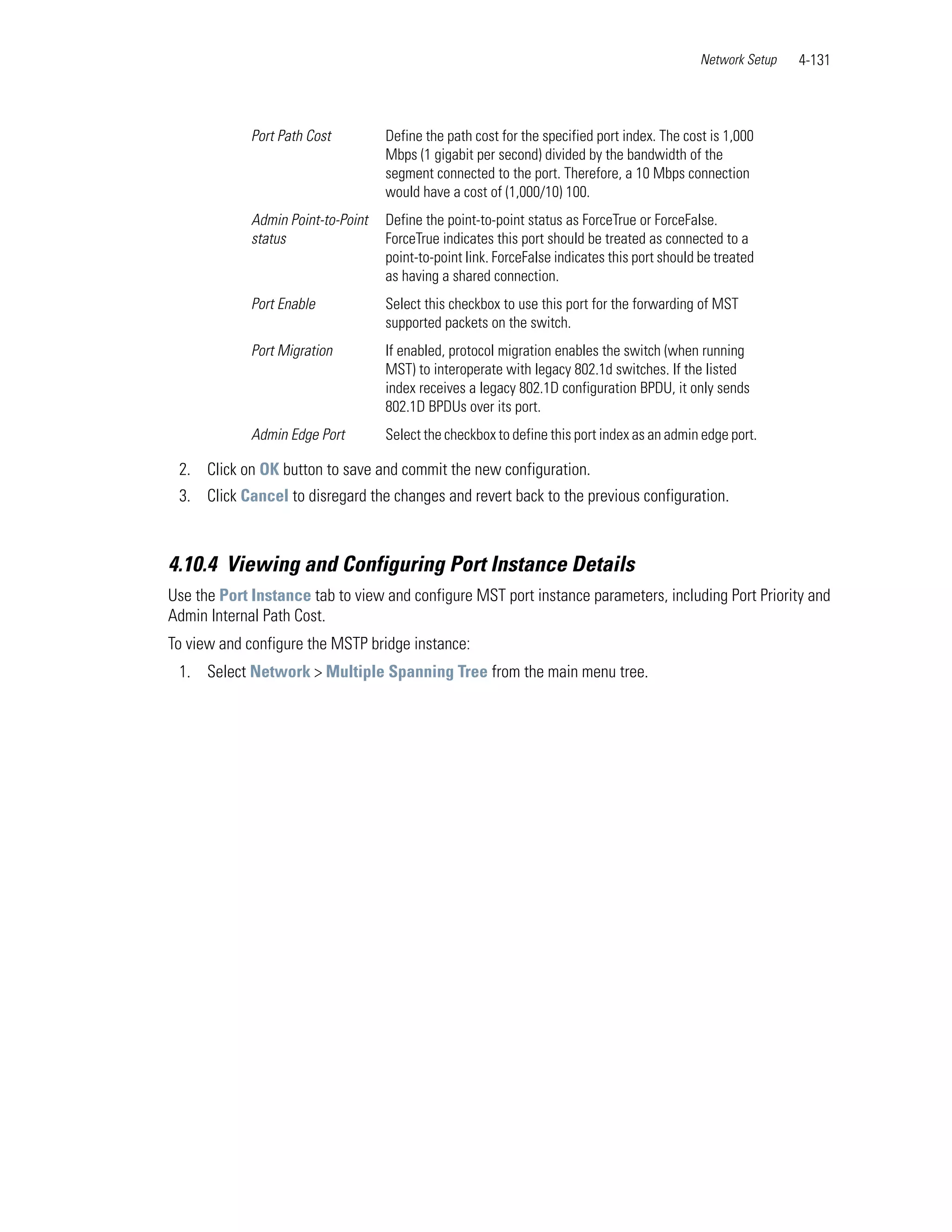 Network Setup   4-131



             Port Path Cost         Define the path cost for the specified port index. The cost is 1,000
                                    Mbps (1 gigabit per second) divided by the bandwidth of the
                                    segment connected to the port. Therefore, a 10 Mbps connection
                                    would have a cost of (1,000/10) 100.
             Admin Point-to-Point   Define the point-to-point status as ForceTrue or ForceFalse.
             status                 ForceTrue indicates this port should be treated as connected to a
                                    point-to-point link. ForceFalse indicates this port should be treated
                                    as having a shared connection.
             Port Enable            Select this checkbox to use this port for the forwarding of MST
                                    supported packets on the switch.
             Port Migration         If enabled, protocol migration enables the switch (when running
                                    MST) to interoperate with legacy 802.1d switches. If the listed
                                    index receives a legacy 802.1D configuration BPDU, it only sends
                                    802.1D BPDUs over its port.
             Admin Edge Port        Select the checkbox to define this port index as an admin edge port.

 2. Click on OK button to save and commit the new configuration.
 3. Click Cancel to disregard the changes and revert back to the previous configuration.



4.10.4 Viewing and Configuring Port Instance Details
Use the Port Instance tab to view and configure MST port instance parameters, including Port Priority and
Admin Internal Path Cost.
To view and configure the MSTP bridge instance:
 1. Select Network > Multiple Spanning Tree from the main menu tree.
 