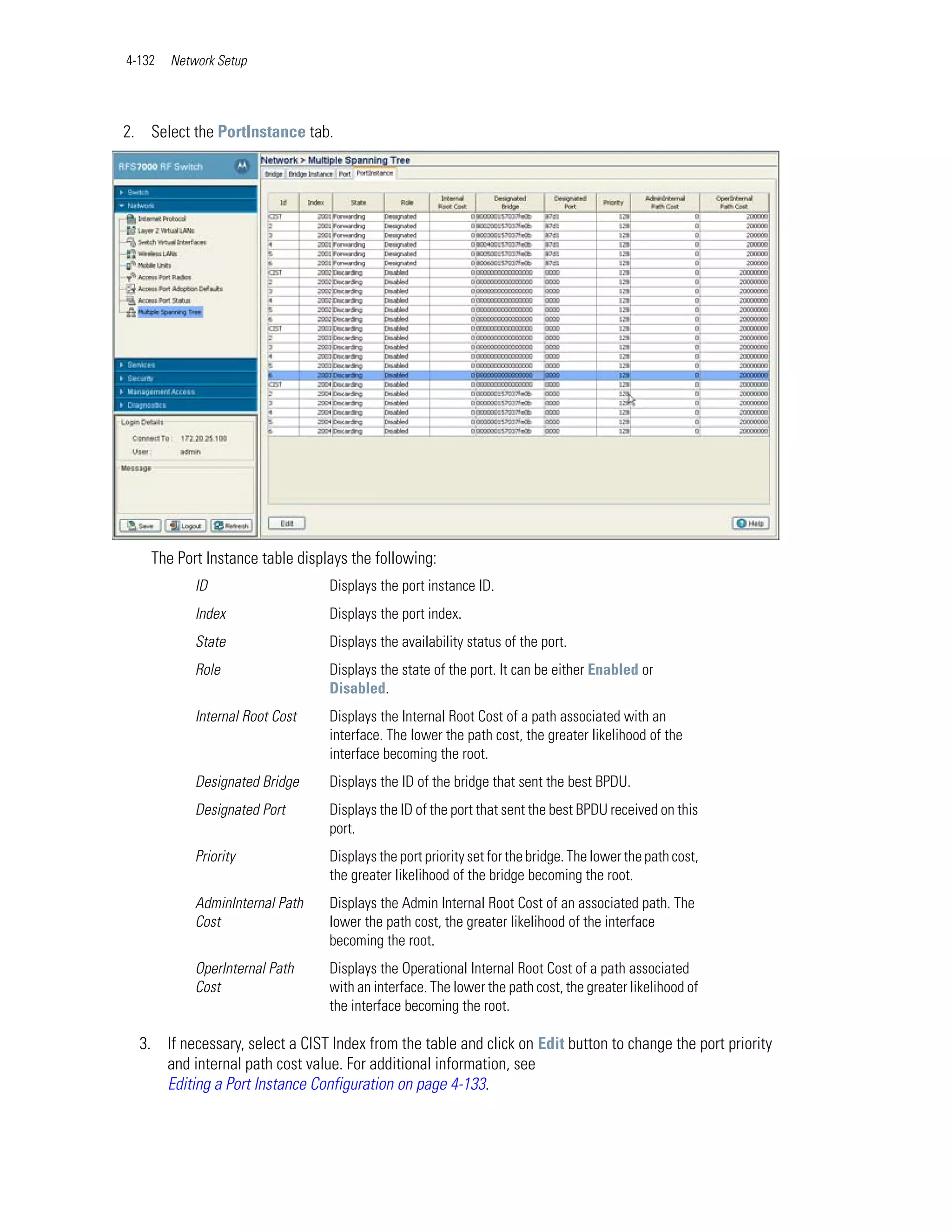 4-132   Network Setup




2. Select the PortInstance tab.




    The Port Instance table displays the following:
            ID                   Displays the port instance ID.
            Index                Displays the port index.
            State                Displays the availability status of the port.
            Role                 Displays the state of the port. It can be either Enabled or
                                 Disabled.
            Internal Root Cost   Displays the Internal Root Cost of a path associated with an
                                 interface. The lower the path cost, the greater likelihood of the
                                 interface becoming the root.
            Designated Bridge    Displays the ID of the bridge that sent the best BPDU.
            Designated Port      Displays the ID of the port that sent the best BPDU received on this
                                 port.
            Priority             Displays the port priority set for the bridge. The lower the path cost,
                                 the greater likelihood of the bridge becoming the root.
            AdminInternal Path   Displays the Admin Internal Root Cost of an associated path. The
            Cost                 lower the path cost, the greater likelihood of the interface
                                 becoming the root.
            OperInternal Path    Displays the Operational Internal Root Cost of a path associated
            Cost                 with an interface. The lower the path cost, the greater likelihood of
                                 the interface becoming the root.

  3. If necessary, select a CIST Index from the table and click on Edit button to change the port priority
     and internal path cost value. For additional information, see
     Editing a Port Instance Configuration on page 4-133.
 