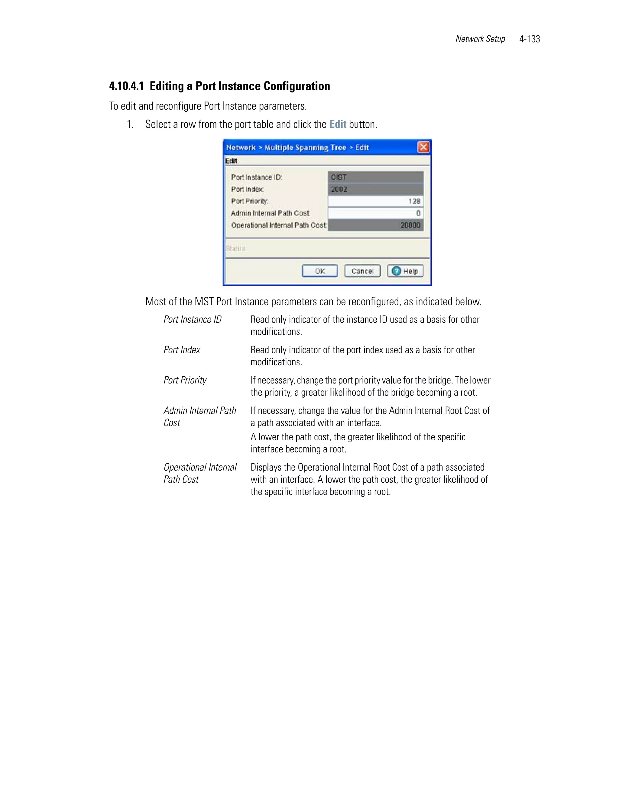 Network Setup   4-133



4.10.4.1 Editing a Port Instance Configuration
To edit and reconfigure Port Instance parameters.
    1.   Select a row from the port table and click the Edit button.




         Most of the MST Port Instance parameters can be reconfigured, as indicated below.
             Port Instance ID       Read only indicator of the instance ID used as a basis for other
                                    modifications.
             Port Index             Read only indicator of the port index used as a basis for other
                                    modifications.
             Port Priority          If necessary, change the port priority value for the bridge. The lower
                                    the priority, a greater likelihood of the bridge becoming a root.
             Admin Internal Path    If necessary, change the value for the Admin Internal Root Cost of
             Cost                   a path associated with an interface.
                                    A lower the path cost, the greater likelihood of the specific
                                    interface becoming a root.
             Operational Internal   Displays the Operational Internal Root Cost of a path associated
             Path Cost              with an interface. A lower the path cost, the greater likelihood of
                                    the specific interface becoming a root.
 
