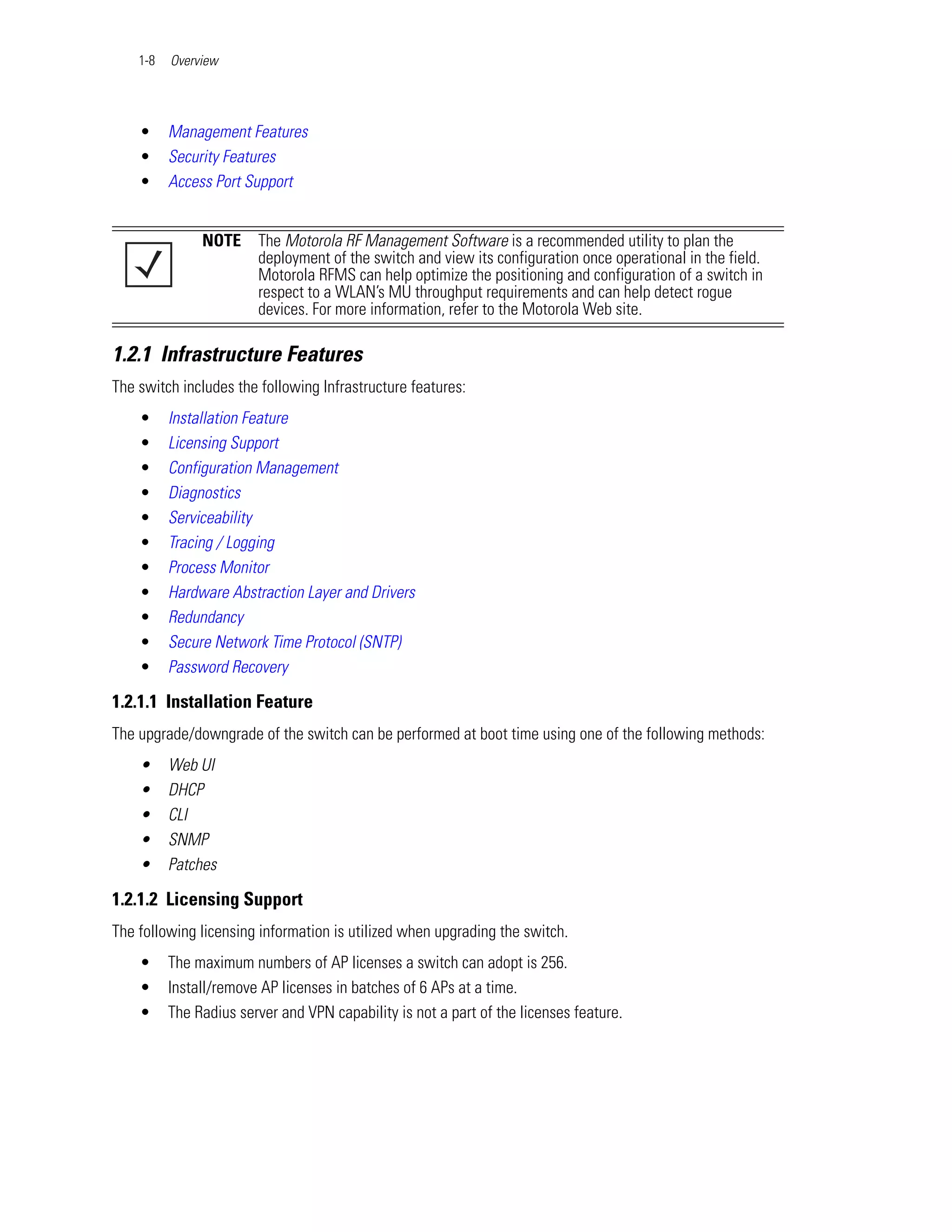 1-8   Overview




    •     Management Features
    •     Security Features
    •     Access Port Support


               NOTE     The Motorola RF Management Software is a recommended utility to plan the
                        deployment of the switch and view its configuration once operational in the field.
                        Motorola RFMS can help optimize the positioning and configuration of a switch in
                        respect to a WLAN’s MU throughput requirements and can help detect rogue
                        devices. For more information, refer to the Motorola Web site.

1.2.1 Infrastructure Features
The switch includes the following Infrastructure features:
    •     Installation Feature
    •     Licensing Support
    •     Configuration Management
    •     Diagnostics
    •     Serviceability
    •     Tracing / Logging
    •     Process Monitor
    •     Hardware Abstraction Layer and Drivers
    •     Redundancy
    •     Secure Network Time Protocol (SNTP)
    •     Password Recovery

1.2.1.1 Installation Feature
The upgrade/downgrade of the switch can be performed at boot time using one of the following methods:
    •     Web UI
    •     DHCP
    •     CLI
    •     SNMP
    •     Patches

1.2.1.2 Licensing Support
The following licensing information is utilized when upgrading the switch.
    •     The maximum numbers of AP licenses a switch can adopt is 256.
    •     Install/remove AP licenses in batches of 6 APs at a time.
    •     The Radius server and VPN capability is not a part of the licenses feature.
 