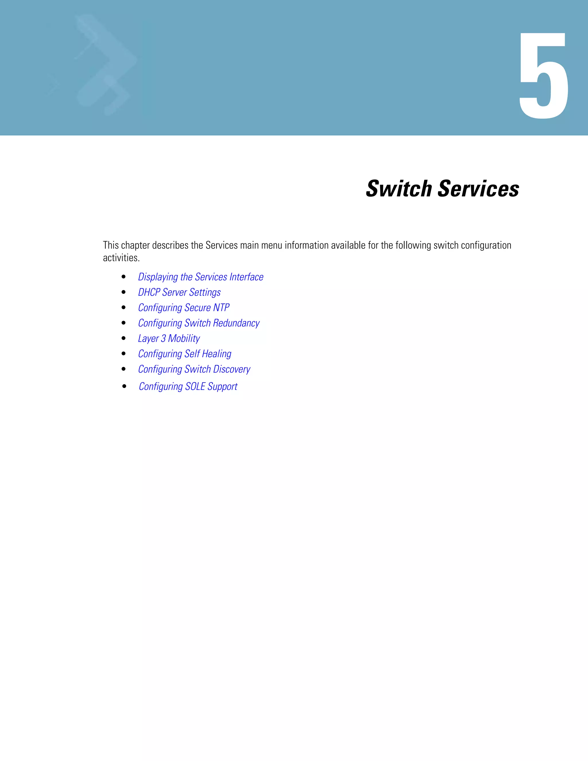 Switch Services

This chapter describes the Services main menu information available for the following switch configuration
activities.
    •   Displaying the Services Interface
    •   DHCP Server Settings
    •   Configuring Secure NTP
    •   Configuring Switch Redundancy
    •   Layer 3 Mobility
    •   Configuring Self Healing
    •   Configuring Switch Discovery
    •    Configuring SOLE Support
 