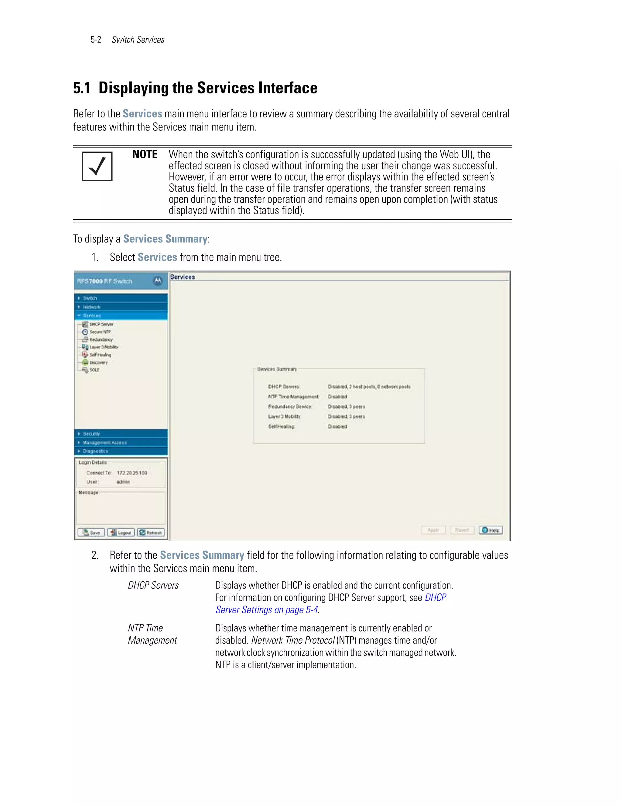 5-2   Switch Services




5.1 Displaying the Services Interface
Refer to the Services main menu interface to review a summary describing the availability of several central
features within the Services main menu item.

               NOTE         When the switch’s configuration is successfully updated (using the Web UI), the
                            effected screen is closed without informing the user their change was successful.
                            However, if an error were to occur, the error displays within the effected screen’s
                            Status field. In the case of file transfer operations, the transfer screen remains
                            open during the transfer operation and remains open upon completion (with status
                            displayed within the Status field).

To display a Services Summary:
    1. Select Services from the main menu tree.




    2. Refer to the Services Summary field for the following information relating to configurable values
       within the Services main menu item.
              DHCP Servers             Displays whether DHCP is enabled and the current configuration.
                                       For information on configuring DHCP Server support, see DHCP
                                       Server Settings on page 5-4.
              NTP Time                 Displays whether time management is currently enabled or
              Management               disabled. Network Time Protocol (NTP) manages time and/or
                                       network clock synchronization within the switch managed network.
                                       NTP is a client/server implementation.
 