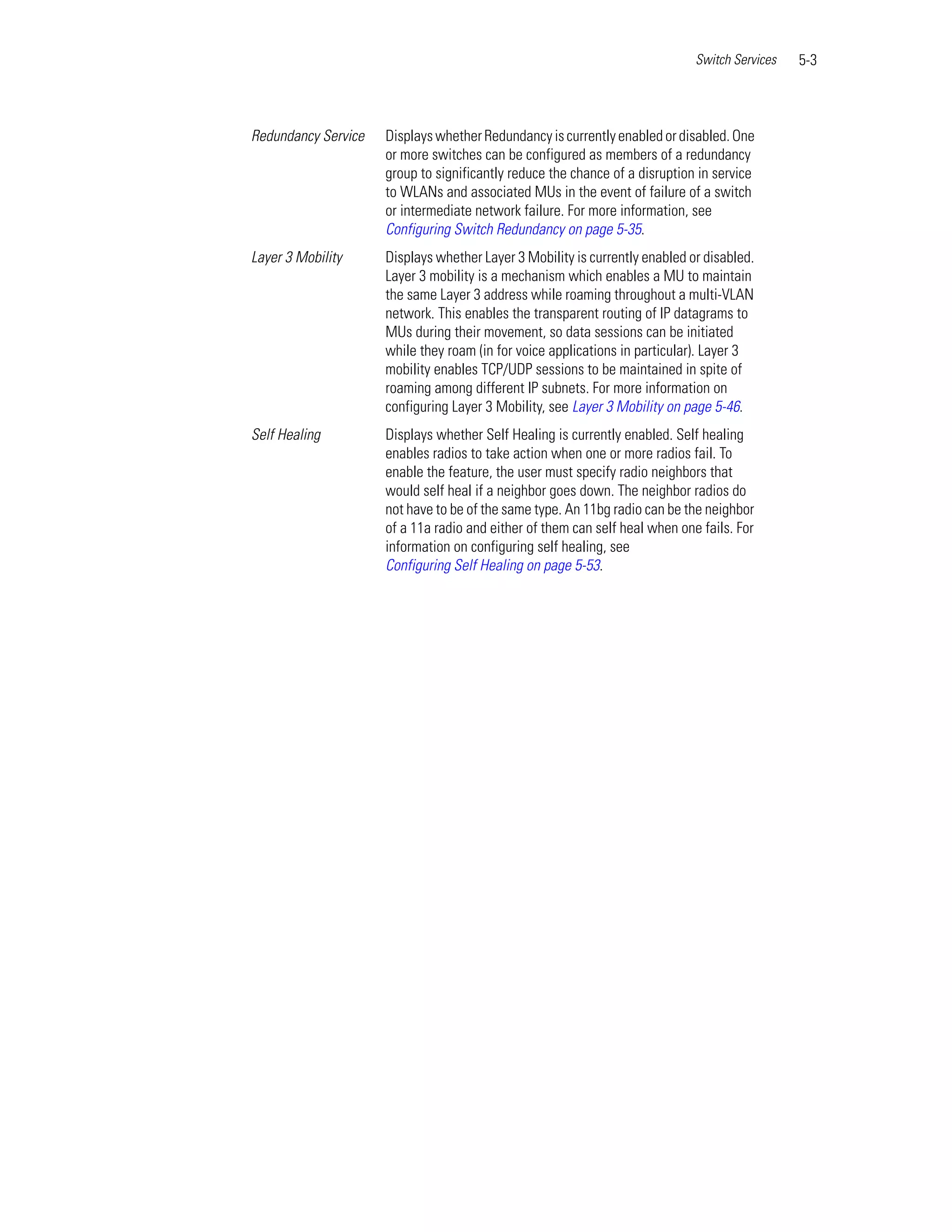 Switch Services   5-3



Redundancy Service   Displays whether Redundancy is currently enabled or disabled. One
                     or more switches can be configured as members of a redundancy
                     group to significantly reduce the chance of a disruption in service
                     to WLANs and associated MUs in the event of failure of a switch
                     or intermediate network failure. For more information, see
                     Configuring Switch Redundancy on page 5-35.
Layer 3 Mobility     Displays whether Layer 3 Mobility is currently enabled or disabled.
                     Layer 3 mobility is a mechanism which enables a MU to maintain
                     the same Layer 3 address while roaming throughout a multi-VLAN
                     network. This enables the transparent routing of IP datagrams to
                     MUs during their movement, so data sessions can be initiated
                     while they roam (in for voice applications in particular). Layer 3
                     mobility enables TCP/UDP sessions to be maintained in spite of
                     roaming among different IP subnets. For more information on
                     configuring Layer 3 Mobility, see Layer 3 Mobility on page 5-46.
Self Healing         Displays whether Self Healing is currently enabled. Self healing
                     enables radios to take action when one or more radios fail. To
                     enable the feature, the user must specify radio neighbors that
                     would self heal if a neighbor goes down. The neighbor radios do
                     not have to be of the same type. An 11bg radio can be the neighbor
                     of a 11a radio and either of them can self heal when one fails. For
                     information on configuring self healing, see
                     Configuring Self Healing on page 5-53.
 