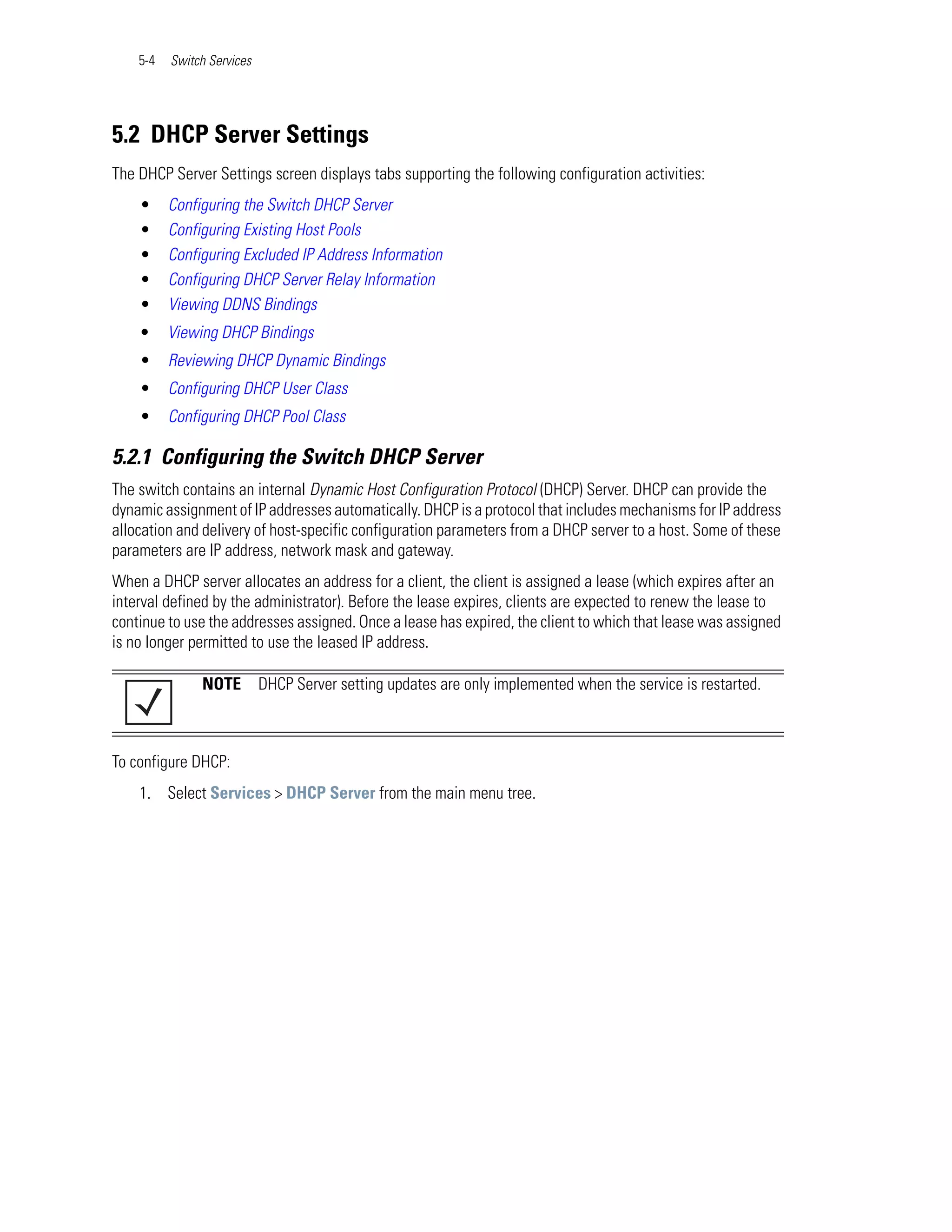 5-4   Switch Services




5.2 DHCP Server Settings
The DHCP Server Settings screen displays tabs supporting the following configuration activities:
    •     Configuring the Switch DHCP Server
    •     Configuring Existing Host Pools
    •     Configuring Excluded IP Address Information
    •     Configuring DHCP Server Relay Information
    •     Viewing DDNS Bindings
    •     Viewing DHCP Bindings
    •     Reviewing DHCP Dynamic Bindings
    •     Configuring DHCP User Class
    •     Configuring DHCP Pool Class

5.2.1 Configuring the Switch DHCP Server
The switch contains an internal Dynamic Host Configuration Protocol (DHCP) Server. DHCP can provide the
dynamic assignment of IP addresses automatically. DHCP is a protocol that includes mechanisms for IP address
allocation and delivery of host-specific configuration parameters from a DHCP server to a host. Some of these
parameters are IP address, network mask and gateway.
When a DHCP server allocates an address for a client, the client is assigned a lease (which expires after an
interval defined by the administrator). Before the lease expires, clients are expected to renew the lease to
continue to use the addresses assigned. Once a lease has expired, the client to which that lease was assigned
is no longer permitted to use the leased IP address.

               NOTE         DHCP Server setting updates are only implemented when the service is restarted.



To configure DHCP:
    1. Select Services > DHCP Server from the main menu tree.
 