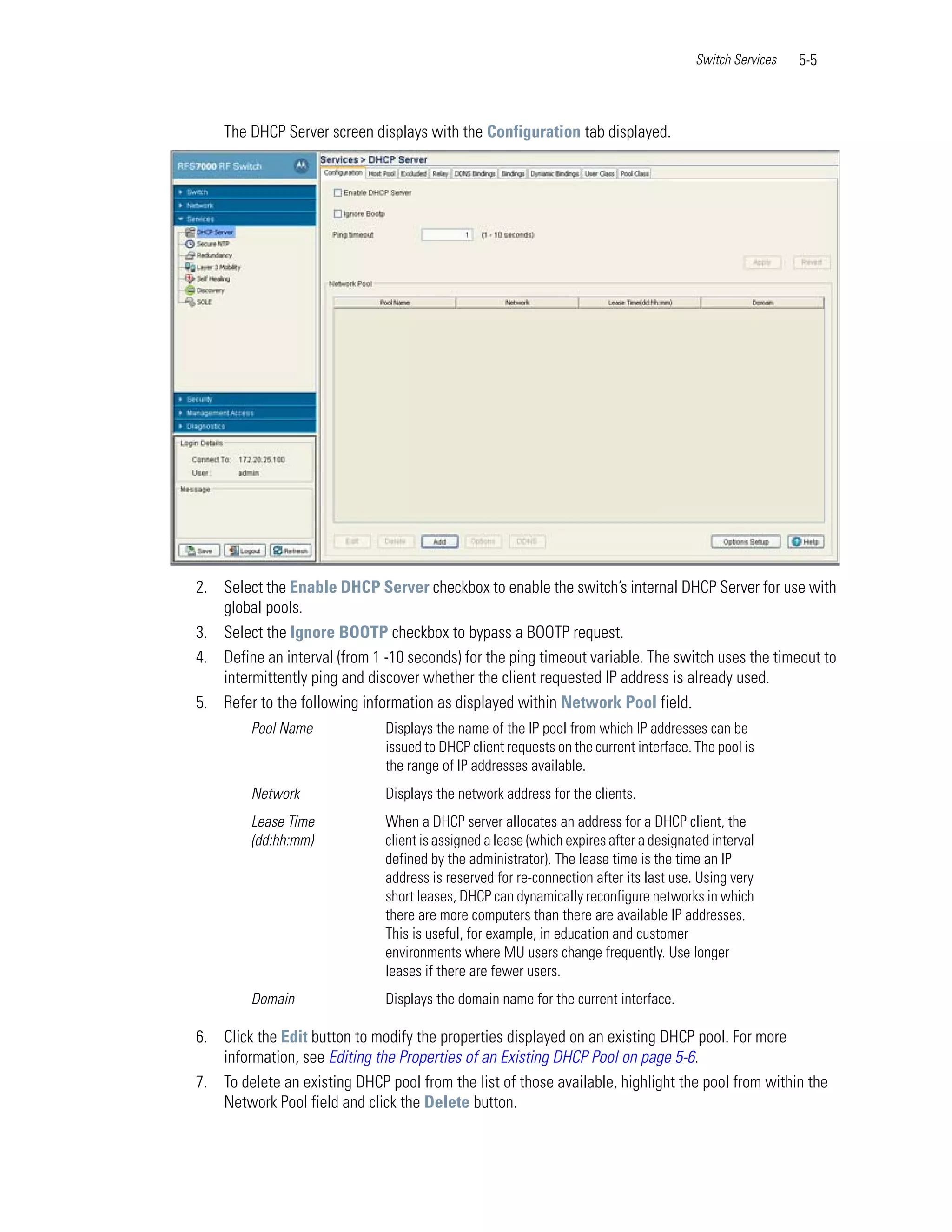 Switch Services   5-5



    The DHCP Server screen displays with the Configuration tab displayed.




2. Select the Enable DHCP Server checkbox to enable the switch’s internal DHCP Server for use with
   global pools.
3. Select the Ignore BOOTP checkbox to bypass a BOOTP request.
4. Define an interval (from 1 -10 seconds) for the ping timeout variable. The switch uses the timeout to
   intermittently ping and discover whether the client requested IP address is already used.
5. Refer to the following information as displayed within Network Pool field.
        Pool Name             Displays the name of the IP pool from which IP addresses can be
                              issued to DHCP client requests on the current interface. The pool is
                              the range of IP addresses available.
        Network               Displays the network address for the clients.
        Lease Time            When a DHCP server allocates an address for a DHCP client, the
        (dd:hh:mm)            client is assigned a lease (which expires after a designated interval
                              defined by the administrator). The lease time is the time an IP
                              address is reserved for re-connection after its last use. Using very
                              short leases, DHCP can dynamically reconfigure networks in which
                              there are more computers than there are available IP addresses.
                              This is useful, for example, in education and customer
                              environments where MU users change frequently. Use longer
                              leases if there are fewer users.
        Domain                Displays the domain name for the current interface.

6. Click the Edit button to modify the properties displayed on an existing DHCP pool. For more
   information, see Editing the Properties of an Existing DHCP Pool on page 5-6.
7. To delete an existing DHCP pool from the list of those available, highlight the pool from within the
   Network Pool field and click the Delete button.
 