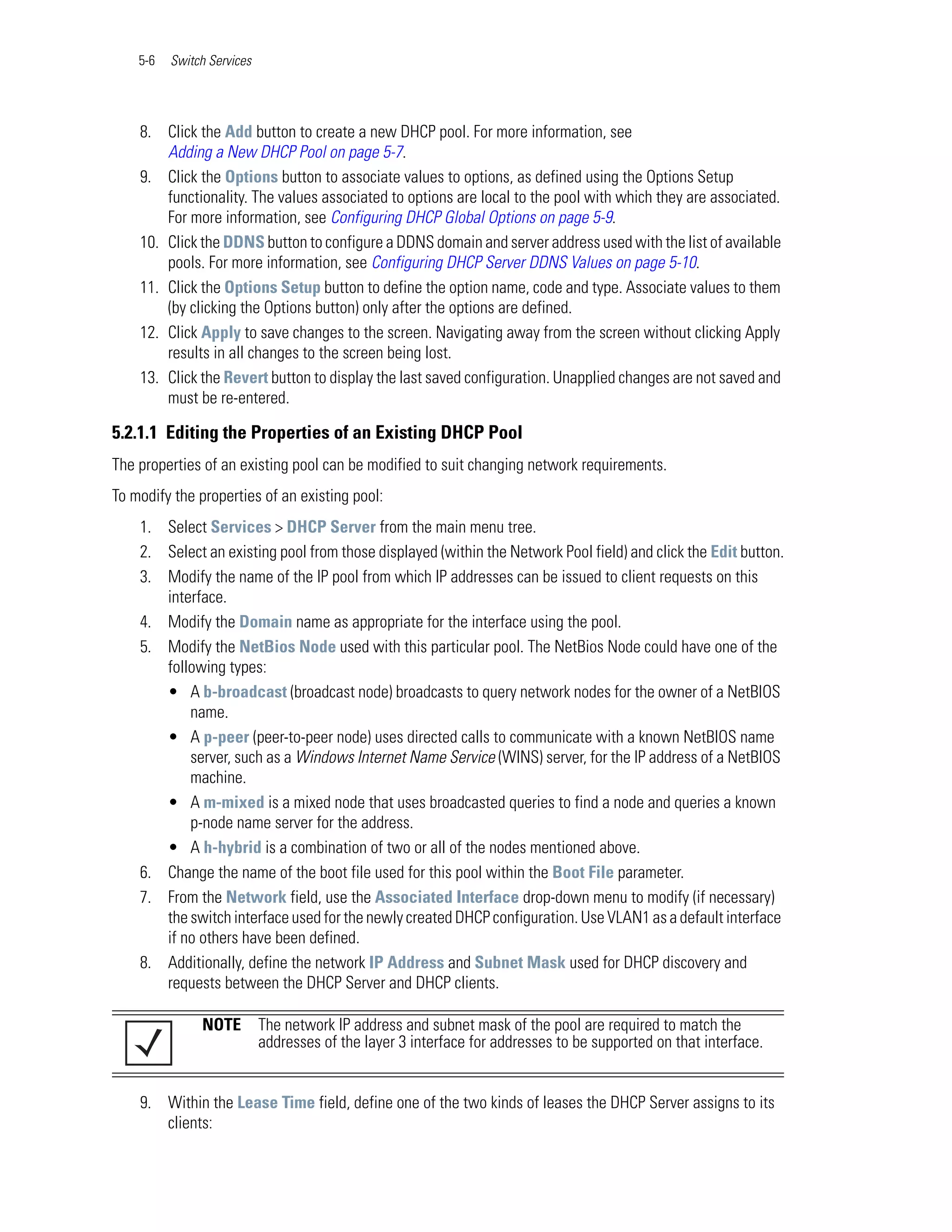 5-6   Switch Services




    8. Click the Add button to create a new DHCP pool. For more information, see
        Adding a New DHCP Pool on page 5-7.
    9. Click the Options button to associate values to options, as defined using the Options Setup
        functionality. The values associated to options are local to the pool with which they are associated.
        For more information, see Configuring DHCP Global Options on page 5-9.
    10. Click the DDNS button to configure a DDNS domain and server address used with the list of available
        pools. For more information, see Configuring DHCP Server DDNS Values on page 5-10.
    11. Click the Options Setup button to define the option name, code and type. Associate values to them
        (by clicking the Options button) only after the options are defined.
    12. Click Apply to save changes to the screen. Navigating away from the screen without clicking Apply
        results in all changes to the screen being lost.
    13. Click the Revert button to display the last saved configuration. Unapplied changes are not saved and
        must be re-entered.

5.2.1.1 Editing the Properties of an Existing DHCP Pool
The properties of an existing pool can be modified to suit changing network requirements.
To modify the properties of an existing pool:
    1. Select Services > DHCP Server from the main menu tree.
    2. Select an existing pool from those displayed (within the Network Pool field) and click the Edit button.
    3. Modify the name of the IP pool from which IP addresses can be issued to client requests on this
       interface.
    4. Modify the Domain name as appropriate for the interface using the pool.
    5. Modify the NetBios Node used with this particular pool. The NetBios Node could have one of the
       following types:
       • A b-broadcast (broadcast node) broadcasts to query network nodes for the owner of a NetBIOS
           name.
       • A p-peer (peer-to-peer node) uses directed calls to communicate with a known NetBIOS name
           server, such as a Windows Internet Name Service (WINS) server, for the IP address of a NetBIOS
           machine.
       • A m-mixed is a mixed node that uses broadcasted queries to find a node and queries a known
           p-node name server for the address.
       • A h-hybrid is a combination of two or all of the nodes mentioned above.
    6. Change the name of the boot file used for this pool within the Boot File parameter.
    7. From the Network field, use the Associated Interface drop-down menu to modify (if necessary)
       the switch interface used for the newly created DHCP configuration. Use VLAN1 as a default interface
       if no others have been defined.
    8. Additionally, define the network IP Address and Subnet Mask used for DHCP discovery and
       requests between the DHCP Server and DHCP clients.

               NOTE         The network IP address and subnet mask of the pool are required to match the
                            addresses of the layer 3 interface for addresses to be supported on that interface.


    9. Within the Lease Time field, define one of the two kinds of leases the DHCP Server assigns to its
       clients:
 