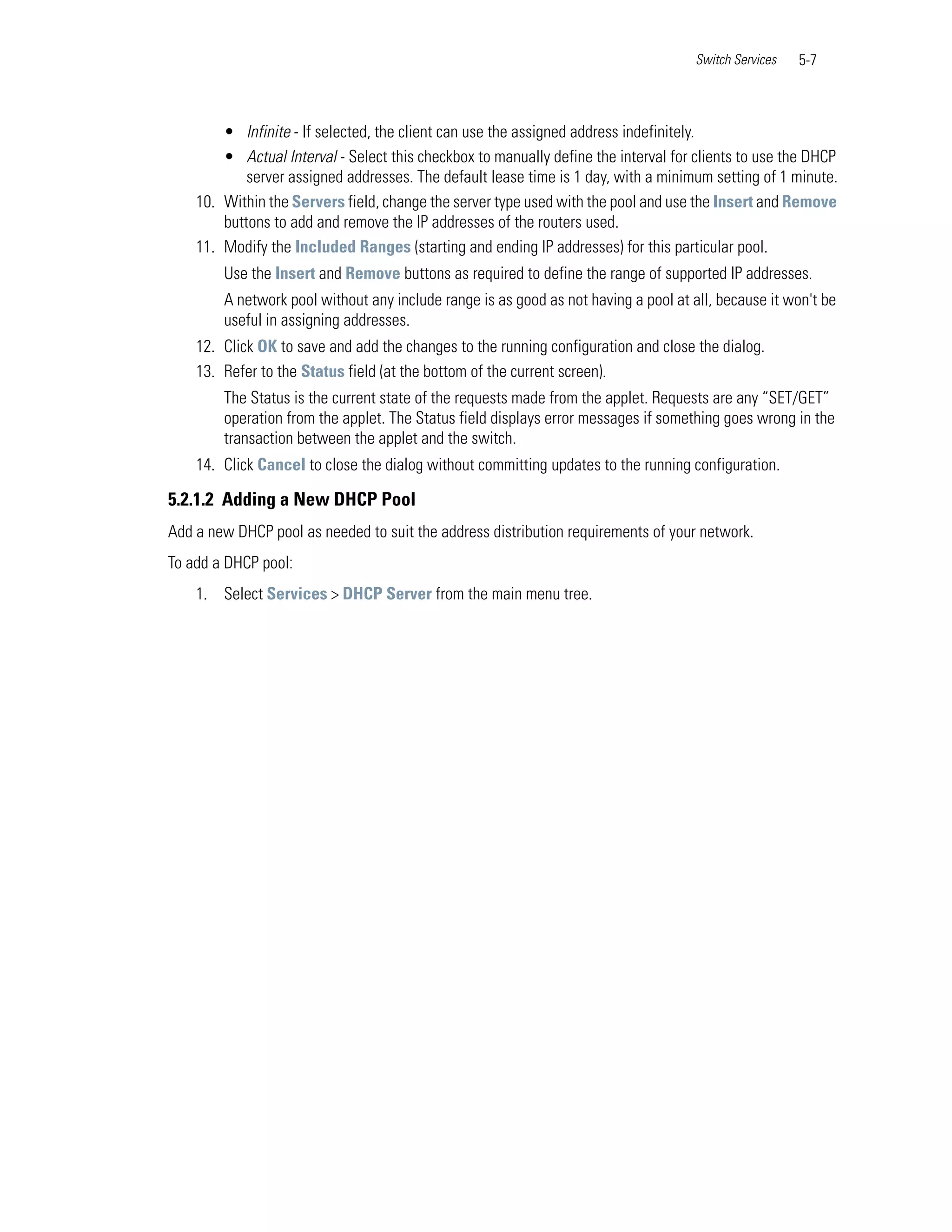 Switch Services   5-7



        • Infinite - If selected, the client can use the assigned address indefinitely.
        • Actual Interval - Select this checkbox to manually define the interval for clients to use the DHCP
            server assigned addresses. The default lease time is 1 day, with a minimum setting of 1 minute.
    10. Within the Servers field, change the server type used with the pool and use the Insert and Remove
        buttons to add and remove the IP addresses of the routers used.
    11. Modify the Included Ranges (starting and ending IP addresses) for this particular pool.
        Use the Insert and Remove buttons as required to define the range of supported IP addresses.
        A network pool without any include range is as good as not having a pool at all, because it won't be
        useful in assigning addresses.
    12. Click OK to save and add the changes to the running configuration and close the dialog.
    13. Refer to the Status field (at the bottom of the current screen).
        The Status is the current state of the requests made from the applet. Requests are any “SET/GET”
        operation from the applet. The Status field displays error messages if something goes wrong in the
        transaction between the applet and the switch.
    14. Click Cancel to close the dialog without committing updates to the running configuration.

5.2.1.2 Adding a New DHCP Pool
Add a new DHCP pool as needed to suit the address distribution requirements of your network.
To add a DHCP pool:
    1. Select Services > DHCP Server from the main menu tree.
 