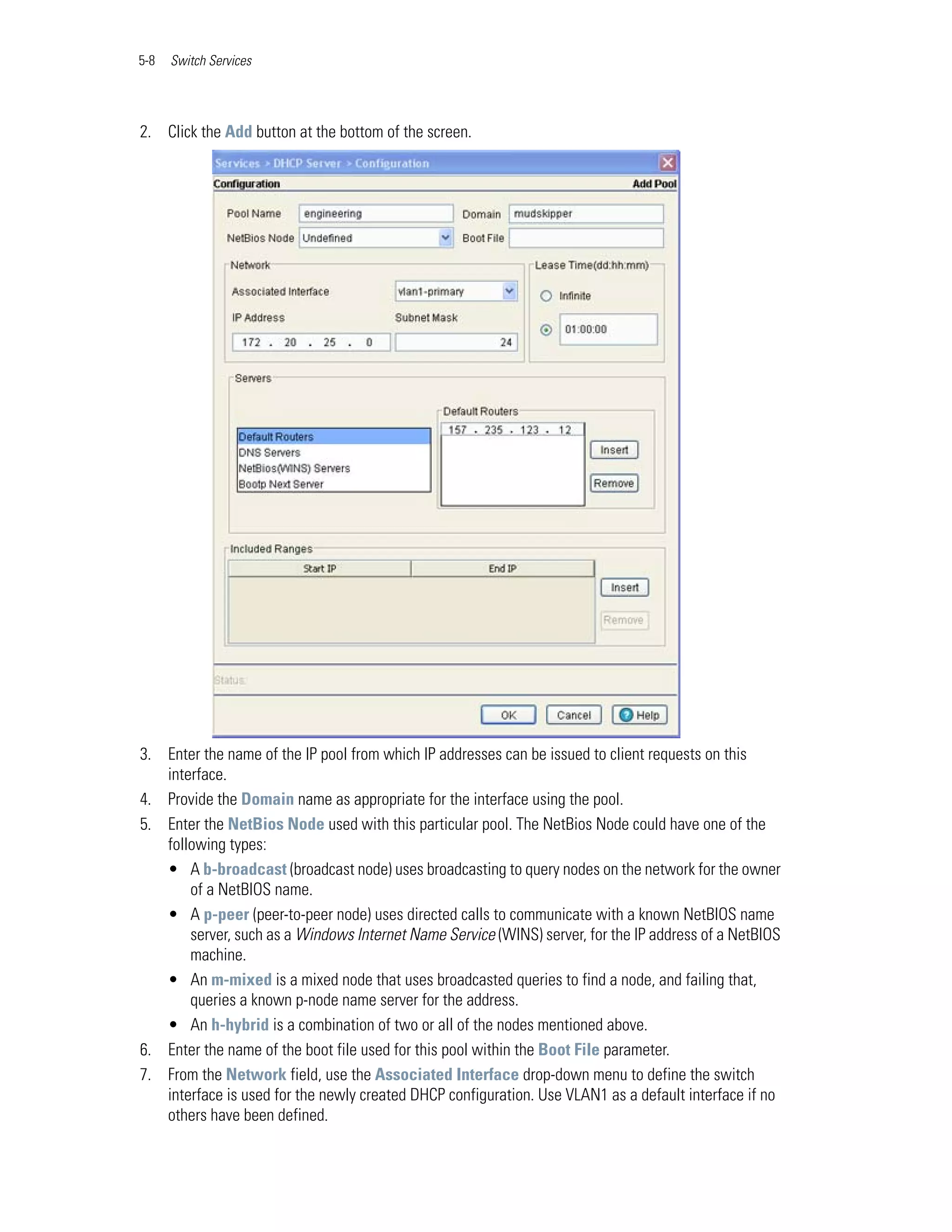 5-8   Switch Services




2. Click the Add button at the bottom of the screen.




3. Enter the name of the IP pool from which IP addresses can be issued to client requests on this
   interface.
4. Provide the Domain name as appropriate for the interface using the pool.
5. Enter the NetBios Node used with this particular pool. The NetBios Node could have one of the
   following types:
   • A b-broadcast (broadcast node) uses broadcasting to query nodes on the network for the owner
       of a NetBIOS name.
   • A p-peer (peer-to-peer node) uses directed calls to communicate with a known NetBIOS name
       server, such as a Windows Internet Name Service (WINS) server, for the IP address of a NetBIOS
       machine.
   • An m-mixed is a mixed node that uses broadcasted queries to find a node, and failing that,
       queries a known p-node name server for the address.
   • An h-hybrid is a combination of two or all of the nodes mentioned above.
6. Enter the name of the boot file used for this pool within the Boot File parameter.
7. From the Network field, use the Associated Interface drop-down menu to define the switch
   interface is used for the newly created DHCP configuration. Use VLAN1 as a default interface if no
   others have been defined.
 