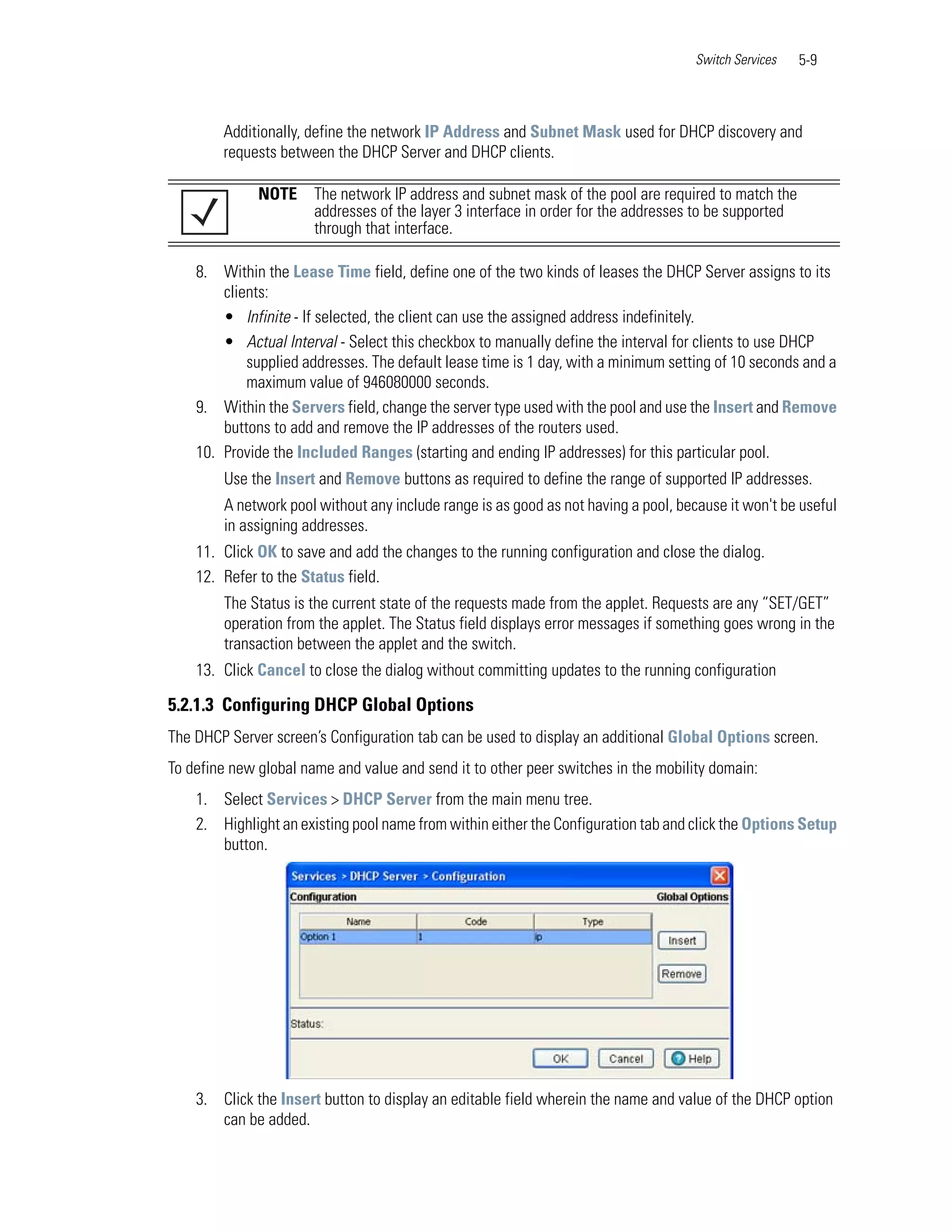 Switch Services    5-9



        Additionally, define the network IP Address and Subnet Mask used for DHCP discovery and
        requests between the DHCP Server and DHCP clients.

              NOTE     The network IP address and subnet mask of the pool are required to match the
                       addresses of the layer 3 interface in order for the addresses to be supported
                       through that interface.

    8. Within the Lease Time field, define one of the two kinds of leases the DHCP Server assigns to its
        clients:
        • Infinite - If selected, the client can use the assigned address indefinitely.
        • Actual Interval - Select this checkbox to manually define the interval for clients to use DHCP
            supplied addresses. The default lease time is 1 day, with a minimum setting of 10 seconds and a
            maximum value of 946080000 seconds.
    9. Within the Servers field, change the server type used with the pool and use the Insert and Remove
        buttons to add and remove the IP addresses of the routers used.
    10. Provide the Included Ranges (starting and ending IP addresses) for this particular pool.
        Use the Insert and Remove buttons as required to define the range of supported IP addresses.
        A network pool without any include range is as good as not having a pool, because it won't be useful
        in assigning addresses.
    11. Click OK to save and add the changes to the running configuration and close the dialog.
    12. Refer to the Status field.
        The Status is the current state of the requests made from the applet. Requests are any “SET/GET”
        operation from the applet. The Status field displays error messages if something goes wrong in the
        transaction between the applet and the switch.
    13. Click Cancel to close the dialog without committing updates to the running configuration

5.2.1.3 Configuring DHCP Global Options
The DHCP Server screen’s Configuration tab can be used to display an additional Global Options screen.
To define new global name and value and send it to other peer switches in the mobility domain:
    1. Select Services > DHCP Server from the main menu tree.
    2. Highlight an existing pool name from within either the Configuration tab and click the Options Setup
       button.




    3. Click the Insert button to display an editable field wherein the name and value of the DHCP option
       can be added.
 