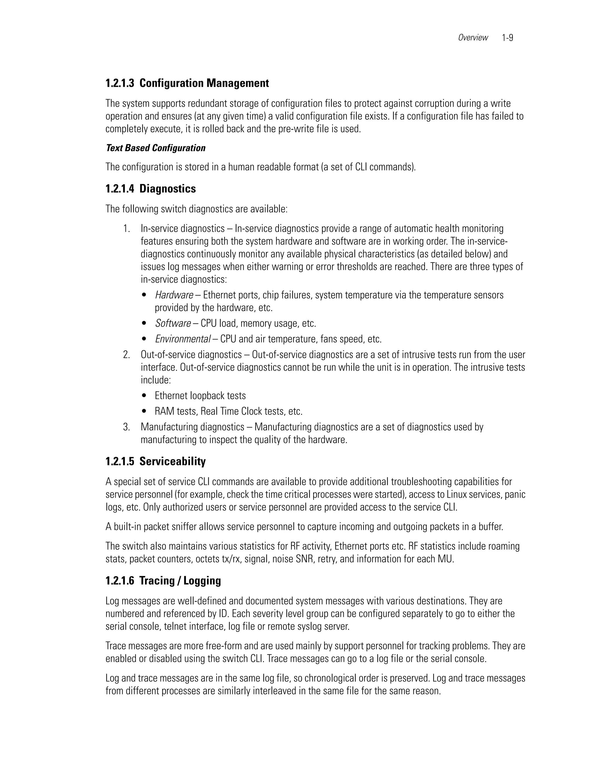 Overview    1-9



1.2.1.3 Configuration Management
The system supports redundant storage of configuration files to protect against corruption during a write
operation and ensures (at any given time) a valid configuration file exists. If a configuration file has failed to
completely execute, it is rolled back and the pre-write file is used.
Text Based Configuration
The configuration is stored in a human readable format (a set of CLI commands).

1.2.1.4 Diagnostics
The following switch diagnostics are available:
    1. In-service diagnostics – In-service diagnostics provide a range of automatic health monitoring
       features ensuring both the system hardware and software are in working order. The in-service-
       diagnostics continuously monitor any available physical characteristics (as detailed below) and
       issues log messages when either warning or error thresholds are reached. There are three types of
       in-service diagnostics:
       • Hardware – Ethernet ports, chip failures, system temperature via the temperature sensors
           provided by the hardware, etc.
       • Software – CPU load, memory usage, etc.
       • Environmental – CPU and air temperature, fans speed, etc.
    2. Out-of-service diagnostics – Out-of-service diagnostics are a set of intrusive tests run from the user
       interface. Out-of-service diagnostics cannot be run while the unit is in operation. The intrusive tests
       include:
       • Ethernet loopback tests
       • RAM tests, Real Time Clock tests, etc.
    3. Manufacturing diagnostics – Manufacturing diagnostics are a set of diagnostics used by
       manufacturing to inspect the quality of the hardware.

1.2.1.5 Serviceability
A special set of service CLI commands are available to provide additional troubleshooting capabilities for
service personnel (for example, check the time critical processes were started), access to Linux services, panic
logs, etc. Only authorized users or service personnel are provided access to the service CLI.
A built-in packet sniffer allows service personnel to capture incoming and outgoing packets in a buffer.
The switch also maintains various statistics for RF activity, Ethernet ports etc. RF statistics include roaming
stats, packet counters, octets tx/rx, signal, noise SNR, retry, and information for each MU.

1.2.1.6 Tracing / Logging
Log messages are well-defined and documented system messages with various destinations. They are
numbered and referenced by ID. Each severity level group can be configured separately to go to either the
serial console, telnet interface, log file or remote syslog server.
Trace messages are more free-form and are used mainly by support personnel for tracking problems. They are
enabled or disabled using the switch CLI. Trace messages can go to a log file or the serial console.
Log and trace messages are in the same log file, so chronological order is preserved. Log and trace messages
from different processes are similarly interleaved in the same file for the same reason.
 