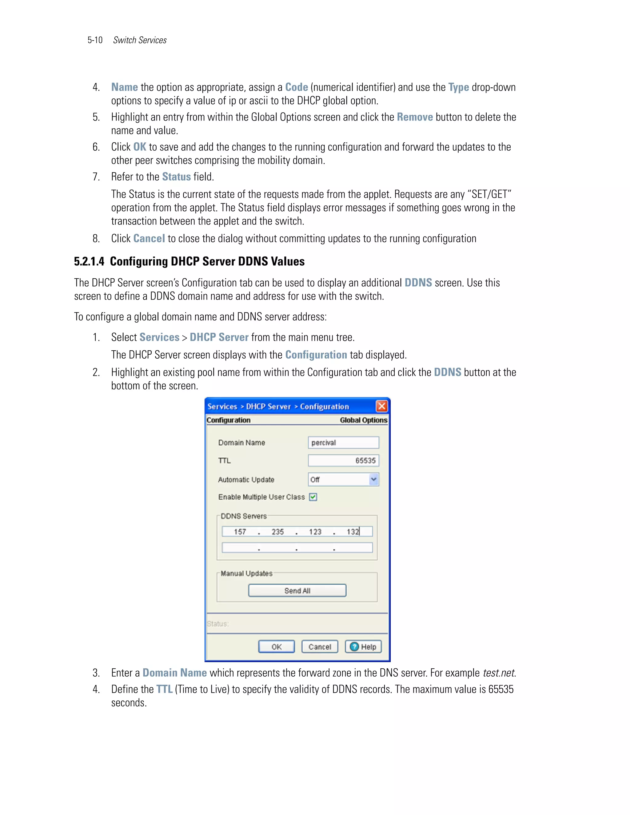 5-10   Switch Services




    4. Name the option as appropriate, assign a Code (numerical identifier) and use the Type drop-down
       options to specify a value of ip or ascii to the DHCP global option.
    5. Highlight an entry from within the Global Options screen and click the Remove button to delete the
       name and value.
    6. Click OK to save and add the changes to the running configuration and forward the updates to the
       other peer switches comprising the mobility domain.
    7. Refer to the Status field.
          The Status is the current state of the requests made from the applet. Requests are any “SET/GET”
          operation from the applet. The Status field displays error messages if something goes wrong in the
          transaction between the applet and the switch.
    8. Click Cancel to close the dialog without committing updates to the running configuration

5.2.1.4 Configuring DHCP Server DDNS Values
The DHCP Server screen’s Configuration tab can be used to display an additional DDNS screen. Use this
screen to define a DDNS domain name and address for use with the switch.
To configure a global domain name and DDNS server address:
    1. Select Services > DHCP Server from the main menu tree.
          The DHCP Server screen displays with the Configuration tab displayed.
    2. Highlight an existing pool name from within the Configuration tab and click the DDNS button at the
       bottom of the screen.




    3. Enter a Domain Name which represents the forward zone in the DNS server. For example test.net.
    4. Define the TTL (Time to Live) to specify the validity of DDNS records. The maximum value is 65535
       seconds.
 