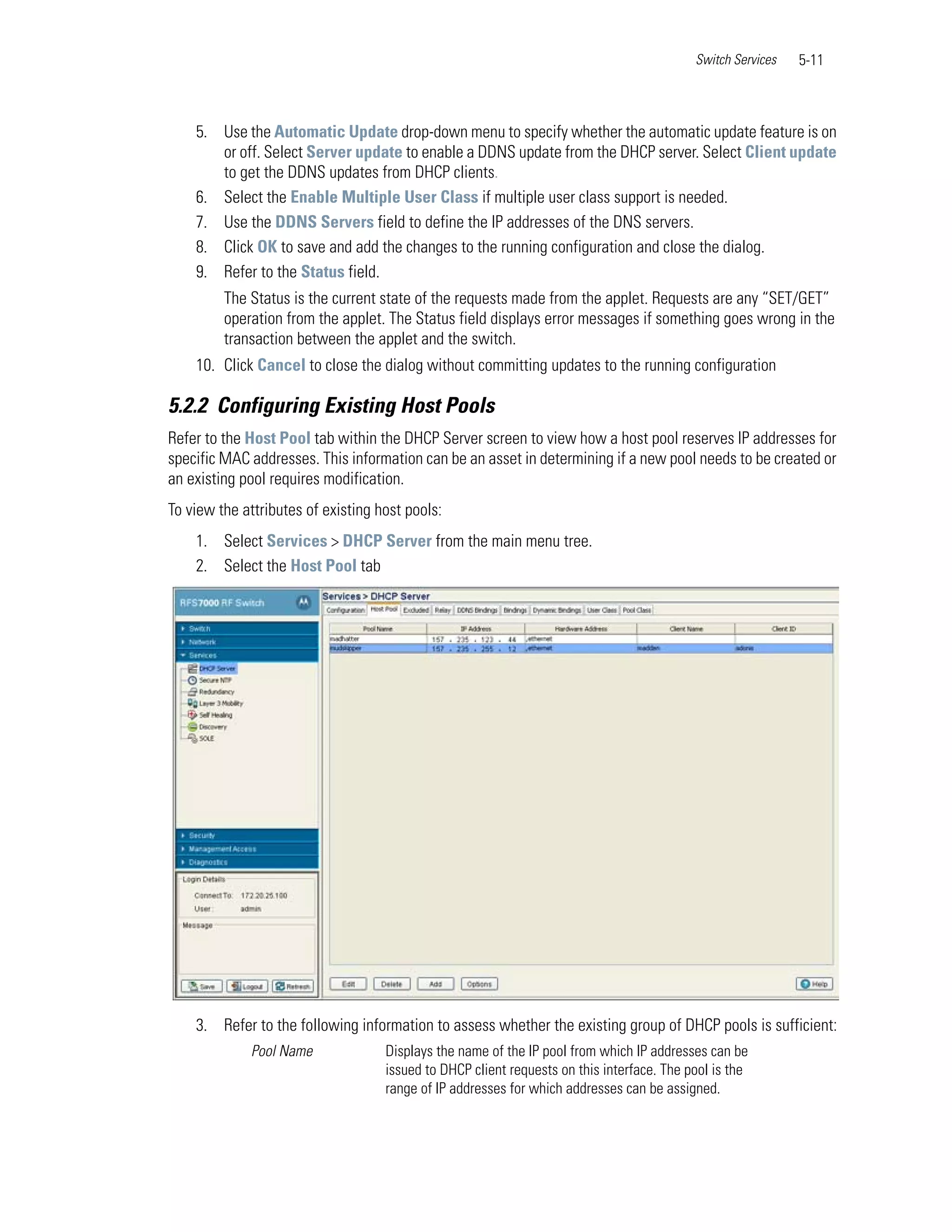 Switch Services   5-11



    5. Use the Automatic Update drop-down menu to specify whether the automatic update feature is on
       or off. Select Server update to enable a DDNS update from the DHCP server. Select Client update
       to get the DDNS updates from DHCP clients.
    6. Select the Enable Multiple User Class if multiple user class support is needed.
    7. Use the DDNS Servers field to define the IP addresses of the DNS servers.
    8. Click OK to save and add the changes to the running configuration and close the dialog.
    9. Refer to the Status field.
         The Status is the current state of the requests made from the applet. Requests are any “SET/GET”
         operation from the applet. The Status field displays error messages if something goes wrong in the
         transaction between the applet and the switch.
    10. Click Cancel to close the dialog without committing updates to the running configuration

5.2.2 Configuring Existing Host Pools
Refer to the Host Pool tab within the DHCP Server screen to view how a host pool reserves IP addresses for
specific MAC addresses. This information can be an asset in determining if a new pool needs to be created or
an existing pool requires modification.
To view the attributes of existing host pools:
    1. Select Services > DHCP Server from the main menu tree.
    2. Select the Host Pool tab




    3. Refer to the following information to assess whether the existing group of DHCP pools is sufficient:
             Pool Name              Displays the name of the IP pool from which IP addresses can be
                                    issued to DHCP client requests on this interface. The pool is the
                                    range of IP addresses for which addresses can be assigned.
 