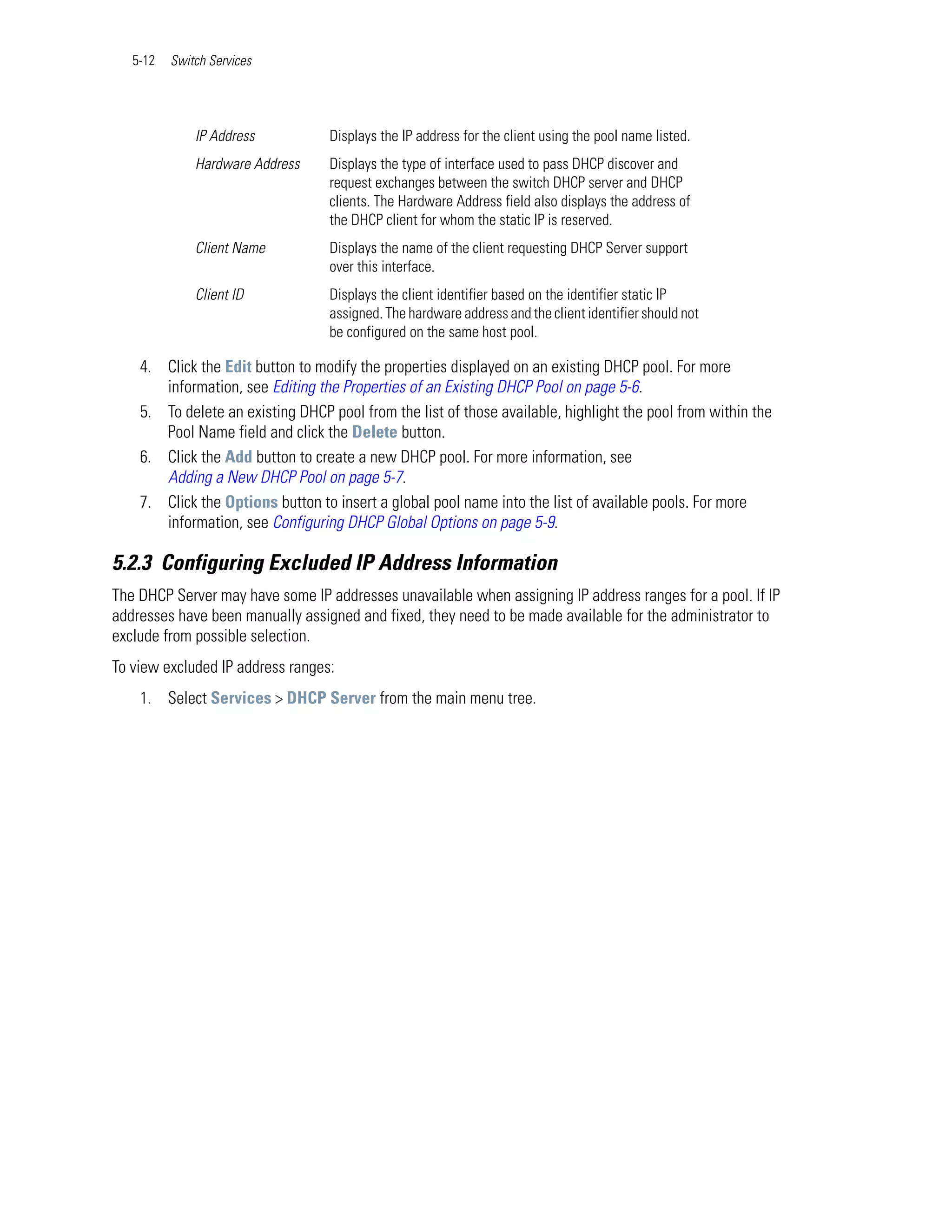 5-12   Switch Services




              IP Address          Displays the IP address for the client using the pool name listed.
              Hardware Address    Displays the type of interface used to pass DHCP discover and
                                  request exchanges between the switch DHCP server and DHCP
                                  clients. The Hardware Address field also displays the address of
                                  the DHCP client for whom the static IP is reserved.
              Client Name         Displays the name of the client requesting DHCP Server support
                                  over this interface.
              Client ID           Displays the client identifier based on the identifier static IP
                                  assigned. The hardware address and the client identifier should not
                                  be configured on the same host pool.

    4. Click the Edit button to modify the properties displayed on an existing DHCP pool. For more
       information, see Editing the Properties of an Existing DHCP Pool on page 5-6.
    5. To delete an existing DHCP pool from the list of those available, highlight the pool from within the
       Pool Name field and click the Delete button.
    6. Click the Add button to create a new DHCP pool. For more information, see
       Adding a New DHCP Pool on page 5-7.
    7. Click the Options button to insert a global pool name into the list of available pools. For more
       information, see Configuring DHCP Global Options on page 5-9.

5.2.3 Configuring Excluded IP Address Information
The DHCP Server may have some IP addresses unavailable when assigning IP address ranges for a pool. If IP
addresses have been manually assigned and fixed, they need to be made available for the administrator to
exclude from possible selection.
To view excluded IP address ranges:
    1. Select Services > DHCP Server from the main menu tree.
 