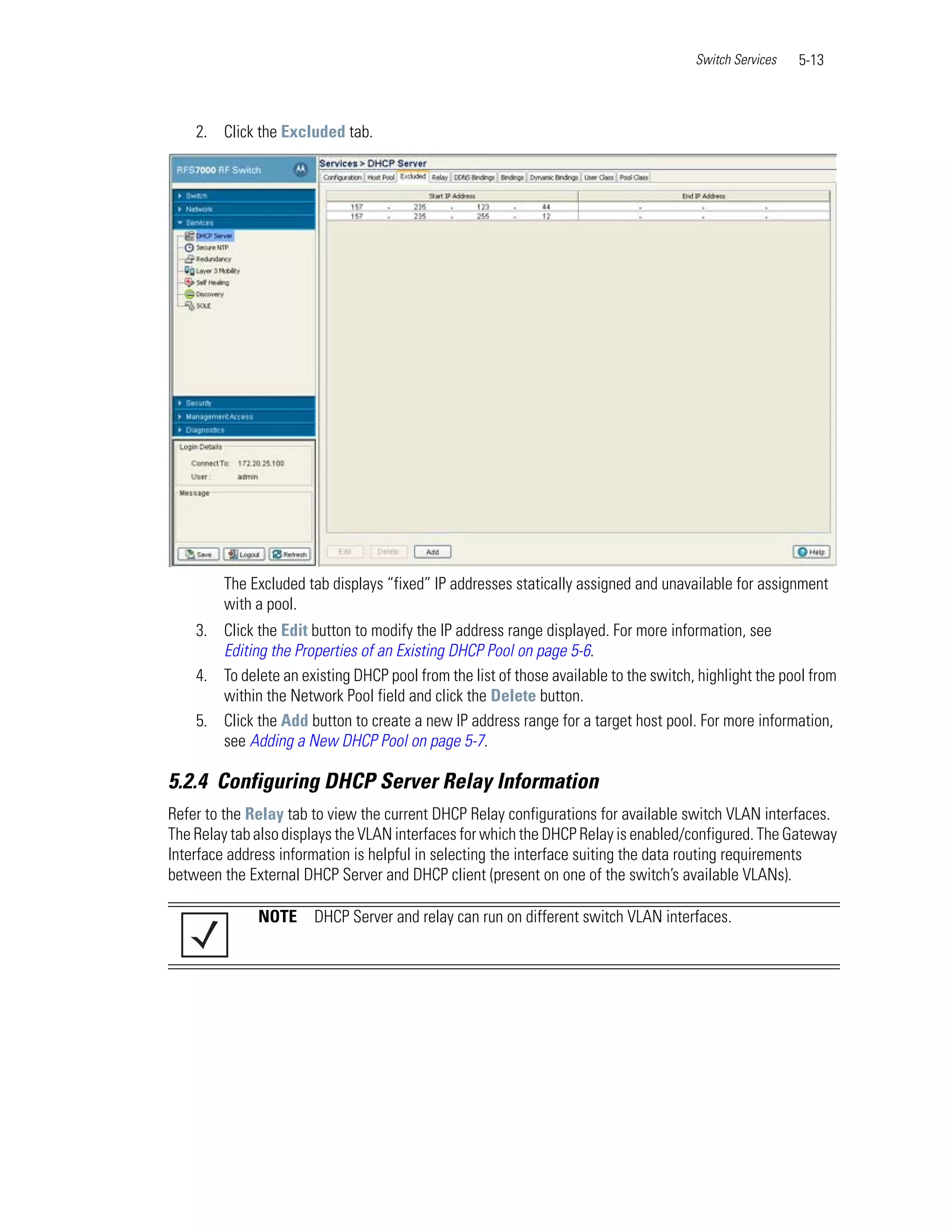 Switch Services   5-13



    2. Click the Excluded tab.




        The Excluded tab displays “fixed” IP addresses statically assigned and unavailable for assignment
        with a pool.
    3. Click the Edit button to modify the IP address range displayed. For more information, see
       Editing the Properties of an Existing DHCP Pool on page 5-6.
    4. To delete an existing DHCP pool from the list of those available to the switch, highlight the pool from
       within the Network Pool field and click the Delete button.
    5. Click the Add button to create a new IP address range for a target host pool. For more information,
       see Adding a New DHCP Pool on page 5-7.

5.2.4 Configuring DHCP Server Relay Information
Refer to the Relay tab to view the current DHCP Relay configurations for available switch VLAN interfaces.
The Relay tab also displays the VLAN interfaces for which the DHCP Relay is enabled/configured. The Gateway
Interface address information is helpful in selecting the interface suiting the data routing requirements
between the External DHCP Server and DHCP client (present on one of the switch’s available VLANs).

              NOTE     DHCP Server and relay can run on different switch VLAN interfaces.
 
