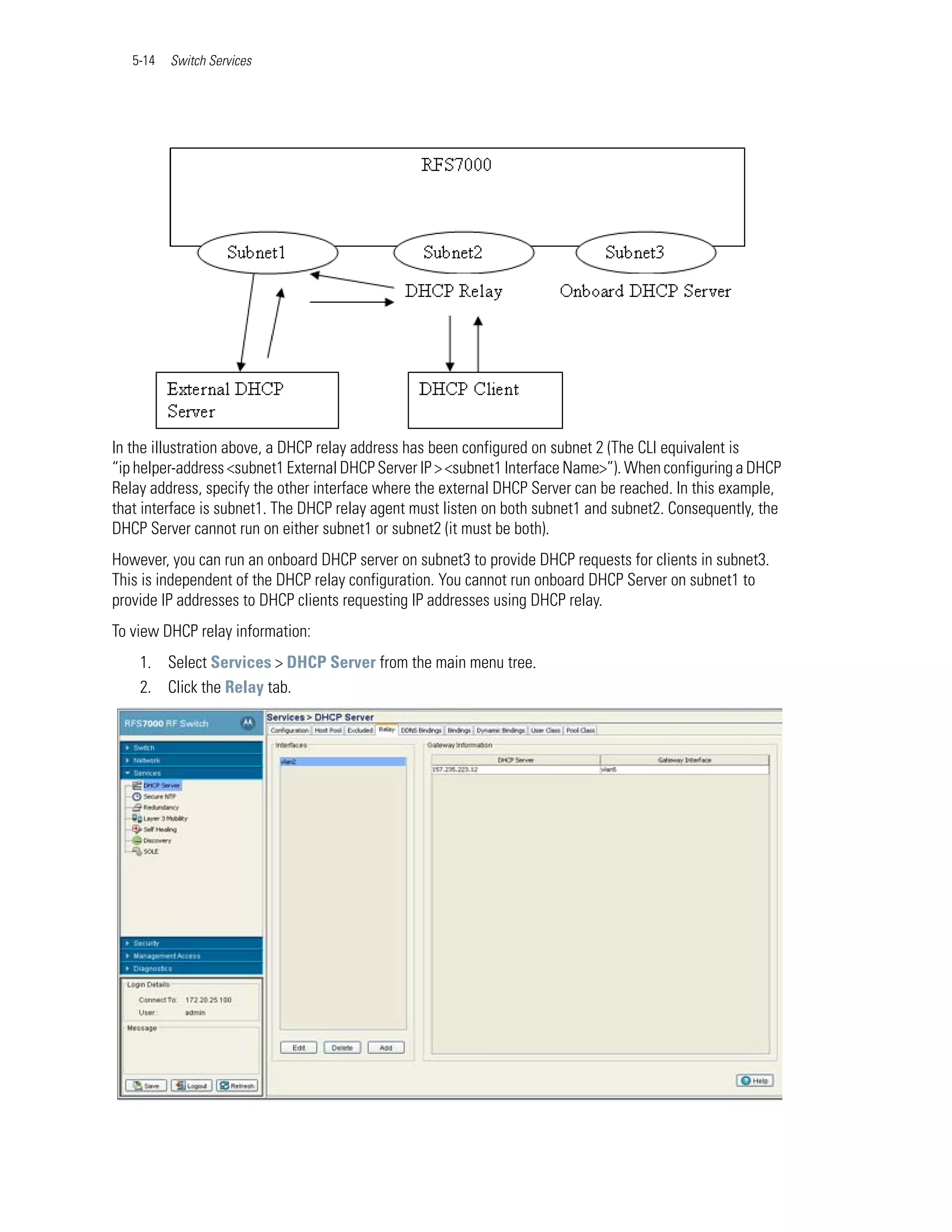 5-14   Switch Services




In the illustration above, a DHCP relay address has been configured on subnet 2 (The CLI equivalent is
“ip helper-address <subnet1 External DHCP Server IP > <subnet1 Interface Name>”). When configuring a DHCP
Relay address, specify the other interface where the external DHCP Server can be reached. In this example,
that interface is subnet1. The DHCP relay agent must listen on both subnet1 and subnet2. Consequently, the
DHCP Server cannot run on either subnet1 or subnet2 (it must be both).
However, you can run an onboard DHCP server on subnet3 to provide DHCP requests for clients in subnet3.
This is independent of the DHCP relay configuration. You cannot run onboard DHCP Server on subnet1 to
provide IP addresses to DHCP clients requesting IP addresses using DHCP relay.
To view DHCP relay information:
    1. Select Services > DHCP Server from the main menu tree.
    2. Click the Relay tab.
 