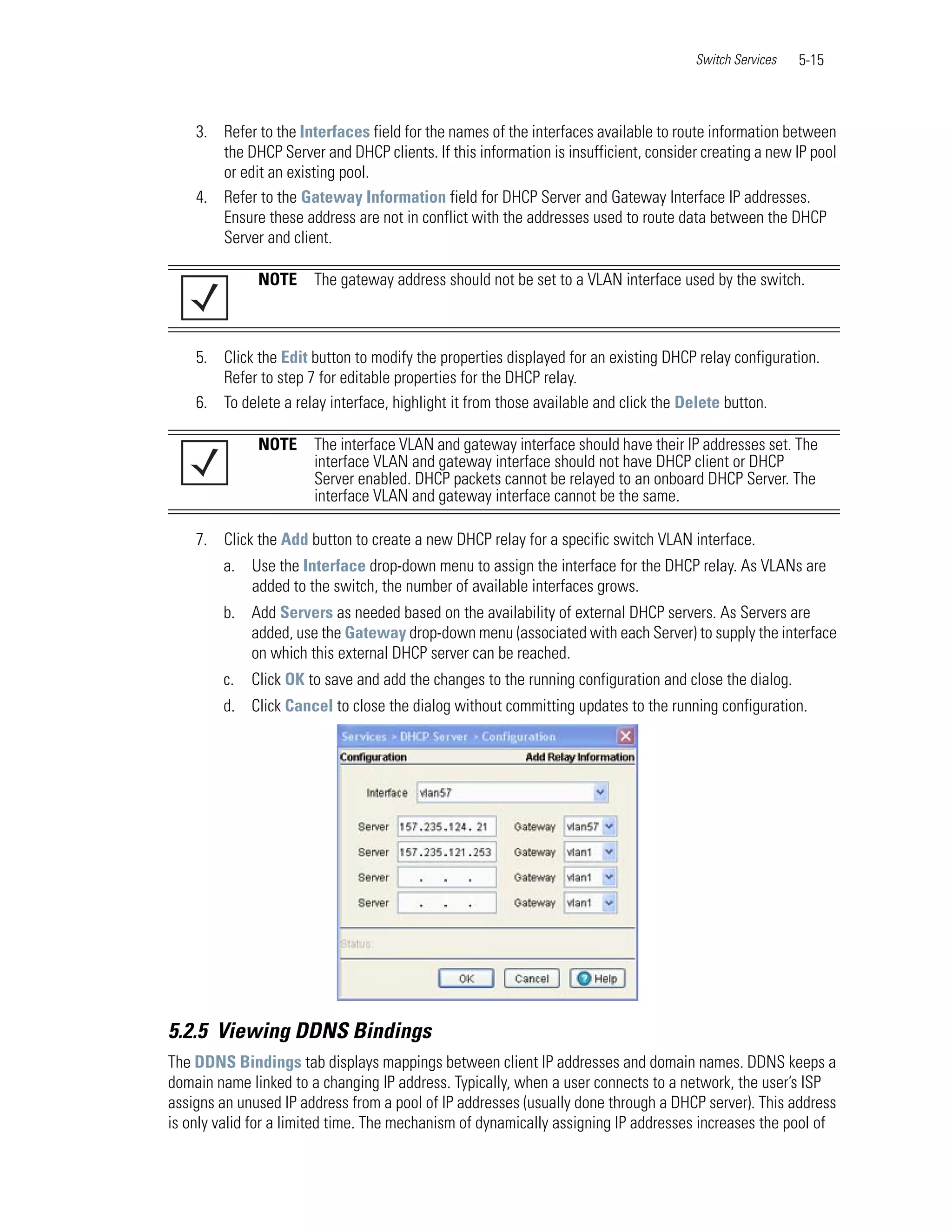 Switch Services   5-15



    3. Refer to the Interfaces field for the names of the interfaces available to route information between
       the DHCP Server and DHCP clients. If this information is insufficient, consider creating a new IP pool
       or edit an existing pool.
    4. Refer to the Gateway Information field for DHCP Server and Gateway Interface IP addresses.
       Ensure these address are not in conflict with the addresses used to route data between the DHCP
       Server and client.

              NOTE     The gateway address should not be set to a VLAN interface used by the switch.



    5. Click the Edit button to modify the properties displayed for an existing DHCP relay configuration.
       Refer to step 7 for editable properties for the DHCP relay.
    6. To delete a relay interface, highlight it from those available and click the Delete button.

              NOTE     The interface VLAN and gateway interface should have their IP addresses set. The
                       interface VLAN and gateway interface should not have DHCP client or DHCP
                       Server enabled. DHCP packets cannot be relayed to an onboard DHCP Server. The
                       interface VLAN and gateway interface cannot be the same.

    7. Click the Add button to create a new DHCP relay for a specific switch VLAN interface.
        a.   Use the Interface drop-down menu to assign the interface for the DHCP relay. As VLANs are
             added to the switch, the number of available interfaces grows.
        b. Add Servers as needed based on the availability of external DHCP servers. As Servers are
           added, use the Gateway drop-down menu (associated with each Server) to supply the interface
           on which this external DHCP server can be reached.
        c.   Click OK to save and add the changes to the running configuration and close the dialog.
        d. Click Cancel to close the dialog without committing updates to the running configuration.




5.2.5 Viewing DDNS Bindings
The DDNS Bindings tab displays mappings between client IP addresses and domain names. DDNS keeps a
domain name linked to a changing IP address. Typically, when a user connects to a network, the user’s ISP
assigns an unused IP address from a pool of IP addresses (usually done through a DHCP server). This address
is only valid for a limited time. The mechanism of dynamically assigning IP addresses increases the pool of
 