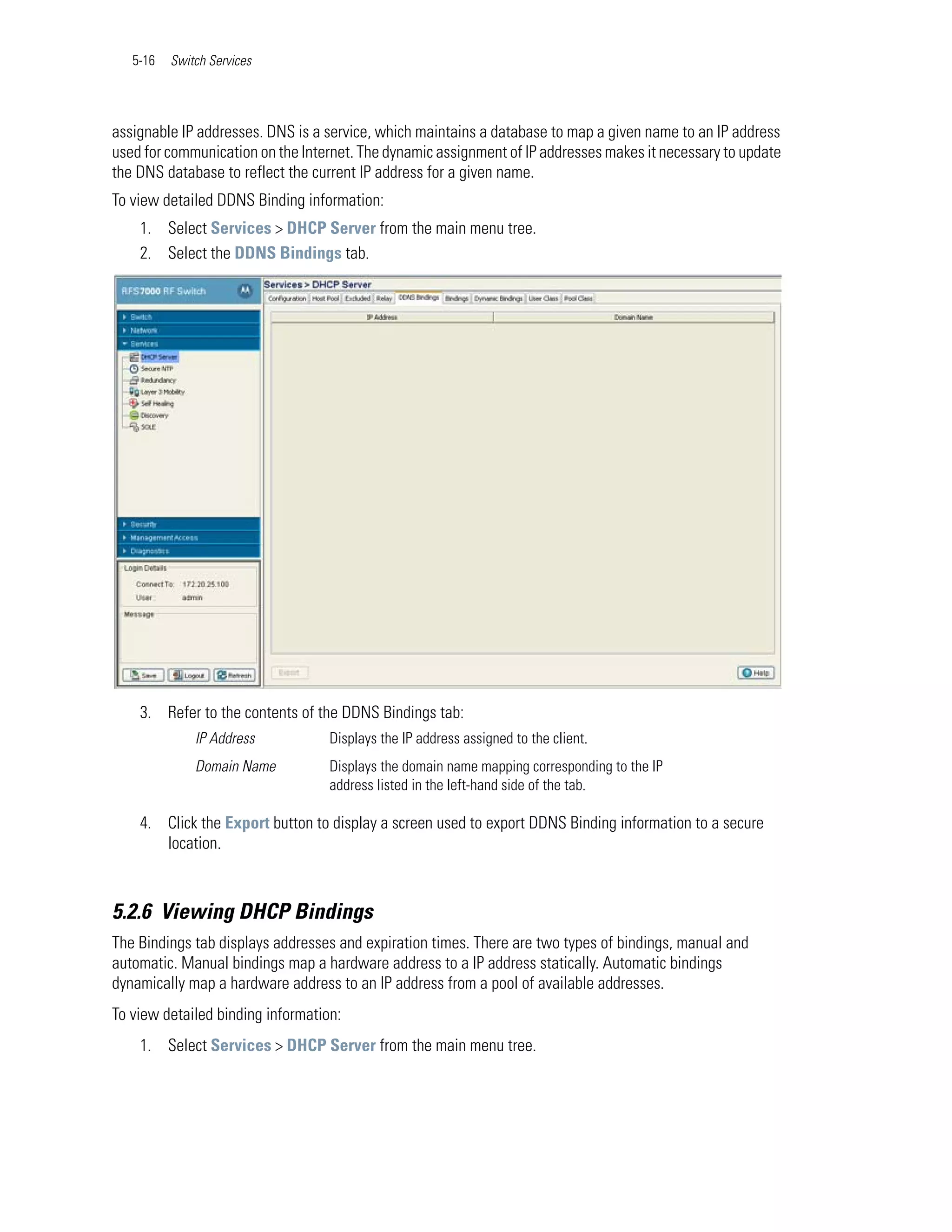 5-16   Switch Services




assignable IP addresses. DNS is a service, which maintains a database to map a given name to an IP address
used for communication on the Internet. The dynamic assignment of IP addresses makes it necessary to update
the DNS database to reflect the current IP address for a given name.
To view detailed DDNS Binding information:
    1. Select Services > DHCP Server from the main menu tree.
    2. Select the DDNS Bindings tab.




    3. Refer to the contents of the DDNS Bindings tab:
              IP Address           Displays the IP address assigned to the client.
              Domain Name          Displays the domain name mapping corresponding to the IP
                                   address listed in the left-hand side of the tab.

    4. Click the Export button to display a screen used to export DDNS Binding information to a secure
       location.



5.2.6 Viewing DHCP Bindings
The Bindings tab displays addresses and expiration times. There are two types of bindings, manual and
automatic. Manual bindings map a hardware address to a IP address statically. Automatic bindings
dynamically map a hardware address to an IP address from a pool of available addresses.
To view detailed binding information:
    1. Select Services > DHCP Server from the main menu tree.
 
