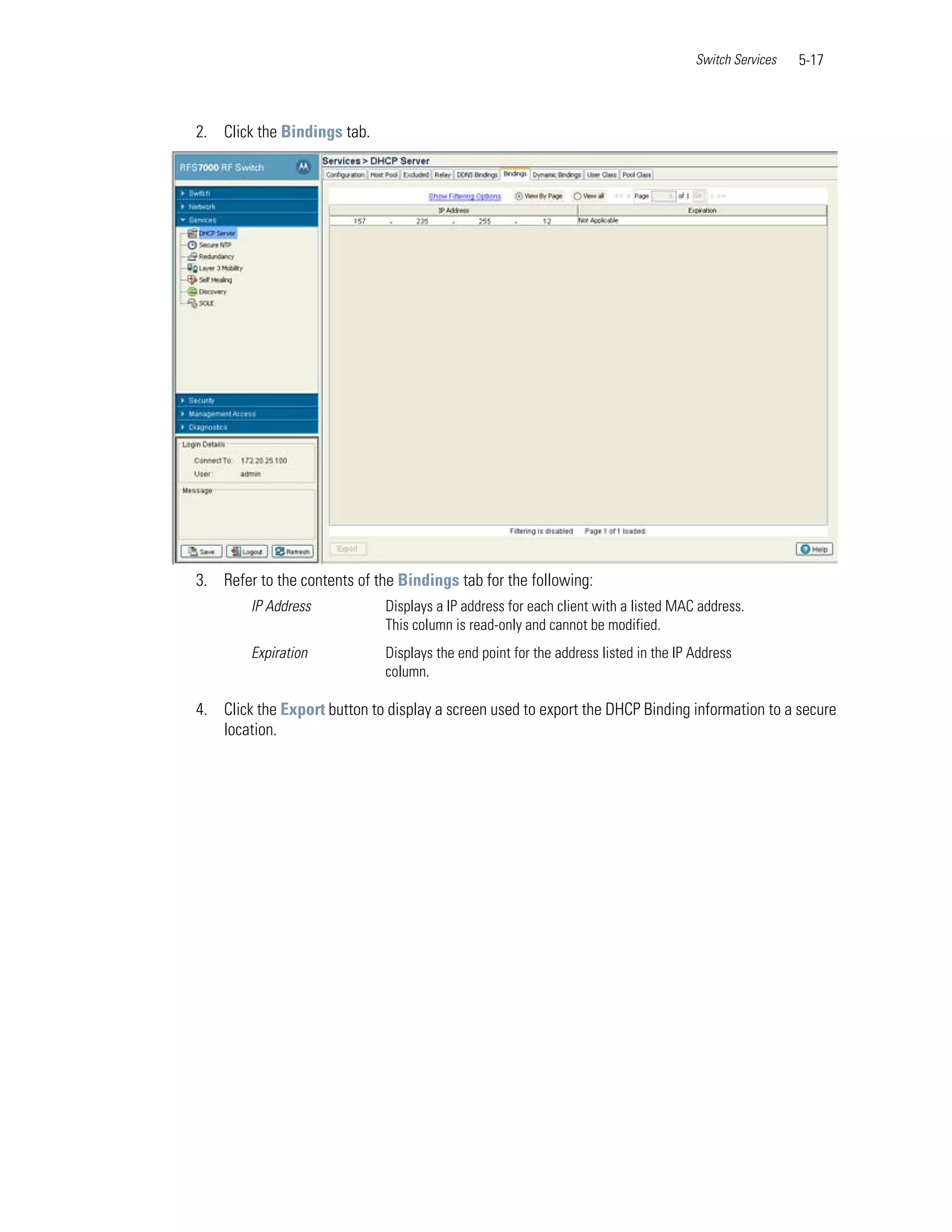 Switch Services   5-17



2. Click the Bindings tab.




3. Refer to the contents of the Bindings tab for the following:
        IP Address            Displays a IP address for each client with a listed MAC address.
                              This column is read-only and cannot be modified.
        Expiration            Displays the end point for the address listed in the IP Address
                              column.

4. Click the Export button to display a screen used to export the DHCP Binding information to a secure
   location.
 