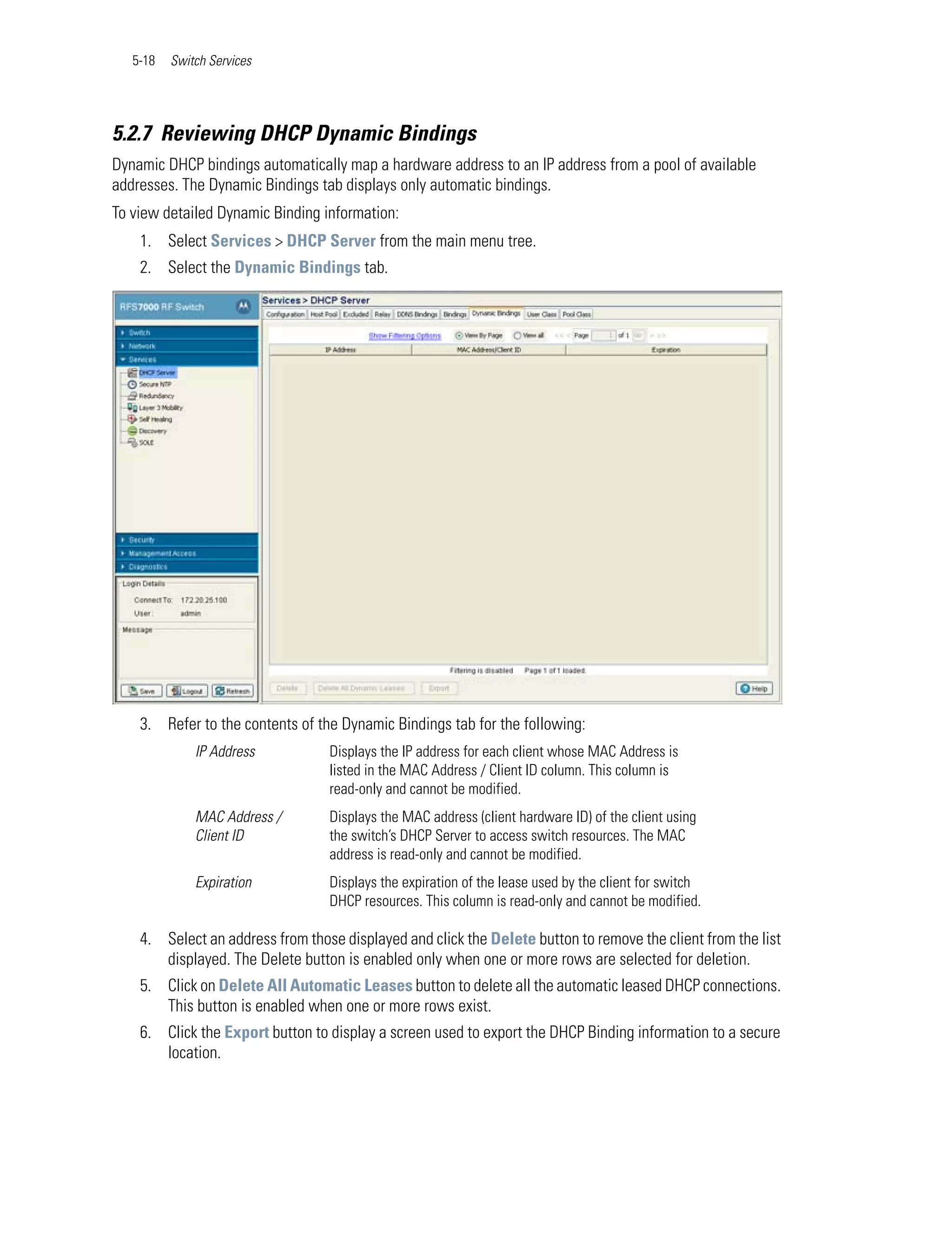 5-18   Switch Services




5.2.7 Reviewing DHCP Dynamic Bindings
Dynamic DHCP bindings automatically map a hardware address to an IP address from a pool of available
addresses. The Dynamic Bindings tab displays only automatic bindings.
To view detailed Dynamic Binding information:
    1. Select Services > DHCP Server from the main menu tree.
    2. Select the Dynamic Bindings tab.




    3. Refer to the contents of the Dynamic Bindings tab for the following:
              IP Address          Displays the IP address for each client whose MAC Address is
                                  listed in the MAC Address / Client ID column. This column is
                                  read-only and cannot be modified.
              MAC Address /       Displays the MAC address (client hardware ID) of the client using
              Client ID           the switch’s DHCP Server to access switch resources. The MAC
                                  address is read-only and cannot be modified.
              Expiration          Displays the expiration of the lease used by the client for switch
                                  DHCP resources. This column is read-only and cannot be modified.

    4. Select an address from those displayed and click the Delete button to remove the client from the list
       displayed. The Delete button is enabled only when one or more rows are selected for deletion.
    5. Click on Delete All Automatic Leases button to delete all the automatic leased DHCP connections.
       This button is enabled when one or more rows exist.
    6. Click the Export button to display a screen used to export the DHCP Binding information to a secure
       location.
 