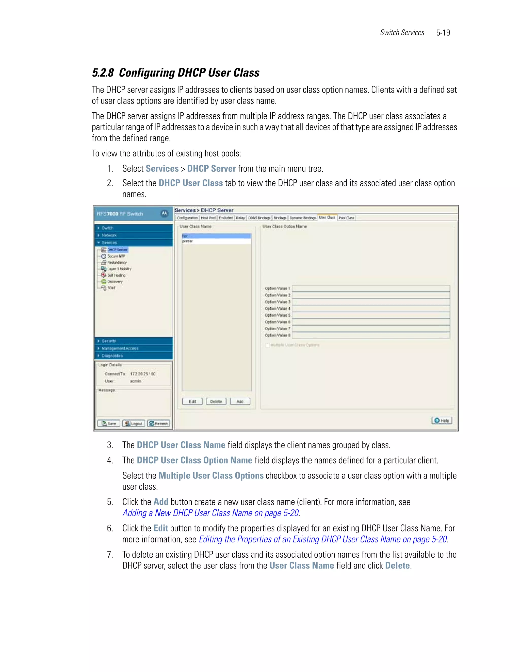 Switch Services   5-19



5.2.8 Configuring DHCP User Class
The DHCP server assigns IP addresses to clients based on user class option names. Clients with a defined set
of user class options are identified by user class name.
The DHCP server assigns IP addresses from multiple IP address ranges. The DHCP user class associates a
particular range of IP addresses to a device in such a way that all devices of that type are assigned IP addresses
from the defined range.
To view the attributes of existing host pools:
    1. Select Services > DHCP Server from the main menu tree.
    2. Select the DHCP User Class tab to view the DHCP user class and its associated user class option
       names.




    3. The DHCP User Class Name field displays the client names grouped by class.
    4. The DHCP User Class Option Name field displays the names defined for a particular client.
         Select the Multiple User Class Options checkbox to associate a user class option with a multiple
         user class.
    5. Click the Add button create a new user class name (client). For more information, see
       Adding a New DHCP User Class Name on page 5-20.
    6. Click the Edit button to modify the properties displayed for an existing DHCP User Class Name. For
       more information, see Editing the Properties of an Existing DHCP User Class Name on page 5-20.
    7. To delete an existing DHCP user class and its associated option names from the list available to the
       DHCP server, select the user class from the User Class Name field and click Delete.
 