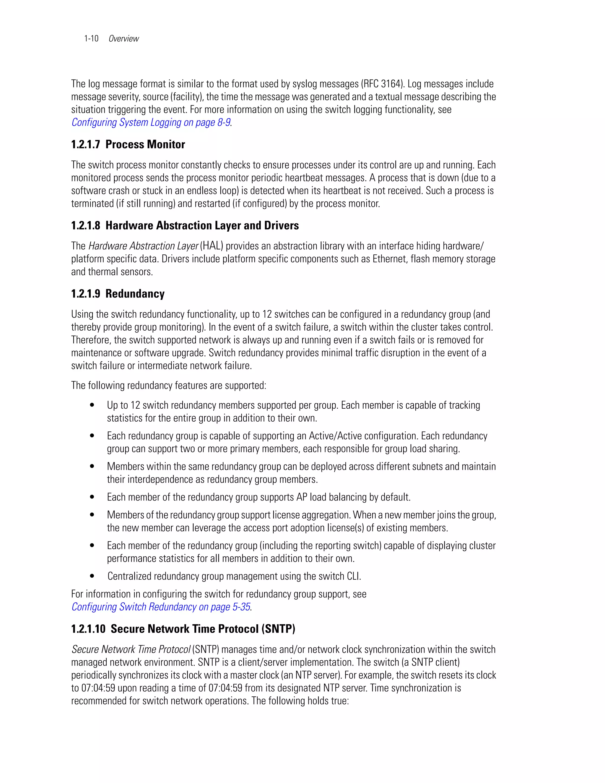 1-10   Overview




The log message format is similar to the format used by syslog messages (RFC 3164). Log messages include
message severity, source (facility), the time the message was generated and a textual message describing the
situation triggering the event. For more information on using the switch logging functionality, see
Configuring System Logging on page 8-9.

1.2.1.7 Process Monitor
The switch process monitor constantly checks to ensure processes under its control are up and running. Each
monitored process sends the process monitor periodic heartbeat messages. A process that is down (due to a
software crash or stuck in an endless loop) is detected when its heartbeat is not received. Such a process is
terminated (if still running) and restarted (if configured) by the process monitor.

1.2.1.8 Hardware Abstraction Layer and Drivers
The Hardware Abstraction Layer (HAL) provides an abstraction library with an interface hiding hardware/
platform specific data. Drivers include platform specific components such as Ethernet, flash memory storage
and thermal sensors.

1.2.1.9 Redundancy
Using the switch redundancy functionality, up to 12 switches can be configured in a redundancy group (and
thereby provide group monitoring). In the event of a switch failure, a switch within the cluster takes control.
Therefore, the switch supported network is always up and running even if a switch fails or is removed for
maintenance or software upgrade. Switch redundancy provides minimal traffic disruption in the event of a
switch failure or intermediate network failure.
The following redundancy features are supported:
    •     Up to 12 switch redundancy members supported per group. Each member is capable of tracking
          statistics for the entire group in addition to their own.
    •     Each redundancy group is capable of supporting an Active/Active configuration. Each redundancy
          group can support two or more primary members, each responsible for group load sharing.
    •     Members within the same redundancy group can be deployed across different subnets and maintain
          their interdependence as redundancy group members.
    •     Each member of the redundancy group supports AP load balancing by default.
    •     Members of the redundancy group support license aggregation. When a new member joins the group,
          the new member can leverage the access port adoption license(s) of existing members.
    •     Each member of the redundancy group (including the reporting switch) capable of displaying cluster
          performance statistics for all members in addition to their own.
    •     Centralized redundancy group management using the switch CLI.
For information in configuring the switch for redundancy group support, see
Configuring Switch Redundancy on page 5-35.

1.2.1.10 Secure Network Time Protocol (SNTP)
Secure Network Time Protocol (SNTP) manages time and/or network clock synchronization within the switch
managed network environment. SNTP is a client/server implementation. The switch (a SNTP client)
periodically synchronizes its clock with a master clock (an NTP server). For example, the switch resets its clock
to 07:04:59 upon reading a time of 07:04:59 from its designated NTP server. Time synchronization is
recommended for switch network operations. The following holds true:
 