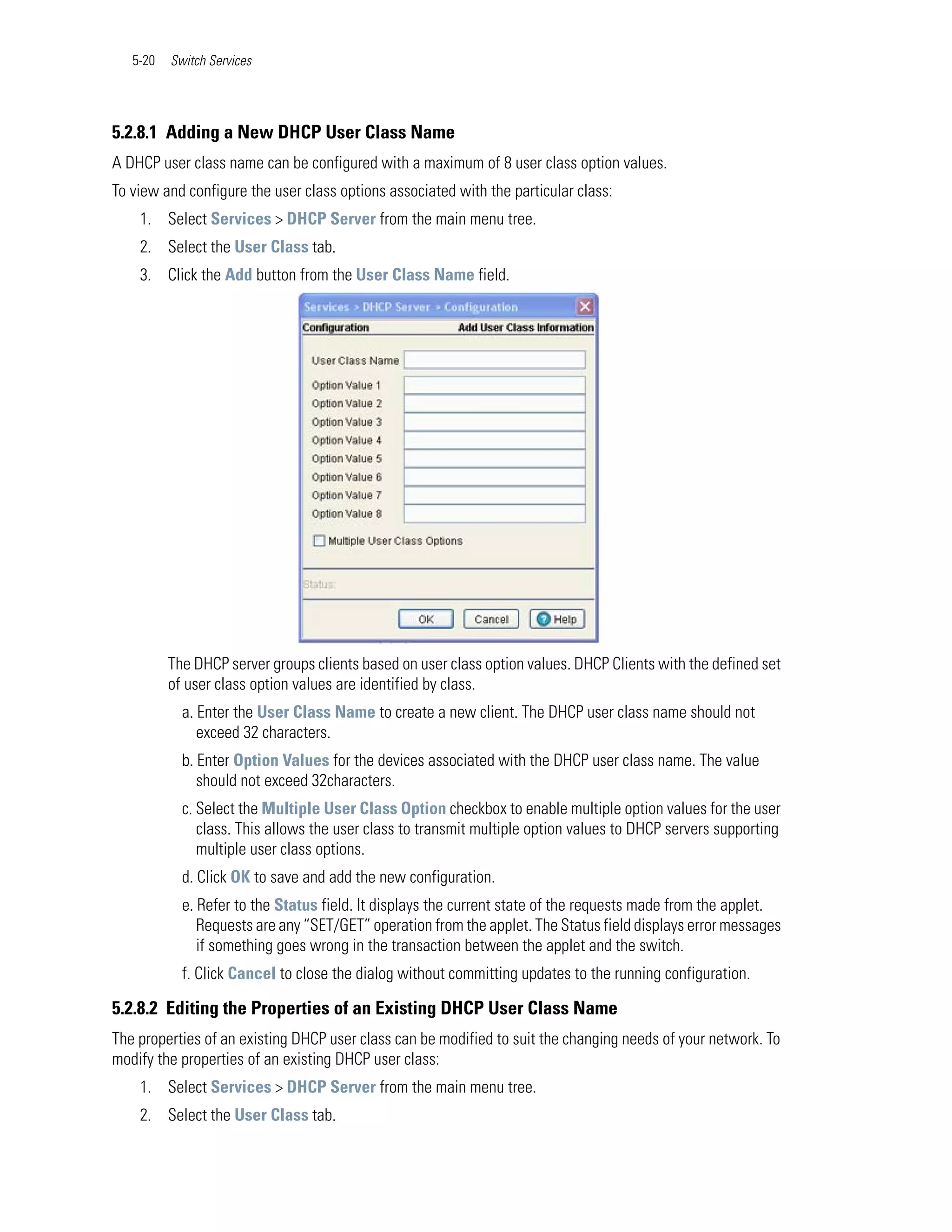 5-20   Switch Services




5.2.8.1 Adding a New DHCP User Class Name
A DHCP user class name can be configured with a maximum of 8 user class option values.
To view and configure the user class options associated with the particular class:
    1. Select Services > DHCP Server from the main menu tree.
    2. Select the User Class tab.
    3. Click the Add button from the User Class Name field.




          The DHCP server groups clients based on user class option values. DHCP Clients with the defined set
          of user class option values are identified by class.
            a. Enter the User Class Name to create a new client. The DHCP user class name should not
               exceed 32 characters.
            b. Enter Option Values for the devices associated with the DHCP user class name. The value
               should not exceed 32characters.
            c. Select the Multiple User Class Option checkbox to enable multiple option values for the user
               class. This allows the user class to transmit multiple option values to DHCP servers supporting
               multiple user class options.
            d. Click OK to save and add the new configuration.
            e. Refer to the Status field. It displays the current state of the requests made from the applet.
               Requests are any “SET/GET” operation from the applet. The Status field displays error messages
               if something goes wrong in the transaction between the applet and the switch.
            f. Click Cancel to close the dialog without committing updates to the running configuration.

5.2.8.2 Editing the Properties of an Existing DHCP User Class Name
The properties of an existing DHCP user class can be modified to suit the changing needs of your network. To
modify the properties of an existing DHCP user class:
    1. Select Services > DHCP Server from the main menu tree.
    2. Select the User Class tab.
 