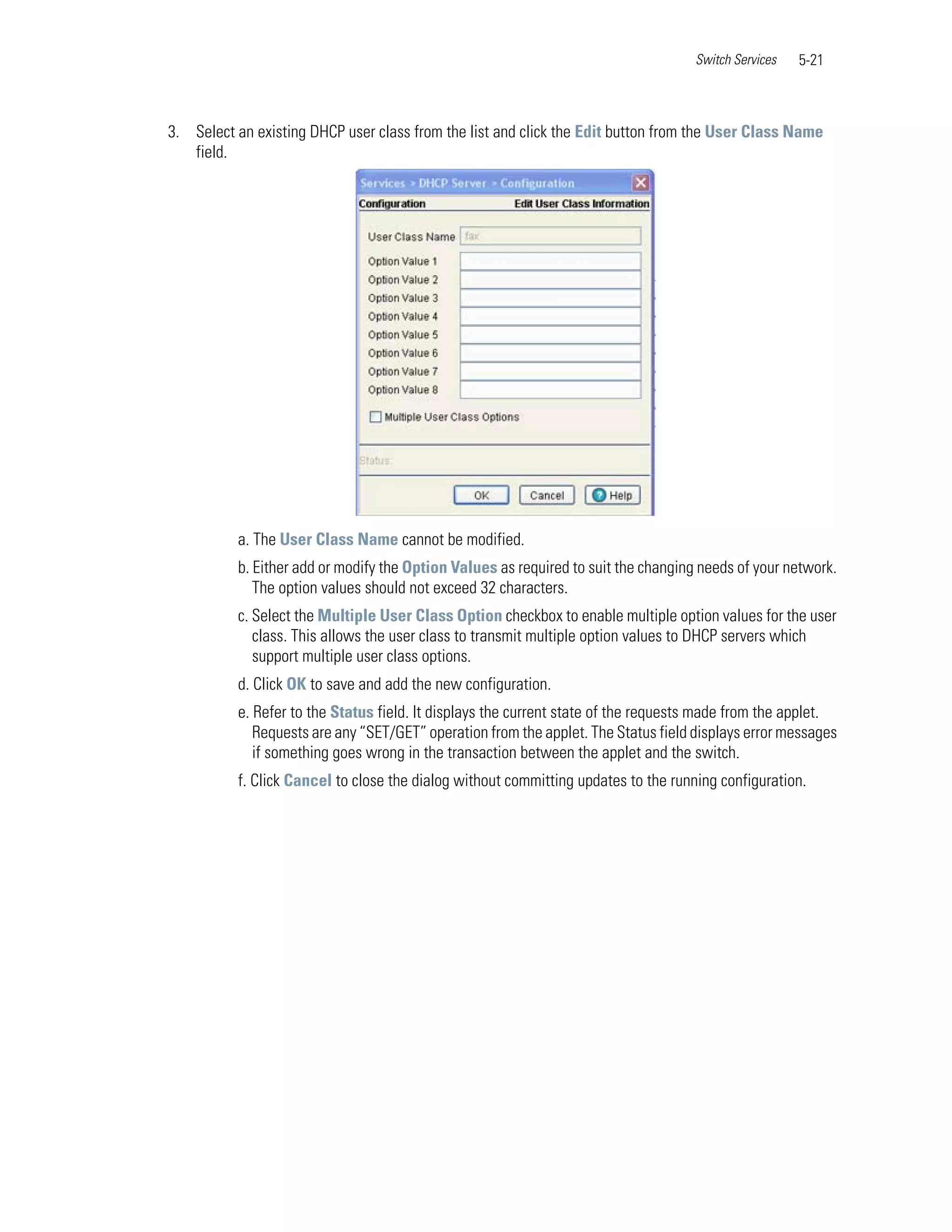 Switch Services   5-21



3. Select an existing DHCP user class from the list and click the Edit button from the User Class Name
   field.




          a. The User Class Name cannot be modified.
          b. Either add or modify the Option Values as required to suit the changing needs of your network.
             The option values should not exceed 32 characters.
          c. Select the Multiple User Class Option checkbox to enable multiple option values for the user
             class. This allows the user class to transmit multiple option values to DHCP servers which
             support multiple user class options.
          d. Click OK to save and add the new configuration.
          e. Refer to the Status field. It displays the current state of the requests made from the applet.
             Requests are any “SET/GET” operation from the applet. The Status field displays error messages
             if something goes wrong in the transaction between the applet and the switch.
          f. Click Cancel to close the dialog without committing updates to the running configuration.
 