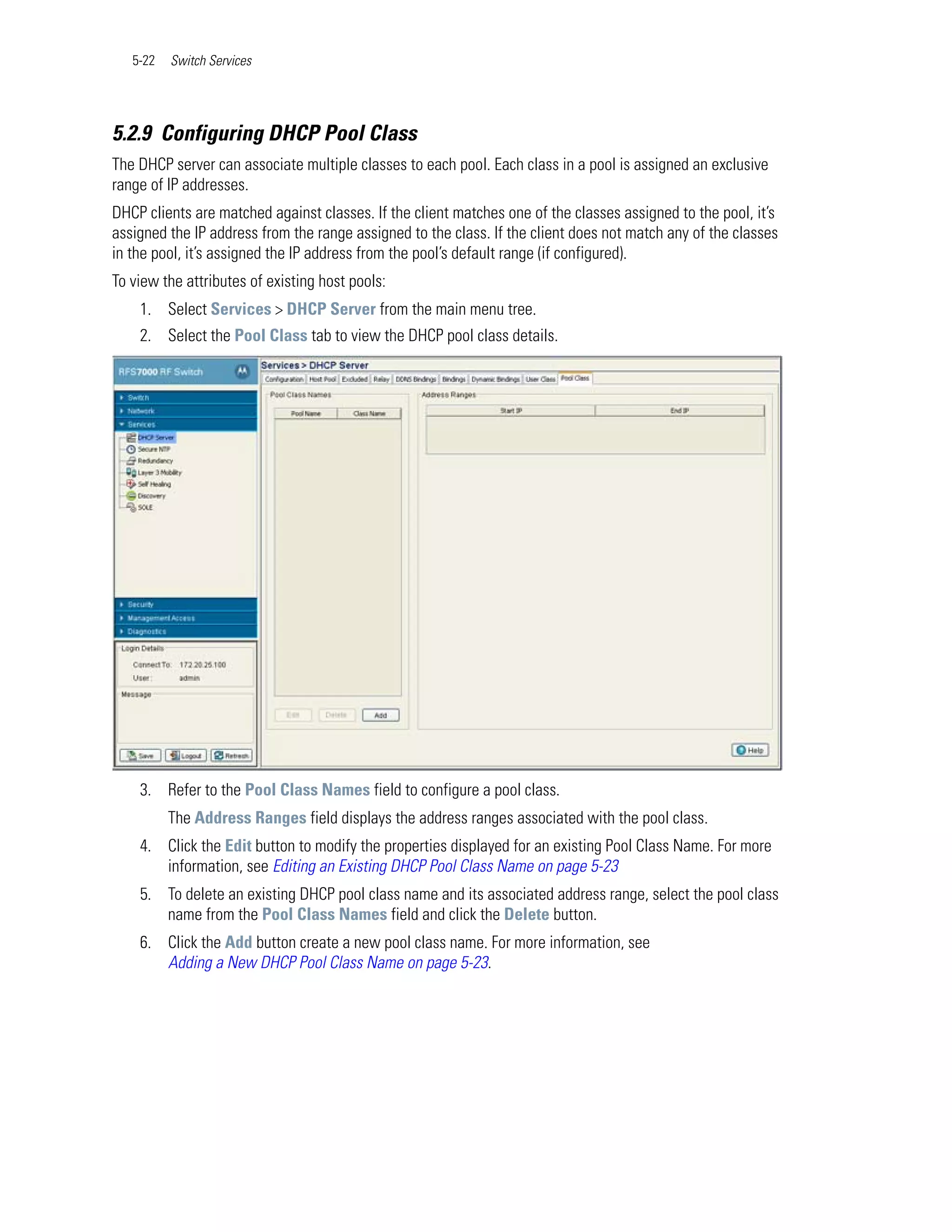 5-22   Switch Services




5.2.9 Configuring DHCP Pool Class
The DHCP server can associate multiple classes to each pool. Each class in a pool is assigned an exclusive
range of IP addresses.
DHCP clients are matched against classes. If the client matches one of the classes assigned to the pool, it’s
assigned the IP address from the range assigned to the class. If the client does not match any of the classes
in the pool, it’s assigned the IP address from the pool’s default range (if configured).
To view the attributes of existing host pools:
    1. Select Services > DHCP Server from the main menu tree.
    2. Select the Pool Class tab to view the DHCP pool class details.




    3. Refer to the Pool Class Names field to configure a pool class.
          The Address Ranges field displays the address ranges associated with the pool class.
    4. Click the Edit button to modify the properties displayed for an existing Pool Class Name. For more
       information, see Editing an Existing DHCP Pool Class Name on page 5-23
    5. To delete an existing DHCP pool class name and its associated address range, select the pool class
       name from the Pool Class Names field and click the Delete button.
    6. Click the Add button create a new pool class name. For more information, see
       Adding a New DHCP Pool Class Name on page 5-23.
 