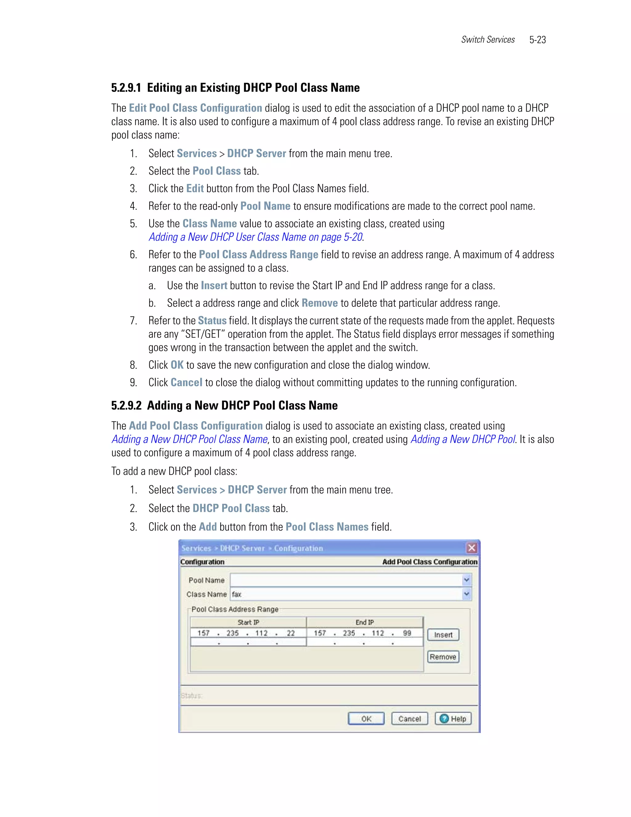 Switch Services   5-23



5.2.9.1 Editing an Existing DHCP Pool Class Name
The Edit Pool Class Configuration dialog is used to edit the association of a DHCP pool name to a DHCP
class name. It is also used to configure a maximum of 4 pool class address range. To revise an existing DHCP
pool class name:
    1. Select Services > DHCP Server from the main menu tree.
    2. Select the Pool Class tab.
    3. Click the Edit button from the Pool Class Names field.
    4. Refer to the read-only Pool Name to ensure modifications are made to the correct pool name.
    5. Use the Class Name value to associate an existing class, created using
       Adding a New DHCP User Class Name on page 5-20.
    6. Refer to the Pool Class Address Range field to revise an address range. A maximum of 4 address
       ranges can be assigned to a class.
         a. Use the Insert button to revise the Start IP and End IP address range for a class.
         b. Select a address range and click Remove to delete that particular address range.
    7. Refer to the Status field. It displays the current state of the requests made from the applet. Requests
       are any “SET/GET” operation from the applet. The Status field displays error messages if something
       goes wrong in the transaction between the applet and the switch.
    8. Click OK to save the new configuration and close the dialog window.
    9. Click Cancel to close the dialog without committing updates to the running configuration.

5.2.9.2 Adding a New DHCP Pool Class Name
The Add Pool Class Configuration dialog is used to associate an existing class, created using
Adding a New DHCP Pool Class Name, to an existing pool, created using Adding a New DHCP Pool. It is also
used to configure a maximum of 4 pool class address range.
To add a new DHCP pool class:
    1. Select Services > DHCP Server from the main menu tree.
    2. Select the DHCP Pool Class tab.
    3. Click on the Add button from the Pool Class Names field.
 