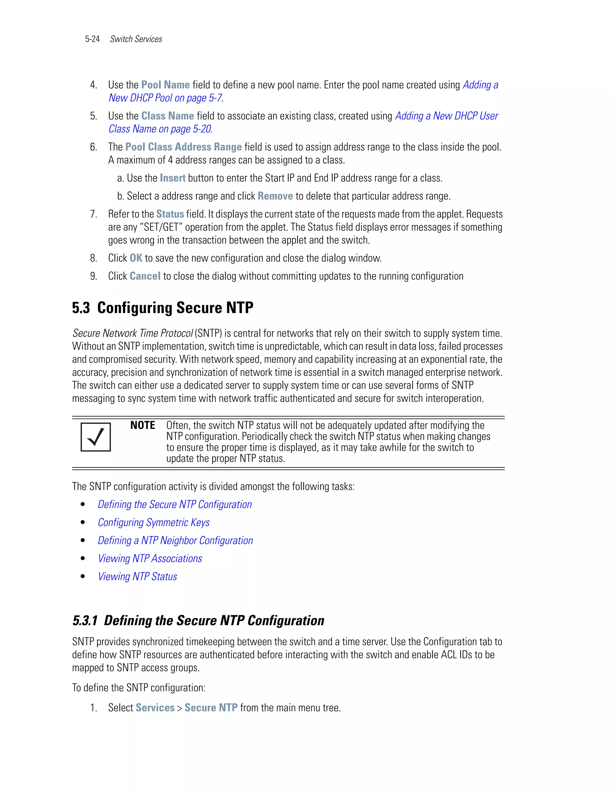 5-24   Switch Services




     4. Use the Pool Name field to define a new pool name. Enter the pool name created using Adding a
        New DHCP Pool on page 5-7.
     5. Use the Class Name field to associate an existing class, created using Adding a New DHCP User
        Class Name on page 5-20.
     6. The Pool Class Address Range field is used to assign address range to the class inside the pool.
        A maximum of 4 address ranges can be assigned to a class.
            a. Use the Insert button to enter the Start IP and End IP address range for a class.
            b. Select a address range and click Remove to delete that particular address range.
     7. Refer to the Status field. It displays the current state of the requests made from the applet. Requests
        are any “SET/GET” operation from the applet. The Status field displays error messages if something
        goes wrong in the transaction between the applet and the switch.
     8. Click OK to save the new configuration and close the dialog window.
     9. Click Cancel to close the dialog without committing updates to the running configuration


5.3 Configuring Secure NTP
Secure Network Time Protocol (SNTP) is central for networks that rely on their switch to supply system time.
Without an SNTP implementation, switch time is unpredictable, which can result in data loss, failed processes
and compromised security. With network speed, memory and capability increasing at an exponential rate, the
accuracy, precision and synchronization of network time is essential in a switch managed enterprise network.
The switch can either use a dedicated server to supply system time or can use several forms of SNTP
messaging to sync system time with network traffic authenticated and secure for switch interoperation.

               NOTE         Often, the switch NTP status will not be adequately updated after modifying the
                            NTP configuration. Periodically check the switch NTP status when making changes
                            to ensure the proper time is displayed, as it may take awhile for the switch to
                            update the proper NTP status.

The SNTP configuration activity is divided amongst the following tasks:
 •    Defining the Secure NTP Configuration
 •    Configuring Symmetric Keys
 •    Defining a NTP Neighbor Configuration
 •    Viewing NTP Associations
 •    Viewing NTP Status



5.3.1 Defining the Secure NTP Configuration
SNTP provides synchronized timekeeping between the switch and a time server. Use the Configuration tab to
define how SNTP resources are authenticated before interacting with the switch and enable ACL IDs to be
mapped to SNTP access groups.
To define the SNTP configuration:
     1. Select Services > Secure NTP from the main menu tree.
 